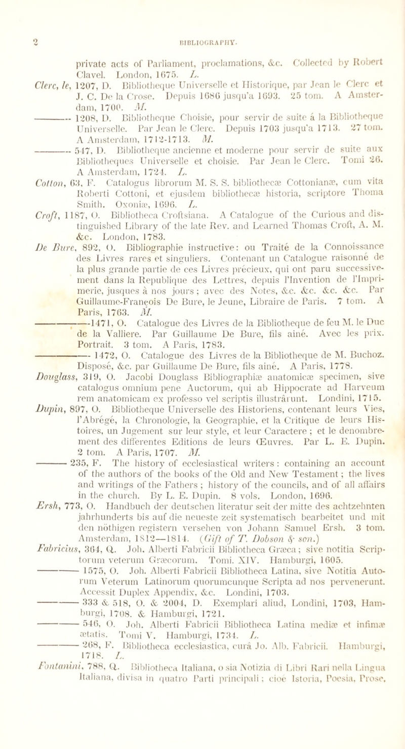 private acts of Parliament, proclamations, &c. Collected by Robert Clavel. London, 1675. L. Clerc, le, 1207, D. Bibliotheque Universelle et Historique, par Jean le Clerc et J. C. De la Crose. Depuis 1686 jusqu’a 1693. 25 tom. A Amster¬ dam, 1700. M. - 1208, L>. Bibliotheque Choisie, pour servir de suite a la Bibliotheque Universelle. Par Jean le Clerc. Depuis 1703 jusqu'a 1713. 27 tom. A Amsterdam, 1712-1713. M. - 547, 1). Bibliotheque ancienne et moderne pour servir de suite aux Bibliotheques Universelle et choisie. Par Jean le Clerc. Tomi 26. A Amsterdam, 1724. L. Cotton, 63, F. Catalogus librorum M. S. S. bibliothecas Cottonianae, cum vita Roberti Cottoni, et ejusdem bibliothecae historia, scriptore Thoma Smith. Oxoniaq 1696. L. Croft, 1187,0. Bibliotheca Croftsiana. A Catalogue of the Curious and dis¬ tinguished Library of the late Rev. and Learned Thomas Croft, A. M. &c. London, 1783. I)e Bure, 892, O. Bibliographie instructive: ou Traite de la Connoissance des Livres rares et singuliers. Contenant un Catalogue raisonne de la plus grande partie de ces Livres precieux, qui ont paru successive- ment dans la Republique des Lettres, depuis l’lnvention de 1’lmpri- meric, jusques a nos jours ; avec des Notes, &c. Sic. Sic. Sic. Par Guillaume-Fran^ois De Bure, le Jeune, Libraire de Paris. 7 tom. A Paris, 1763. M. -1471, O. Catalogue des Livres de la Bibliotheque de feu M. le Due de la Valliere. Par Guillaume De Bure, fils aine. Avec les prix. Portrait. 3 tom. A Paris, 1783. - 1472, O. Catalogue des Livres de la Bibliotheque de M. Buchoz. Dispose, &c. par Guillaume De Bure, fils aine. A Paris, 1778. Douglass, 319, O. Jacobi Douglass Bibliographies anatomicae specimen, sive catalogus omnium pene Auctorum, qui ab Hippocrate ad Harveum rem anatomicam ex professo vel scriptis illustrarunt. Londini, 1715. Dupin, 897, O. Bibliotheque Universelle des Historiens, contenant leurs Vies, l’Abrege, la Chronologic, la Geographic, et la Critique de leurs His- toires, un Jugement sur leur style, et leur Caractere ; et le denombre- ment des differentes Editions de leurs (Euvres. Par L. E. Dupin. 2 tom. A Paris, 1707. M. - 235, F. The history of ecclesiastical writers : containing an account of the authors of the books of the Old and New Testament; the lives and writings of the Fathers ; history of the councils, and of all affairs in the church. By L. E. Dupin. 8 vols. London, 1696. Ersliy 773, O. Handbuch der deutschen literatur seit der mitte des achtzehnten jahrhunderts bis auf die neueste zeit systematisch bearbeitet und mit den nothigen registern versehen von Johann Samuel Ersh. 3 tom. Amsterdam, 1812—1814. (Gift of T. Dobson S' son.) Fabriciusy 364, Q,. Joh. Alberti Fabricii Bibliotheca Graeca; sive notitia Scrip- torum veterum Graecorum. Tomi. NIV. Hamburgi, 1605. - 1575, O. Joh. Alberti Fabricii Bibliotheca Latina, sive Notitia Auto¬ rum Veterum Latinorum quorumeunque Scripta ad nos pervenerunt. Accessit Duplex Appendix, &c. Londini, 1703. - 333 & 518, O. & 2004, D. Exemplari aliud, Londini, 1703, Ham¬ burgi, 1708. & Hamburgi, 1721. - 546, O. Joh. Alberti Fabricii Bibliotheca Latina mediae et infinite aetatis. Tomi V. Hamburgi, 1734. L. - 268, F. Bibliotheca ecclesiastica, cura Jo. Alb. Fabricii. Hamburgi, 1718. L. Fontaniniy 788, Q,. Bibliotheca Italiana, osia Notizia di Libri Rari nella Lingua Italians, divisa in quatro Parti principali; doe Istoria, Poesia, Prose,