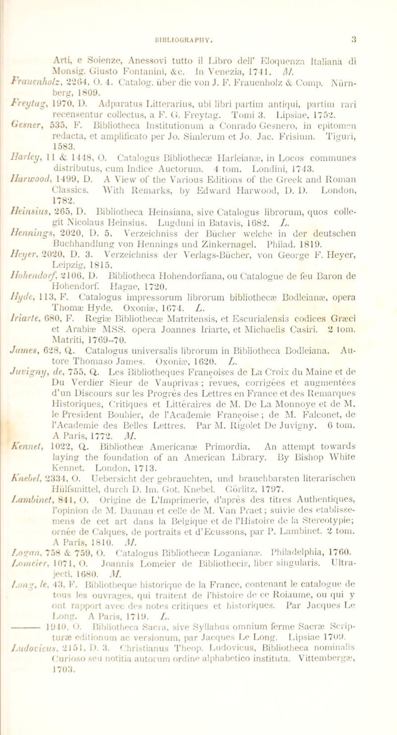 Arti, e Soienze, Anessovi tutto il Libro dell’ Eloquenza Italiana di Monsig. Giusto Fontanini, &c. In Venezia, 1741. SSL Frauenholz, 2264, O. 4. Catalog, uber die von J. F. Frauenholz & Comp. Nilrn- berg, 1809. Freytag, 1970, D. Adparatus Litterarius, ubi libri partim antiqui, partial ruri recensentur collectus, a F. G. Freytag. Tomi 3. Lipsiae, 1752. Gesner, 535, F. Bibliotheca lnstitutionum a Conrado Gesnero, in epitomen redacta, et amplificato per Jo. Simlerum et Jo. Jac. Frisium. Tiguri, 1583. Harley, 11 & 1448, O. Catalo gus Bibliotheca3 Harleianae, in Locos communes distributus, cum Indice Auctorum. 4 tom. Londini, 1743. Harwood, 1499, D. A View of the Various Editions of the Greek and Roman Classics. With Remarks, by Edward Harwood, D. L>. London, 1782. Heimius, 265, D. Bibliotheca Heinsiana, sive Catalogus librorum, quos colle- git Nicolaus Heinsius. Lugduni in Batavis, 1682. L. Hennings, 2020, D. 5. Verzeichniss der Bucher welche in der deutschen Buchhandlung von Hennings und Zinkernagel. Philad. 1819. Heyer. 2020, D. 3. Verzeichniss der Verlags-Biicher, von George F. Heyer, Leipzig, 1815. Ilohendorf, 2106, D. Bibliotheca Hohendorfiana, ou Catalogue de feu Baron de Hohendorf. Hagae, 1720. Hyde, 113, F. Catalogus impressorum librorum bibliothecae Bodleianae, opera Thomae Hyde. Oxoniae, 1674. L. Jriarle, 680, F. Regiae Bibliothecae Matritensis, et Escurialensis codices Graeci et Arabiae MSS. opera Joannes Iriarte, et Michaelis Casiri. 2 tom. Matriti, 1769-70. James, 628, Q.. Catalogus universalis librorum in Bibliotheca Bodleiana. Au- tore Thomaso James. Oxoniae, 1620. L. Juvigny, de, 755, Q,. Les Bibliotheques Francoises de La Croix du Maine et de Du Verdier Sieur de Vauprivas ; revues, corrigees et augmentees d’un Discours sur les Progres des Lettres en France et des Remarques Historiques, Critiques et Litteraires de M. De La Monnoye et de M. le President Bouhier, de l’Academie Franpoise; de M. Falconet, de I’Academie des Belles Lettres. Par M. Rigolet De Juvigny. 6 tom. A Paris, 1772. M. Kennel, 1022, Q. Bibliotheae Americanae Primordia. An attempt towards laying the foundation of an American Library. By Bishop White Rennet. London, 1713. Kneb el, 2334, O. Uebersicht der gebrauchten, und brauchbarsten literarischen Hulfsmittel, durch D. Im. Got. Knebel. Gorlitz, 1797. Larnbinet, 841, O. Origine de L’Imprimerie, d’apres des titles Authentiques, l’opinion de M. Daunau et celle de M. Van Praet; suivie des etablisse- mens de cet art dans la Belgique et de 1’Histoire de la Stereotypie; ornee de Caiques, de portraits et d’Ecussons, par P. Larnbinet. 2 tom. A Paris, 1810. M. Logan, 758 & 759, O. Catalogus Bibliothecae Loganianae. Philadelphia, 1760. Louieier, 1071,0. Joannis Lomeier de Bibliothecis, liber singularis. Ultra- jecti, 1680. M. Long, le, 43, F. Bibliotheque historique de la France, contenant le catalogue de tous les ouvrages, qui traitent de l’histoire de ce Roiaume, ou qui y ont rapport avec des notes critiques et historiques. Par Jacques Le Long. A Paris, 1719. L. - 1940,0. Bibliotheca Sacra, sive Syllabus omnium ferme Sacrae Scrip¬ ture editionum ac versionum, par Jacques Le Long. Lipsiae 1709. Ijixdovicus, 2151, D. 3. Christianus Theop. Ludovicus, Bibliotheca nominalis ( urioso seu notitia autorum ordine alphabetico instituta. Vittembergae, 1703.