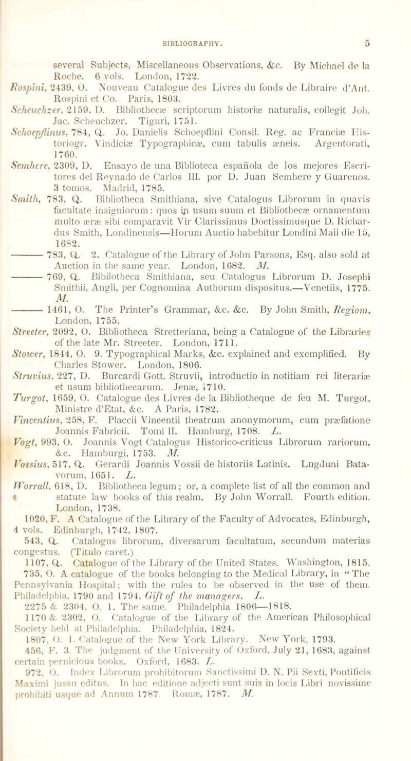 several Subjects, Miscellaneous Observations, &c. By Michael de la Roche. 6 vols. London, 1722. Rospini, 2439, O. Nouveau Catalogue des Livres du fonds de Libraire d’Ant. Rospini et Co. Paris, 1803. Scheuchzer, 2159. D. Bibliothecae scriptorum historiae naturalis, collegit Job. Jac. Scheuchzer. Tiguri, 1751. SchoepJUnus, 784, Q,. Jo. Danielis Schoepflini Consil. Reg. ac Franciae Eis- toriogr. Vindiciae Typographic*, cum tabulis aeneis. Argentorati, 1760^ Semliere, 2309, D. Ensayo de una Biblioteca espanola de los mejores Escri- tores del Reynado de Carlos III. por D. Juan Semhere y Guarenos. 3 tomos. Madrid, 1785. Smith, 783, Q. Bibliotheca Smithiana, sive Catalogus Librorum in quavis facultate insigniorum: quos iji usum suum et Bibliothecae ornamentum multo aerae sibi comparavit Vir Clarissimus Doctissimusque D. Richar- dus Smith, Londinensis—Horum Auctio habebitur Londini Maii die 15, 1682. - 783, Q,. 2. Catalogue of the Library of John Parsons, Esq. also sold at Auction in the same year. London, 1682. M. - 769, Q,. Bibilotheca Smithiana, seu Catalogus Librorum D. Joseph! Smithii, Angli, per Cognomina Author urn dispositus.—Venetiis, 1775. M. - 1461, O. The Printer’s Grammar, &c. &c. By John Smith, Regiom, London, 1755. Streeter, 2092, O. Bibliotheca Stretteriana, being a Catalogue of the Libraries of the late Mr. Streeter. London, 1711. Stower, 1844, O. 9. Typographical Marks, &c. explained and exemplified. By Charles Stower. London, 1806. Struvius, 227, D. Burcardi Gott. Struvii, introductio in notitiam rei literari* et usum bibliothecarum. Jenae, 1710. Turgot, 1659, O. Catalogue des Livres de la Bibliotbeque de feu M. Turgot, Ministre d’Etat, &c. A Paris, 1782. Vincentius, 258, F. Placcii Vincentii theatrum anonymorum, cum praefatione Joannis Fabricii. Tomi II. Hamburg, 1708. L. Vogt, 993, O. Joannis Vogt Catalogus Historico-criticus Librorum rariorum, &c. Hamburgi, 1753. M. Iro$sius, 517, Q,. Gerardi Joannis Vossii de historiis Latinis. Lugduni Bata- vorum, 1651. L. Worrall, 618, D. Bibliotheca legum; or, a complete list of all the common and i statute law books of this realm. By John Worrall. Fourth edition. London, 1738. 1020, F. A Catalogue of the Library of the Faculty of Advocates, Edinburgh, 4 vols. Edinburgh, 1742, 1807. 543, Q. Catalogus librorum, diversarum facultatum, secundum materias congestus. (Titulo caret.) 1107, CL Catalogue of the Library of the United States. Washington, 1815. 735, O. A catalogue of the books belonging to the Medical Library, in “The Pennsylvania Hospital; with the rules to be observed in the use of them. Philadelphia, 1790 and 1794, Gift of the managers. L. 2275 & 2304, O. 1. The same. Philadelphia 1806—1818. 1170 & 2302, O. Catalogue of the Library of the American Philosophical Society held at Philadelphia. Philadelphia, 1824. 1807, O. 1. Catalogue of the New York Library. New York, 1793. 456, F. 3. The judgment of the University of Oxford, July 21, 1683, against certain pernicious books. Oxford, 1683. A. 972, O. Index Librorum prohibitorum Sanctissimi D. N. Pii Sexti, Pontificis Maxirni jussu editus. In hac editione adjecti sunt suis in locis Libri novissime prohibiti usque ad Annum 1787. Romae, 1787. M.
