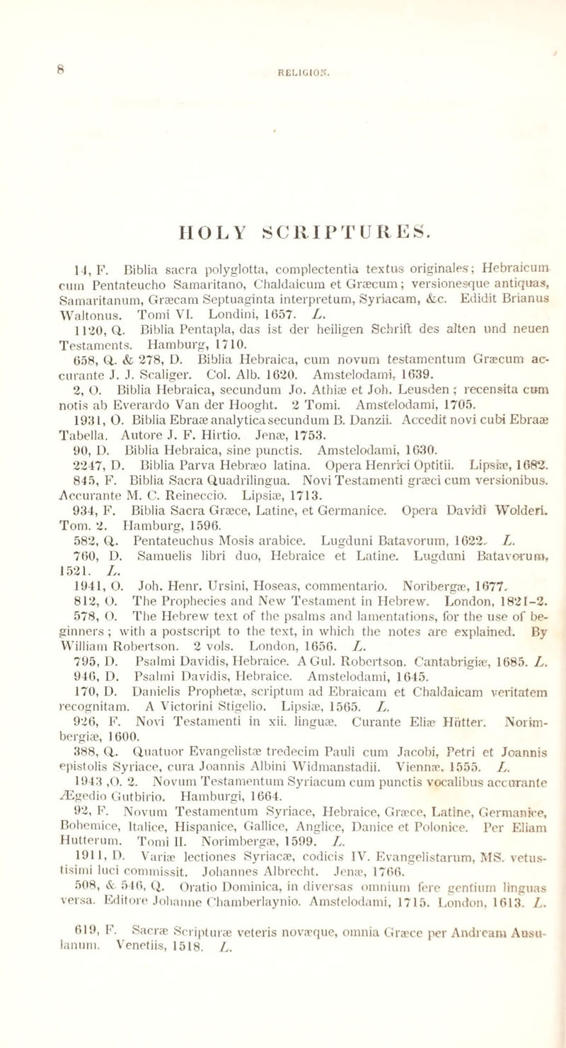 RELIGION. HOLY SCRIPTURES. 14, F. Biblia sacra polyglotta, complectentia textus originates; Hebraicum cum Pentateucho Samaritano, Chaldaicum et Graecum; versionesque antiquas, Samaritanum, Graecam Septuaginta interpretum, Syriacam, &c. Edidit Brianus Waltonus. Tomi VI. Londini, 1657. L. 1120, a. Biblia Pentapla, das ist der heiligen Schrift des alten und neuen Testaments. Hamburg, 1710. 658, Q,. & 278, D. Biblia Hebraica, cum novum testamentum Gracum ac- curante J. J. Scaliger. Col. Alb. 1620. Amstelodami, 1639. 2, O. Biblia Plebraica, secundum Jo. Athiae et Joh. Leusden ; recensita cum notis ab Everardo Van der Hooght. 2 Tomi. Amstelodami, 1705. 1931, 0. Biblia Ebraae analytica secundum B. Danzii. Accedit novi cubi Ebraae Tabella. Autore J. F. Hirtio. Jenae, 1753. 90, D. Biblia Hebraica, sine punctis. Amstelodami, 1630. 2247, D. Biblia Parva Hebrao latina. Opera Henrici Optitii. Lipsiae, 168'2. 845, F. Biblia Sacra Quadrilingua. Novi Testamenti graeci cum versionibus. Accurante M. C. Reineccio. Lipsiae, 1713. 934, F. Biblia Sacra Graece, Latine, et Germanice. Opera David! Wolderi. Tom. 2. Hamburg, 1596. 582, Q,. Pentateuchus Mosis arabice. Lugduni Batavorum, 1622- L. 760, D. Samuelis libri duo, Hebraice et Latine. Lugduni Batavorum, 1521. L. 1941, O. Joh. Henr. Ursini, Hoseas, commentario. Noribergae, 1677. 812, O. The Prophecies and New Testament in Hebrew. London, 1821-2. 578, O. The Hebrew text of the psalms and lamentations, for the use of be¬ ginners ; with a postscript to the text, in which the notes are explained. By William Robertson. 2 vols. London, 1656. L. 795, D. Psalmi Davidis, Hebraice. AGul. Robertson. Cantabrigiae, 1685. L. 946, D. Psalmi Davidis, Plebraice. Amstelodami, 1645. 170, D. Danielis Prophetae, scriptum ad Ebraicam et Chaldaicam veritatem recognitam. A Victorini Stigelio. Lipsiae, 1565. L. 926, F. Novi Testamenti in xii. linguae. Curante Eliae Hotter. Norim- bergiae, 1 600. 388, (4. Quatuor Evangelistae tredecim Pauli cum Jacobi, Petri et Joannis epistolis Syriace, cura Joannis Albini Widmanstadii. Viennae, 1555. L. 1943 ,0. 2. Novum Testamentum Syriacum cum punctis vocalibus accurante HSgedio Gutbirio. Hamburgi, 1664. 92, F. Novum Testamentum Syriace, Hebraice, Grace, Latine, Germanice, Bohemice, Italice, Hispanice, Gallice, Anglice, Danice et Polonice. Per Eliam Hutterum. Tomi II. Norimbergae, 1599. L. 1911, D. Variae lectiones Syriacae, codicis IV. Evangelistarum, MS. vetus- tisimi luci commissit. Johannes Albrecht. Jenae, 1766. 508, &. 546, Q. Oratio Dominica, in diversas omnium fere gentium linguas versa. Editore Johanne Chamberlaynio. Amstelodami, 1715. London, 1613. L. 619, F. Sacra Scriptura veteris novaaque, omnia Graece per Andrcam Ausu- lanum. Venetiis, 1518. L.