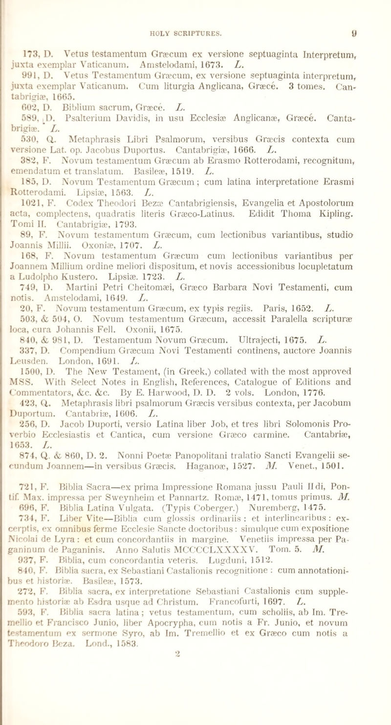 173, D. Vetus testamentum Graecum ex versione septuaginta Interpretum, juxta exemplar Vaticanum. Amstelodami, 1673. L. 991, D. Vetus Testamentum Graecum, ex versione septuaginta interpretum, juxta exemplar Vaticanum. Cum liturgia Anglicana, Graece. 3 tomes. Can- tabrigiae, 1665. 602, D. Biblium sacrum, Grace. L. 589, T. Psalterium Davidis, in usu Ecclesiae Anglicanae, Grace. Canta- brigiae. * L. 530, Q,. Metaphrasis Libri Psalmorum, versibus Gracis contexta cum versione Lat. op. Jacobus Duportus. Cantabrigiae, 1666. L. 382, F. Novum testamentum Graecum ab Erasmo Rotterodami, recognition, emendatum et translatum. Basileae, 1519. L. 185, D. Novum Testamentum Graecum; cum latina interpretatione Erasmi Rotterodami. Lipsiae, 1563. L. 1021, F. Codex Theodori Bezoe Cantabrigiensis, Evangelia et Apostolorum acta, complectens, quadratis literis Graeco-Latinus. Edidit Thoma Kipling. Tomi II. Cantabrigiae, 1793. 89, F. Novum testamentum Graecum, cum lectionibus variantibus, studio Joannis Millii. Oxoniae, 1707. L. 168, F. Novum testamentum Graecum cum lectionibus variantibus per Joannem Millium ordine meliori dispositum, et novis accessionibus locupletatum a Ludolpho Kustero. Lipsiae. 1723. L. 749, D. Martini Petri Cheitomaei, Graeco Barbara Novi Testamenti, cum notis. Amstelodami, 1649. L. 20, F. Novum testamentum Graecum, ex typis regiis. Paris, 1652. L. 503, <fc 504, O. Novum testamentum Graecum, accessit Paralella scriptura loca, cura Johannis Fell. Oxonii, 1675. 840, & 981, D. Testamentum Novum Graecum. Ultrajecti, 1675. L. 337, D. Compendium Graecum Novi Testamenti continens, auctore Joannis Leusden. London, 1691. L. 1500, D. The New Testament, (in Greek,) collated with the most approved MSS. With Select Notes in English, References, Catalogue of Editions and Commentators, &c. &c. By E. Harwood, D. D. 2 vols. London, 1776. 423, Q,. Metaphrasis libri psalmorum Graecis versibus contexta, per Jacobum Duportum. Cantabriae, 1606. L. 256, D. Jacob Duporti, versio Latina liber Job, et tres libri Solomonis Pro- verbio Ecclesiastis et C'antica, cum versione Graeco carmine. Cantabriae, 1653. L. 874, Q. & 860, D. 2. Nonni Poetae Panopolitani tralatio Sanc.ti Evangelii se¬ cundum Joannem—in versibus Graecis. Haganoae, 1527. M. Venet., 1501. 721, F. Biblia Sacra—ex prima Impressione Romana jussu Pauli Ildi, Pon- tif. Max. impressa per Sweynheim et Pannartz. Romae, 1471, tonius primus. M. 696, F. Biblia Latina Vulgata. (Typis Coberger.) Nuremberg, 1475. 734, F. Liber Vite—Biblia cum glossis ordinariis : et interlinearibus : ex- cerptis, ex omnibus ferme Ecclesie Sancte doctoribus : simulque cum expositione Nicolai de Lyra : et cum concordantiis in margine. Venetiis impressa per Pa- ganinum de Paganinis. Anno Salutis MCCCCLXXXXV. Tom. 5. M. 937, F. Biblia, cum concordantia veteris. Lugduni, 1512. 840, F. Biblia sacra, ex Sebastiani Castalionis recognitione : cum annotationi- bus et historic. Basileae, 1573. 272, F. Biblia sacra, ex interpretatione Sebastiani Castalionis cum supple¬ ment historiae ab Esdra usque ad Christum. Francofurti, 1697. L. 593, F. Biblia sacra latina; vetus testamentum, cum scholiis, ab Im. Tre- mellio et Francisco Junio, liber Apocrypha, cum notis a Fr. Junio, et novum testamentum ex sermone Syro, ab Im. Tremellio et ex Graco cum notis a Theodoro Bcza. Lond., 1583. 2