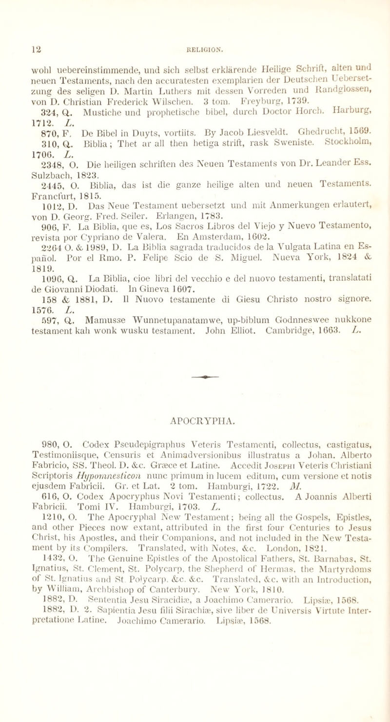 wolil uebereinstimmende, und sich selbst erklarende Ileilige Schrift, alten und neuen Testaments, nach den accuratesten exemplarien der Deutschen I eberset- zung des seligen D. Martin Luthers mit dessen Vorreden und Randglossen, von D. Christian Frederick Wilschen. 3 tom. Freyburg, 1739. 324, Q,. Mustiche und prophetische bibel, durch Doctor Iiorch. Harburg, 1712. L. 870, F, De Bibel in Duyts, vortiits. By Jacob Liesveldt. Ghedrucht, 1509. 310,0,. Biblia ; Thet ar all then hetiga strift, rask Sweniste. Stockholm, 1700. L. 2348, O. Die heiligen schriften des Neuen Testaments von Dr. Leander Ess. Sulzbach, 1823. 2445, O. Biblia, das ist die ganze heilige alten und neuen Testaments. Francfurt, 1815. 1012, D. Das Neue Testament uebersetzt und mit Anmerkungen erlautert, von D. Georg. Fred. Seiler. Erlangen, 1783. 900, F. La Biblia, que es, Los Sacros Libros del Viejo y Nuevo Testamento, revista por Cypriano de Valera. En Amsterdam, 1002. 2204 O. & 1989, D. La Biblia sagrada traducidos de la Vulgata Latina en Es- panol. Por el Rmo. P. Felipe Scio de S. Miguel. Nueva York, 1824 &, 1819. 1090, O. La Biblia, cioe libri del vecchio e del nuovo testamenti, translatati de Giovanni Diodati. In Gineva 1007. 158 & 1881, D. 11 Nuovo testamente di Giesu Christo nostro signore. 1570. L. 597, Q,. Mamusse Wunnetupanatamwe, up-biblum Godnneswee nukkone testament kali wonk wusku testament. John Elliot. Cambridge, 16G3. L. APOCRYPHA. 980, O. Codex Pseudepigraphus Veteris Testamenti, collectus, castigatus, Testimoniisque, Censuris et Animadversionibus illustratus a Johan. Alberto Fabricio, SS. Theol. D. &c. Greece et Latine. Accedit Josephi Veteris Christiani Scriptoris Hypomnesticon nunc primum in lucem editurn, cum versione et notis ejusdem Fabricii. Gr. et Lat. 2 tom. Hamburgi, 1722. M. 010,0. Codex Apocryphus Novi Testamenti; collectus. A Joannis Alberti Fabricii. Tomi IV. Hamburgi, 1703. L. 1210,0. The Apocryphal New Testament; being all the Gospels, Epistles, and other Pieces now extant, attributed in the first four Centuries to Jesus Christ, his Apostles, and their Companions, and not included in the New Testa¬ ment by its Compilers. Translated, with Notes, &c. London, 1821. 1432, O. The Genuine Epistles of the Apostolical Fathers, St. Barnabas, St. Ignatius, St. Clement, St. Polycarp, the Shepherd of Hennas, the Martyrdoms of St. Ignatius and St. Polycarp. &c. &c. Translated, &c. with an Introduction, by William, Archbishop of Canterbury. New York, 1810. 1882, D. Sententia Jesu Siracidioe, a Joachimo Camerario. Lipsiie, 1568. 1882, D. 2. Sapientia Jesu filii Sirachias, sive liber de Universis Virtute Inter- pretatione Latine. Joachimo Camerario. Lipsiae, 1508.