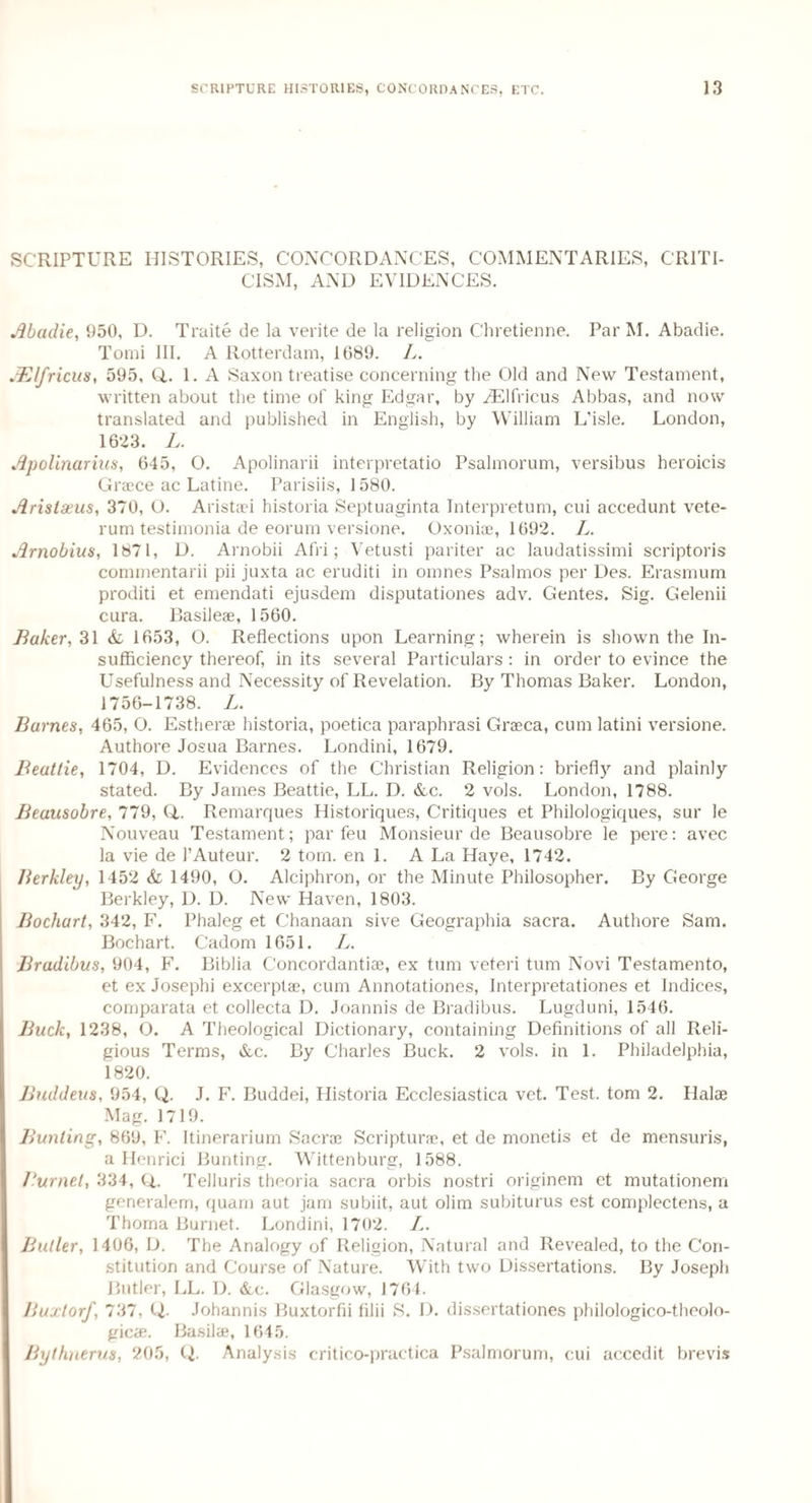 SCRIPTURE HISTORIES, CONCORDANCES, COMMENTARIES, CRITI¬ CISM, AND EVIDENCES. Abadie, 950, D. Traite de la verite de la religion Chretienne. Par M. Abadie. Tomi III. A Rotterdam, 1689. L. j.Blfricus, 595, Q,. 1. A Saxon treatise concerning the Old and New Testament, written about the time of king Edgar, by iElfricus Abbas, and now translated and published in English, by William L’isle. London, 1623. L. Apolinarius, 645, O. Apolinarii interpretatio Psalmorum, versibus heroicis Grace ac Latine. Parisiis, 1580. Arislseus, 370, O. Aristaci historia Septuaginta Interpretum, cui accedunt vete- rum testimonia de eorum versione. Oxoniae, 1692. L. Arnobius, 1871, D. Arnobii Afri; Vetusti pariter ac laudatissimi scriptoris commentarii pii juxta ac eruditi in omnes Psalmos per Des. Erasmum proditi et emendati ejusdem disputationes adv. Gentes. Sig. Gelenii cura. Basileae, 1560. Baker, 31 & 1653, O. Reflections upon Learning; wherein is shown the In¬ sufficiency thereof, in its several Particulars : in order to evince the Usefulness and Necessity of Revelation. By Thomas Baker. London, 1756-1738. L. Barnes, 465, O. Estherae historia, poetica paraphrasi Graca, cum latini versione. Authore Josua Barnes. Londini, 1679. Beattie, 1704, D. Evidences of the Christian Religion: briefly and plainly stated. By James Beattie, LL. D. &c. 2 vols. London, 1788. Beausobre, 779, Q,. Remarques Historiques, Critiques et Philologiques, sur le Nouveau Testament; par feu Monsieur de Beausobre le pere: avec la vie de 1’Auteur. 2 tom. en 1. A La Haye, 1742. Berkley, 1452 <fe 1490, O. Alciphron, or the Minute Philosopher. By George Berkley, D. D. New Haven, 1803. Bochart, 342, F. Phaleg et Chanaan sive Geographia sacra. Authore Sam. Bochart. Cadom 1651. L. Bradibus, 904, F. Biblia Concordantiae, ex turn veteri turn Novi Testamento, et ex Josephi excerptae, cum Annotationes, Interpretationes et Indices, comparata et collecta D. Joannis de Bradibus. Lugduni, 1546. Buck, 1238, O. A Theological Dictionary, containing Definitions of all Reli¬ gious Terms, &c. By Charles Buck. 2 vols. in 1. Philadelphia, 1820. Buddeus, 954, Q. J. F. Buddei, Historia Ecclesiastica vet. Test, tom 2. Hal® Mag. 1719. Bunting, 869, F. Itinerarium Sacra Scriptura, et de monetis et de mensuris, a Ilenrici Bunting. Wittenburg, 1588. Burnet, 334, Q,. Telluris theoria sacra orbis nostri originem et mutationem generalem, quam aut jam subiit, aut olim subiturus est complectens, a Thoma Burnet. Londini, 1702. L. Butler, 1406, D. The Analogy of Religion, Natural and Revealed, to the Con¬ stitution and Course of Nature. With two Dissertations. By Joseph Butler, LL. D. &c. Glasgow, 1764. Buxtorf, 737, Q. Johannis Buxtorfii filii S. D. dissertationes philologico-theolo- gicae. Basil®, 1645. Bythnerus, 205, CL Analysis critico-practica Psalmorum, cui accedit brevis