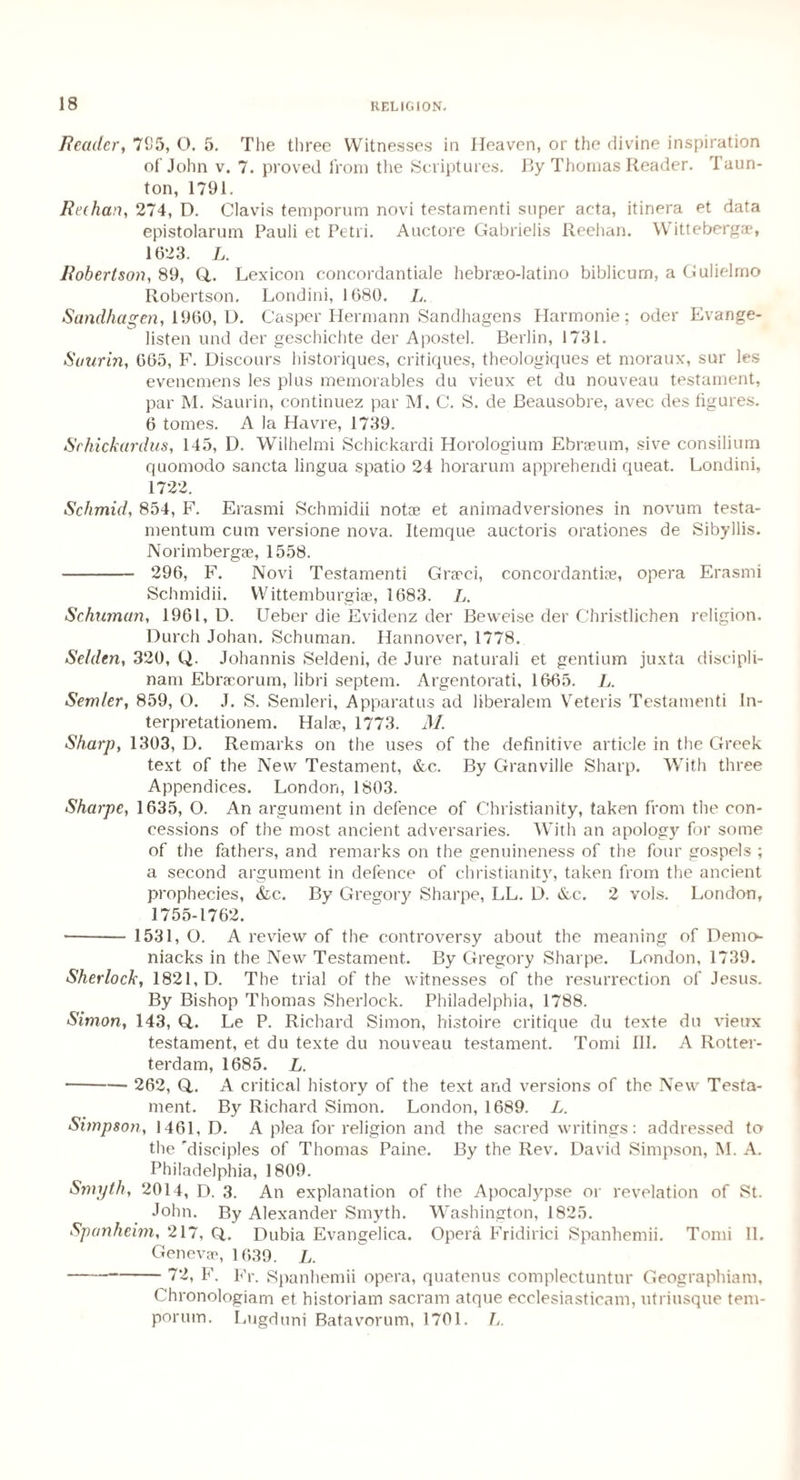 Reader, 705, O. 5. The three Witnesses in Heaven, or the divine inspiration of John v. 7. proved from the Scriptures. By Thomas Reader, laun- ton, 1791. Rechan, 274, D. Clavis temporum novi testamenti super acta, itinera et data epistolarum Pauli et Petri. Auctore Gabrielis Reehan. Witteberg*, 1623. L. Robertson, 89, Q,. Lexicon concordantiale hebraeo-latino biblicurn, a Gulielmo Robertson. Londini, 1680. L. Sandhagen, 1960, D. Casper Hermann Sandhagens Harmonie; oder Evange- listen und der geschichte der Apostel. Berlin, 1731. Suurin, 665, F. Discours historiques, critiques, theologiques et moraux, sur les evenemens les plus memorables du vieux et du nouveau testament, par M. Saurin, continuez par M. C. S. de Beausobre, avec des figures. 6 tomes. A la Havre, 1739. Srhickardus, 145, D. Wilhelmi Schickardi Horologium Ebraeum, sive consilium quomodo sancta lingua spatio 24 horarum apprehendi queat. Londini, 1722. Schmid, 854, F. Erasmi Schmidii not* et animadversiones in novum testa- mentum cum versione nova. Itemque auctoris orationes de Sibyllis. Norimberg*, 1558. - 296, F. Novi Testamenti Gr*ci, concordanti*, opera Erasmi Schmidii. Wittemburgi*, 1683. L. Schuman, 1961, D. Ueber die Evidenz der Beweise der Christlichen religion. Durch Johan. Schuman. Hannover, 1778. Selden, 320, Q. Johannis Seldeni, de Jure naturali et gentium juxta discipli- nam Ebr*orum, libri septem. Argentorati, 1665. L. Semler, 859, O. J. S. Semleri, Apparatus ad liberalem Veteris Testamenti In- terpretationem. Hal*, 1773. M. Sharp, 1303, D. Remarks on the uses of the definitive article in the Greek text of the New Testament, &c. By Granville Sharp. With three Appendices. London, 1803. Sharpe, 1635, O. An argument in defence of Christianity, taken from the con¬ cessions of the most ancient adversaries. With an apology for some of the fathers, and remarks on the genuineness of the four gospels ; a second argument in defence of Christianity, taken from the ancient prophecies, &c. By Gregory Sharpe, LL. D. &c. 2 vols. London, 1755-1762. - 1531, O. A review of the controversy about the meaning of Demo- niacks in the New Testament. By Gregory Sharpe. London, 1739. Sherlock, 1821, D. The trial of the witnesses of the resurrection of Jesus. By Bishop Thomas Sherlock. Philadelphia, 1788. Simon, 143, Q,. Le P. Richard Simon, histoire critique du texte du vieux testament, et du texte du nouveau testament. Tomi III. A Rotter- terdam, 1685. L. - 262, Q,. A critical history of the text and versions of the New Testa¬ ment. By Richard Simon. London, 1689. L. Shnpson, 1461, D. A plea for religion and the sacred writings: addressed to the 'disciples of Thomas Paine. By the Rev. David Simpson, M. A. Philadelphia, 1809. Smyth, 2014, D. 3. An explanation of the Apocalypse or revelation of St. John. By Alexander Smyth. Washington, 1825. Spanheim, 217, Q,. Dubia Evangelica. Opera Fridirici Spanhemii. Tomi 11. Genev*, 1039. L. -72, F. Fr. Spanhemii opera, quatenus complectuntur Geographiam, Chronologiam et historiam sacram atque ecclesiasticam, utriusque tem¬ porum. Lugduni Batavorum, 1701. L.