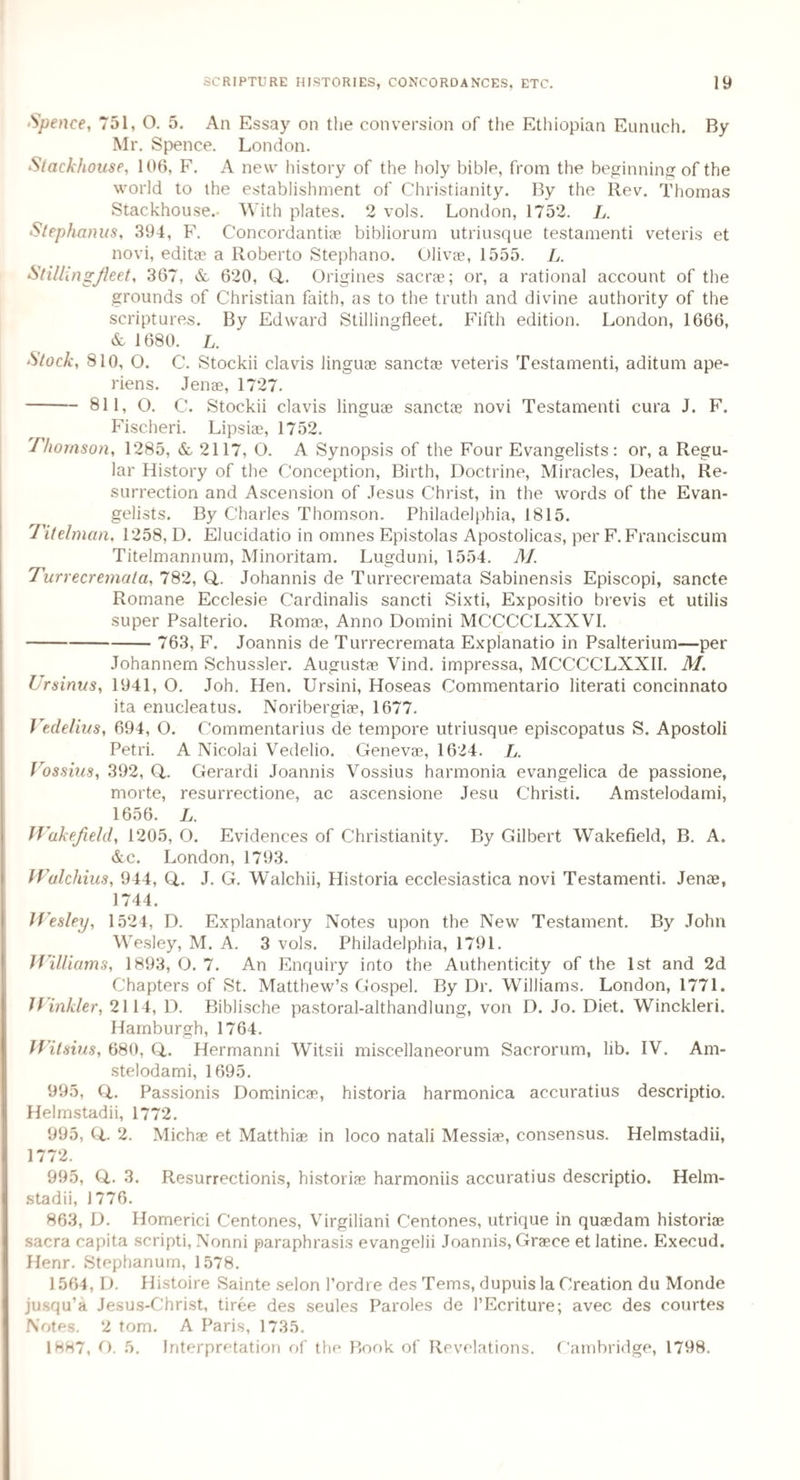 Spence, 751, O. 5. An Essay on the conversion of the Ethiopian Eunuch. By Mr. Spence. London. Stackhouse, 106, F. A new history of the holy bible, from the beginning of the world to the establishment of Christianity. By the Rev. Thomas Stackhouse. With plates. 2 vols. London, 1752. L. Stephanus, 394, F. Concordantiae bibliorum utriusque testamenti veteris et novi, editae a Roberto Stephano. Olivae, 1555. L. StillingJieet, 367, & 620, (L Origines sacra; or, a rational account of the grounds of Christian faith, as to the truth and divine authority of the scriptures. By Edward Stillingfleet. Fifth edition. London, 1666, & 1680. L. Stock, 810, O. C. Stockii clavis linguae sanctae veteris Testamenti, aditum ape- riens. Jenae, 1727. -811, O. C. Stockii clavis linguae sanctae novi Testamenti cura J. F. Fischeri. Lipsiae, 1752. Thomson, 1285, & 2117, O. A Synopsis of the Four Evangelists: or, a Regu¬ lar History of the Conception, Birth, Doctrine, Miracles, Death, Re¬ surrection and Ascension of Jesus Christ, in the words of the Evan¬ gelists. By Charles Thomson. Philadelphia, 1815. Titelman, 1258, D. Elucidatio in omnes Epistolas Apostolicas, per F. Franciscum Titelmannum, Minoritam. Lugduni, 1554. 71/. Turrecremata, 782, Q.. Johannis de Turrecremata Sabinensis Episcopi, sancte Romane Ecclesie Cardinalis sancti Sixti, Expositio brevis et utilis super Psalterio. Romae, Anno Domini MCCCCLXXVI. - 763, F. Joannis de Turrecremata Explanatio in Psalterium—per Johannem Schussler. Augustae Vind. impressa, MCCCCLXXII. 71/. Ur sinus, 1941, O. Joh. Hen. Ursini, Hoseas Commentario literati concinnato ita enucleatus. Noribergiae, 1677. Vedelius, 694, O. Commentarius de tempore utriusque episcopatus S. Apostoli Petri. A Nicolai Vedelio. Genevae, 1624. L. Vossius, 392, Q,. Gerardi Joannis Vossius harmonia evangelica de passione, morte, resurrectione, ac ascensione Jesu Christi. Amstelodami, 1656. L. Wakefield, 1205, O. Evidences of Christianity. By Gilbert Wakefield, B. A. &c. London, 1793. Walchius, 944, Q,. J. G. Walchii, Historia ecclesiastica novi Testamenti. Jenae, 1744. Wesley, 1524, D. Explanatory Notes upon the New Testament. By John Wesley, M. A. 3 vols. Philadelphia, 1791. Williams, 1893, O. 7. An Enquiry into the Authenticity of the 1st and 2d Chapters of St. Matthew’s Gospel. By Dr. Williams. London, 1771. Hinkler, 2114, D. Biblische pastoral-althandlung, von D. Jo. Diet. Winckleri. Hamburgh, 1764. Wilsius, 680, Q,. Hermanni Witsii miscellaneorum Sacrorum, lib. IV. Am¬ stelodami, 1695. 995, Q,. Passionis Dominicae, historia harmonica accuratius descriptio. Helmstadii, 1772. 995, Q,. 2. Michae et Matthias in loco natali Messiae, consensus. Helmstadii, 1772. 995, Q.. 3. Resurrectionis, historias harmoniis accuratius descriptio. Helm¬ stadii, 1776. 863, D. Homerici Centones, Virgiliani Centones, utrique in quaedam historiae sacra capita scripti, Nonni paraphrasis evangelii Joannis, Grace et latine. Execud. Henr. Stephanum, 1578. 1564, D. Histoire Sainte selon l’ordre des Terns, dupuis la Creation du Monde jusqu’a Jesus-Christ, tiree des seules Paroles de l’Ecriture; avec des courtes Notes. 2 tom. A Paris, 1735. 1887, O. 5. Interpretation of the Book of Revelations. Cambridge, 1798.