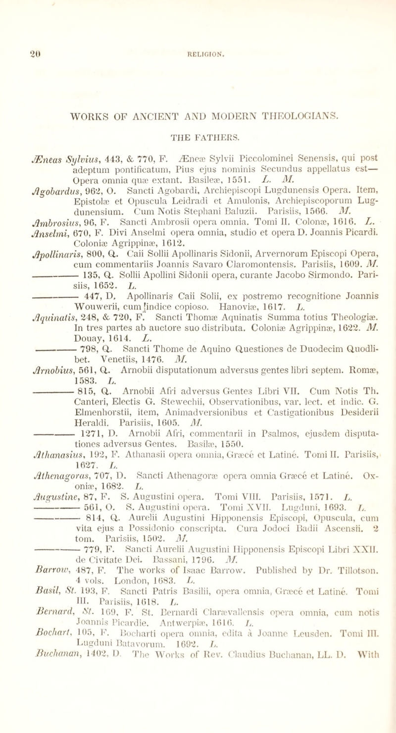 WORKS OF ANCIENT AND MODERN THEOLOGIANS. THE FATHERS. JEneas Sylvius, 443, & 770, F. JEnex Sylvii Piccolominei Senensis, qui post adeptum pontificatum, Pius ejus nominis Secundus appellatus est— Opera omnia quae extant. Basileae, 1551. L. M. Agobardus, 962, O. Sancti Agobardi, Archiepiscopi Lugdunensis Opera. Item, Epistolae et Opuscula Leidradi et Amulonis, Archiepiscoporum Lug- dunensium. Cum Notis Stephani Baiuzii. Parisiis, 1566. M. Ambrosius, 96, F. Sancti Ambrosii opera omnia. Tomi II. Colonae, 1616. L. Anselmi, 670, F. Divi Anselmi opera omnia, studio et opera D. Joannis Picardi. Coloniae Agrippinae, 1612. Apollinaris, 800, Q,. Caii Sollii Apollinaris Sidonii, Arvernorum Episcopi Opera, cum commentariis Joannis Savaro Ciaromontensis. Parisiis, 1609. M. -135, Q,. Sollii Apollini Sidonii opera, curante Jacobo Sirmondo. Pari¬ siis, 1652. L. - 447, D. Apollinaris Caii Solii, ex postremo recognitione Joannis Wouwerii, cum [indice copioso. Hanoviae, 1617. L. Aquinalis, 248, & 720, F. Sancti Thomae Aquinatis Summa totius Theologiae. In tres partes ab auctore suo distributa. Coloniae Agrippinae, 1622. M. Douay, 1614. L. - 798, Q,. Sancti Thome de Aquino Questiones de Duodecim Quodli- bet. Venetiis, 1476. M. Arnobius, 561, Q,. Arnobii disputationum ad versus gentes libri septem. Romae, 1583. L. -815, Q. Arnobii Afri adversus Gentes Libri VII. Cum Notis Th. Canteri, Electis G. Stewechii, Observationibus, var. lect. et indie. G. Elmenhorstii, item, Animadversionibus et Castigationibus Desiderii Heraldi. Parisiis, 1605. M. -1271, D. Arnobii Afri, commentarii in Psalmos, ejusdem disputa- tiones adversus Gentes. Basilae, 1550. Athanasius, 192, F. Athanasii opera omnia, Greece et Latine. Tomi II. Parisiis, 1627. L. Athcnagoras, 707, D. Sancti Athenagorae opera omnia Greece et Latine. Ox- oniae, 1682. />. Augustine, 87, F. S. Augustini opera. Tomi VIII. Parisiis, 1571. L. -561, O. S. Augustini opera. Tomi XVII. Lugduni, 1693. L. -814, Q. Aurelii Augustini Hipponensis Episcopi, Opuscula, cum vita ejus a Possidonio conscripta. Cura Jodoci Badii Ascensii. 2 tom. Parisiis, 1502. M. - 779, F. Sancti Aurelii Augustini Hipponensis Episcopi Libri XXII. de Civitate Dei. Bassani, 1796. M. Barrow, 487, F. The works of Isaac Barrow. Published by Dr. Tillotson. 4 vols. London, 1683. L. Basil, St. 193, F. Sancti Patris Basilii, opera omnia, Greece et Latine. Tomi HI. Parisiis, 1618. A. Bernard, St. 169, F. St. Bernardi Clareevallensis opera omnia, cum notis Joannis Picardie. Antwerpiae, 1616. 7,. Boeliart, 105, F. Bocharti opera omnia, edita a Joanne Leusden. Tomi III. Lugduni Batavorum. 1692. L. Buchanan, 1402, D. The Works of Rev. Claudius Buchanan, LL. D. With