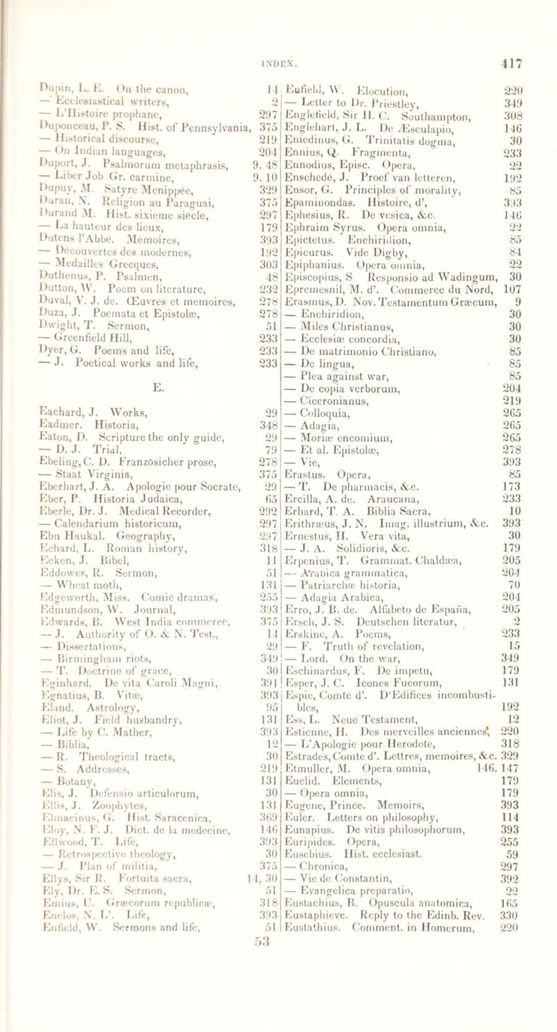 Dupin, L. E. On the canon, 14 — Ecclesiastical writers, 2 — E’ilistoire prophanc, 297 Duponceau, P. S. Hist, of Pennsylvania, 375 — Historical discourse, 219 — On Indian languages, 204 Duport, J. Psalmorum metaphrasis, 9. 48 — Liber Job Gr. carmine, 9. 10 Dupuy, M. Satyre Menippee, 329 Duran, N. Religion au Paraguai, 375 Durand M. Hist, sixieme siecle, 297 — La hauteur des licux, 179 Dutens l’Abbe. Me moires, 393 — Decouvertes des inodernes, 192 — Medailles Grecques, 303 Duthenus, P. Tsalmen, 48 Dutton, W. Poem on literature, 232 Duval, V. J. de. CEuvres et memoires, 278 Duza, J. Poemata et Epistol®, 278 Dwight, T. Sermon, 51 — Greenfield Hill, 233 Dyer, G. Poems and life, 233 — J. Poetical works and life, 233 E. Eachard, J. Works, Eadmer. Historia, Eaton, D. Scripture the only guide, — D. J. Trial, Ebeling, C. D. FranzOsicher prose, — Staat Virginia, Eberhart, J. A. Apologie pour Socratc, Eber, P. Historia Judaica, Eberle, Dr. J. Medical Recorder, — Calendarium historicum, Ebn Haukal. Geography, Echard, L. Roman history, Ecken, J. Bibel, Eddowes, R. Sermon, — Wheat moth, Edgeworth, Miss. Comic dramas, Edmundson, W. Journal, Edwards, B. West India commerce, — J. Authority of O. & N. Test., — Dissertations, — Birmingham riots, — T. Doctrine of grace, Eginhard. De vita Caroli Magni, Egnatius, B. Vitae, Eland. Astrology, Eliot, J. Field husbandry, — Life by C. Mather, — Biblia, — R. Theological tracts, — S. Addresses, — Botany, Elis, J. Defensio articulorum, Ellis, J. Zoophytes, Elmacinus, G. Hist. Saracenica, Eloy, N. F. J. Diet, de la medecine, Ell wood, T. Life, — Retrospective theology, — J. Plan of militia, Ellys, Sir R. Fortuita sacra, Ely, Dr. E. S. Sermon, Emius, U. Graecorurn republic®, Enclos, N. L\ Life, Enfield, W. Sermons and life, 29 348 29 79 278 375 29 65 292 297 297 318 11 51 131 255 393 375 14 29 349 30 391 393 95 131 393 12 30 219 131 30 131 369 146 393 30 375 14, 30 51 318 393 51 53 Enfield, W. Elocution, — Letter to Dr. Priestley, Englefield, Sir II. C. Southampton, Englehart, J. L. Dc yEsculapio, Eniedinus, G. Trinitatis dogma, Ennius, Q. Fragmenta, Ennodius, Episc. Opera, Enschede, J. Proef van letteren, Ensor, G. Principles of morality, Epaminondas. Histoirc, d’, Ephesius, R. De vesica, &c. Ephraim Syrus. Opera omnia, Epictetus. Enchiridion, Epicurus. Vide Digby, Epiphanius. Opera omnia, Episcopius, S Responsio ad Wadingum, Epremesnil, M. d’. Commerce du Nord, Erasmus, D. Nov. Testamentum Graecum, — Enchiridion, — Miles Christianus, — Ecclesi® eoncordia, — De matrimonio Christiano, — De lingua, — Plea against war, — De copia verborum, — Ciceronianus, — Colloquia, — Adagia, — Mori® encomium, — Et al. Epistol®, — Vie, Erastus. Opera, — T. De pharmacis, &c. Ercilla, A. de. Aruucana, Erhard, T. A. Biblia Sacra, Erithr®us, J. N. Imag. illustrium, &c. Ernestus, II. Vera vita, — J. A. Solidioris, &c. Erpenius, T. Grammat. Chald®a, — AVabica grammatica, — Patriarch® historia, — Adagia Arabica, Erro, J. B. de. Alfabeto dc Espana, Ersch, J. S. Deutschen literatur, Erskine, A. Poems, — F. Truth of revelation, i—Lord. On the war, ! Eschinardus, F. Dc impetu, ! Esper, J. C. leones Fucorum, j Espie, Comte d\ D’Edifices incombusti¬ bles, Ess, L. Neue Testament, Estienne, H. Des merveilles anciennes' — L’Apologie pour Ilerodote, Estrades, Comte d’. Lettres, memoires, &c. Etmuller, M. Opera omnia, 146. Euclid. Elements, — Opera omnia, Eugene, Prince. Memoirs, Euler. Letters on philosophy, Eunapius. De vitis philosophorum, Euripides. Opera, Eusebius. Hist, ecclesiast. — Chronica, — Vie de Constantin, — Evangelica preparatio, Eustachius, B. Opuscula anatomica, Eustaphieve. Reply to the Edinb. Rev. Eustathius. Comment, in Homerum, 220 349 308 146 30 233 22 192 85 393 146 22 85 84 22 30 107 9 30 30 30 85 85 85 204 219 265 265 265 278 393 85 173 233 10 393 30 179 205 204 70 204 205 2 233 15 349 179 131 192 12 220 318 329 147 179 179 393 114 393 255 59 297 392 oo 165 330 220
