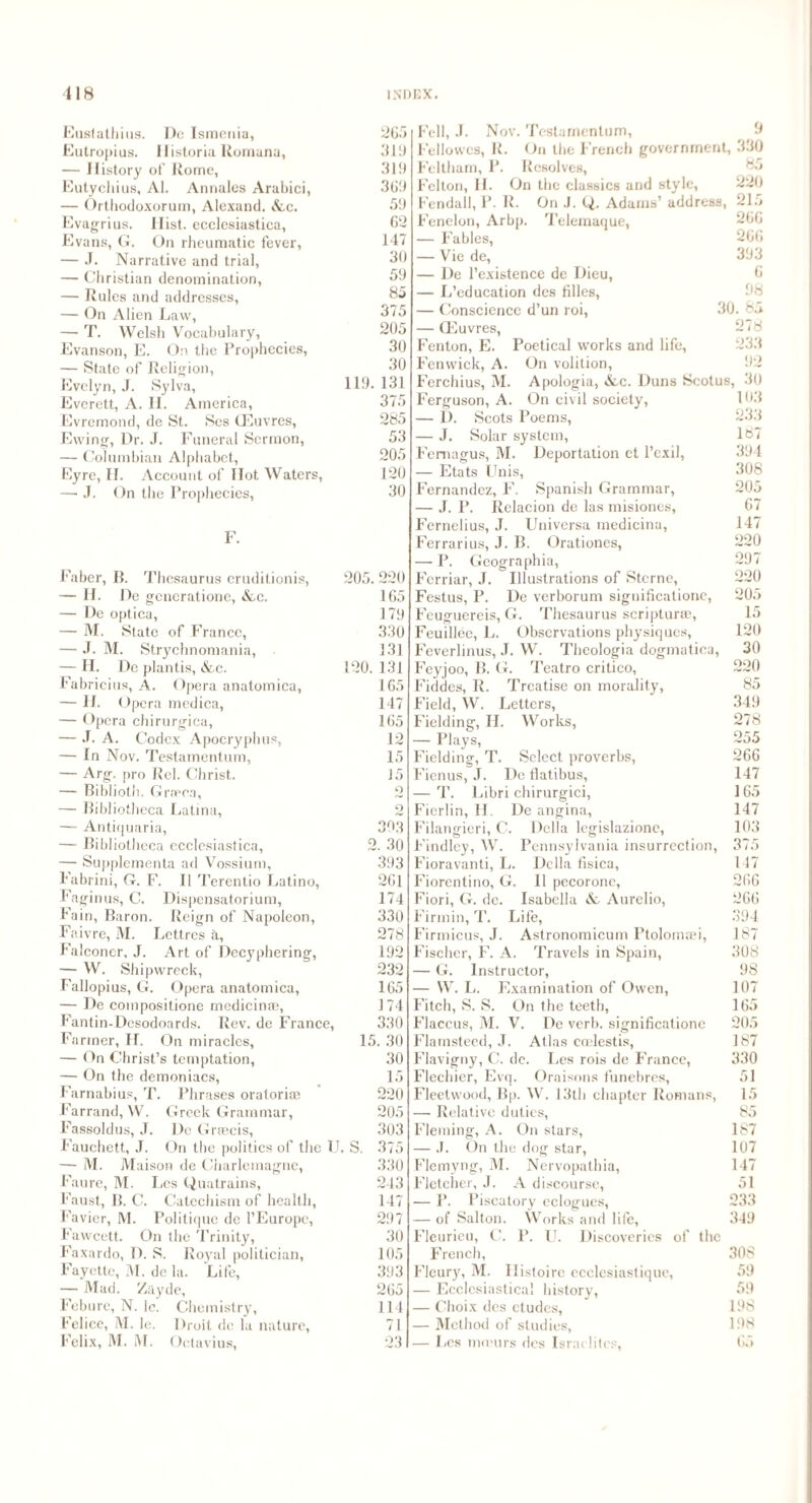 Eustathius. Do Ismonia, 265 Eutropius. Ilistoria Rornana, 319 — History of Rome, 319 Eutychius, Al. Annales Arabici, 369 — Orthodoxorum, Alexand. &e. 59 Evagrius. Hist, ecclesiastica, 62 Evans, G. On rheumatic fever, 147 — J. Narrative and trial, 30 — Christian denomination, 59 — Rules and addresses, 85 — On Alien Law, 375 — T. Welsh Vocabulary, 205 Evanson, E. On the Prophecies, 30 — State of Religion, 30 Evelyn, J. Sylva, 119* 131 Everett, A. II. America, 375 Evremond, de St. Ses CEuvres, 285 Ewing, Dr. J. Funeral Sermon, 53 — Columbian Alphabet, 205 Eyre, II. Account of Ilot Waters, 120 — J. On the Prophecies, 30 F. Faber, B. Thesaurus cruditionis, 205. 220 — II. De generatione, &c. 165 — De optica, 179 — M, State of France, 330 — .1. M. Strychnomania, 131 — II. De plantis, &c. 120. 131 Fabricius, A. Opera anatomica, 165 — II. Opera medica, 147 — Opera chirurgica, 165 — J. A. Codex Apocryphus, 12 — In Nov. Testamentum, 15 — Arg. pro Rel. Christ. 15 — Biblioth. Grfpo.i, 2 — Bibliotheca Latina, 2 — Antiquaria, 303 — Bibliotheca ecclesiastica, 2. 30 — Supplementa ad Vossium, 393 Fabrini, G. F. II Terentio Latino, 261 Fa gin us, C. Dispensatorium, 174 Iain, Baron. Reign of Napoleon, 330 Faivre, M. Lettres ti, 278 Falconer, J. Art of Decyphering, 192 — W. Shipwreck, 232 Fallopius, G. Opera anatomica, 165 — De compositione medicinoe, 174 Fantin-Desodoards. Rev. de France, 330 Farmer, II. On miracles, 15. 30 — On Christ’s temptation, 30 — On the demoniacs, 15 Farnabius, T. Phrases oratorio? 220 Farrand, W. Greek Grammar, 205 Fassoldus, .T. De Grmcis, 303 Fauchett, J. On the politics of the IJ. S. 375 — M. Maison de Charlemagne, 330 Faure, M. Lcs Quatrains, 243 Faust, B. C. Catechism of health, 147 Favicr, M. Politique de l’Europc, 297 Fawcett. On the Trinity, 30 Faxardo, D. S. Royal politician, 105 Fayette, M. de la. Life, 393 — Mad. Zayde, 265 Feburc, N. 1c. Chemistry, 114 Felice, M. le. Droit de la nature, 71 Felix, M. M. Octavius, 23 9 330 85 220 215 266 266 393 6 98 30. 65 278 233 92 Fell, J. Nov. Testamentum, Fellowcs, R. On the French government Feltham, P. Resolves, Felton, II. On the classics and style, Fendall, P. R. On J. Q. Adams’ address, Fenelon, Arbp. Telemaque, — Fables, — Vie de, — De l’existence de Dieu, — L’education des filles, — Conscience d’un roi, — CEuvres, Fenton, E. Poetical works and life, Fenwick, A. On volition, Ferchius, M. Apologia, *fcc. Duns Scotus, 30 Ferguson, A. On civil society, 103 — D. Scots Poems, 23.3 — J. Solar system, Femagus, M. Deportation et l’exil, — Etats Unis, Fernandez, F. Spanish Grammar, — J. P. Relacion de las misiones, Fernelius, J. Universa medicina, Ferrarius, J. B. Orationes, — P. Geographia, Ferriar, J. Illustrations of Sterne, Festus, P. De verborum significationc, Feuguereis, G. Thesaurus scriptura?, Feuillec, L. Observations physiques, Feverlinus, J. W. Theologia dogmatica, Feyjoo, B. G. Teatro critico, Fiddes, R. Treatise on morality, Field, W. Letters, Fielding, H. Works, — Plays, Fielding, T. Select proverbs, Fienus, J. Dc flatibus, — T. Libri chirurgici, Fierlin, II. De angina, Filangieri, C. Della legislazione, Findley, W. Pennsylvania insurrection, Fioravanti, L. Della fisica, Fiorentino, G. II pecorone, Fiori, G. de. Isabella & Aurelio, Firmin, T. Life, Firmicus, J. Astronomicum Ptolomaei, Fischer, F. A. Travels in Spain, — G. Instructor, — W. L. Examination of Owen, Fitch, S. S. On the teeth, Flaccus, M. V. De verb, significationc Flamsteed, J. Atlas coelestis, Flavigny, C. dc. Les rois de France, Flechier, Evq. Oraisons funebres, Fleetwood, Bp. W. 13th chapter Romans, — Relative duties, Fleming, A. On stars, — .1. On the dog star, Flemyng, M. Nervopathia, Fletcher, J. A discourse, — P. Piscatory eclogues, — of Salton. Works and life, Fleurieu, C. P. U. Discoveries of the French, Floury, M. Histoire ecclesiastique, — Ecclesiastical history, — Choix des etudes, — Method of studies, — Lcs mmurs des Israelites, 187 394 308 205 67 147 220 297 220 205 15 120 30 220 85 349 278 255 266 147 165 147 103 375 147 266 266 394 187 308 98 107 165 205 187 330 51 15 85 187 107 147 51 233 349 308 59 59 198 198 65
