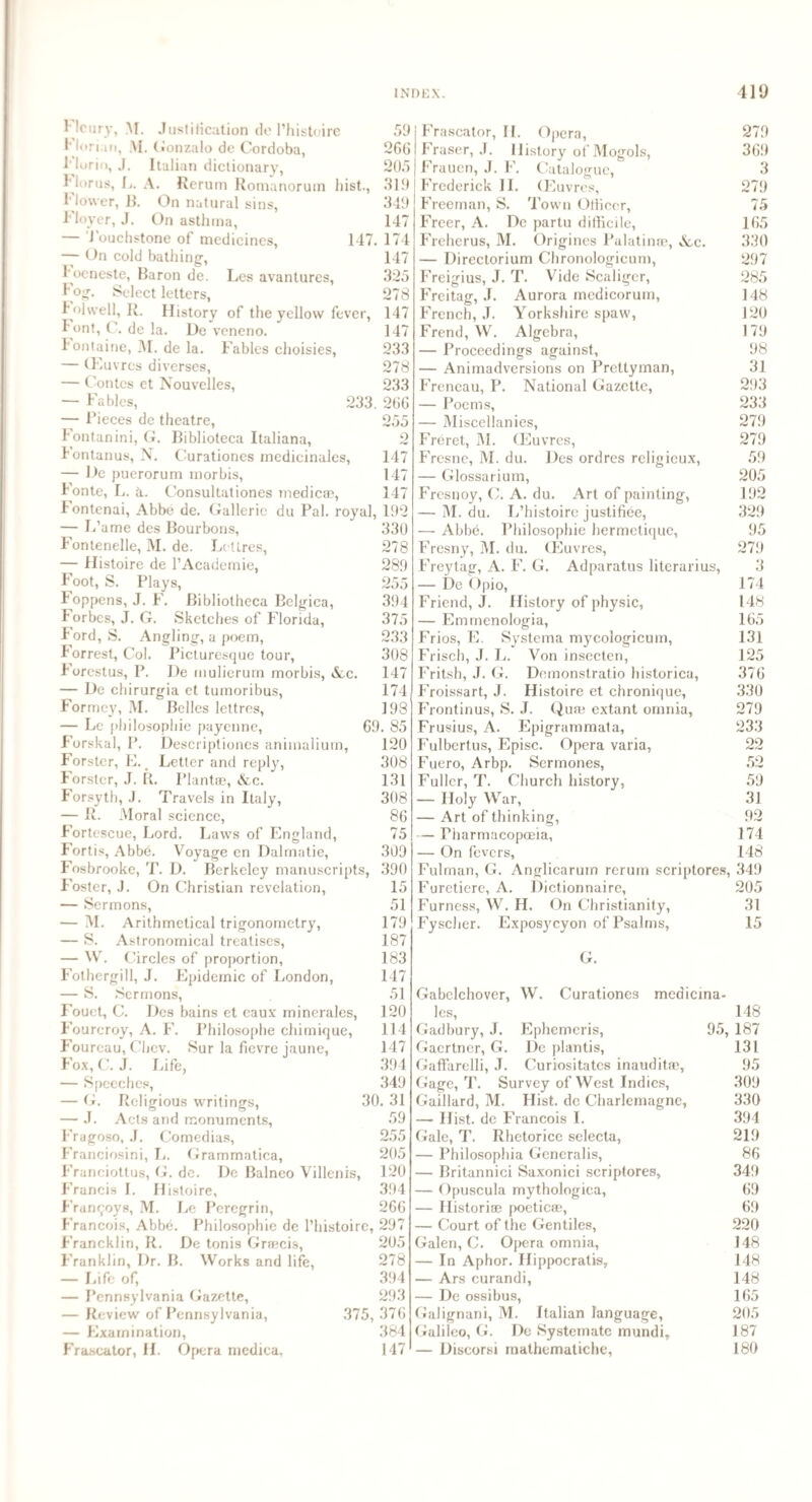 Florus, L. Flower, B. Floyer, J. Hcury, M. Justification do l’histoire Florian, M. Gonzalo do Cordoba, 1'lurio, J. Italian dictionary, A. Rerum Romanorum hist., On natural sins, On asthma, — Touchstone of medicines, — On cold bathing, l ocneste, Baron de. Les avantures, fog. Select letters, 4olvvell, R. History of the yell ow fever, Font, C. de la. De veneno. Fontaine, M. de la. Fables choisies, — (Euvres diverses, — Contes et Nouvelles, — Fables, 233 — Pieces de theatre, Fontanini, G. Biblioteca Italiana, jfontanus, N. Curationes medicinales, — De puerorum morbis, Fonte, L. &. Consultationes medica?, 59 266 205 319 349 147 147. 174 147 325 278 147 147 233 278 233 266 255 o AW 147 147 147 Fontenai, Abbe de. Galleric du Pal. royal, 192 — Fame des Bourbons, 330 Fontenelle, M. de. Lcttres, 278 — Histoire de PAcademie, 289 Foot, S. Plays, 255 Foppens, J. F. Bibliotheca Belgica, 394 lorbcs, J. G. Sketches of Florida, 375 Ford, S. Angling, a poem, 233 f orrest, Col. Picturesque tour, 308 Forestus, P. De mulierum morbis, &c. 147 — De chirurgia et tumoribus, 174 Formcy, M. Belles lettres, 198 — Le philosophic payenne, 69. 85 Forskal, P. Descriptiones animalium, 120 Forster, E. t Letter and reply, 308 Forster, J. R. Plantse, &c. 131 Forsyth, J. Travels in Italy, 308 — R. Moral science, 86 Fortescue, Lord. Laws of England, 75 Fortis, Abbe. Voyage en Dalmatie, 309 Fosbrooke, T. D. Berkeley manuscripts, 390 Foster, J. On Christian revelation, 15 — Sermons, 51 — M. Arithmetical trigonometry, 179 — S. Astronomical treatises, 187 — W. Circles of proportion, 183 Fothergill, J. Epidemic of London, 147 — S. Sermons, 51 Fouet, C. Des bains et eaux rninerales, 120 Fourcroy, A. F. Philosophe chimique, 114 Fourcau, Chev. Sur la fievre jaune, 147 Fox, C. J. Life, 394 — Speeches, 349 — G. Religious writings, 30. 31 — J. Acts and monuments, 59 Fragoso, J. Comedias, 255 Franciosini, L. Grammatica, 205 Franciottus, G. de. Dc Balneo Villenis, 120 Francis I. Histoire, 394 Franqoys, M. Le Peregrin, 266 Francois, Abbe. Philosophic de l’histoire, 297 Francklin, R. De tonis Graecis, 205 Franklin, I)r. B. Works and life, 278 — Life of, 394 — Pennsylvania Gazette, 293 — Review of Pennsylvania, 375, 376 — Examination, 384 Frascator, H. Opera medica, 147 Frascator, II. Opera, 279 Fraser, J. History of Mogols, 369 Frauen, J. F. Catalogue, 3 Frederick II. (Euvres, 279 Freeman, S. Town OlHcer, 75 Freer, A. De partu difficile, 165 Freherus, M. Origincs Palatinoe, &c. 330 — Directorium Chronologicum, 297 Freigius, J. T. Vide Scaligcr, 285 Freitag, J. Aurora medicorum, 148 French, J. Yorkshire spaw, 120 Frend, W. Algebra, 179 — Proceedings against, 98 — Animadversions on Prettyman, 31 Freneau, P. National Gazette, 293 — Poems, 233 — Miscellanies, 279 Freret, M. (Euvres, 279 Fresnc, M. du. Des ordres religieux, 59 — Glossarium, 205 Fresnoy, C. A. du. Art of painting, 192 — M. du. L’histoire justifiee, 329 — Abbe. Pbilosophie hermetique, 95 Fresny, M. du. (Euvres, 279 Frey tag, A. F. G. Adparatus literarius, 3 — De Opio, 174 Friend, J. History of physic, 148 — Emmenologia, 165 Frios, E. Systema mycologicum, 131 Frisch, J. L. Von insecten, 125 Fritsh, J. G. Demonstratio historica, 376 Froissart, J. Histoire et chronique, 330 Frontinus, S. J. Quae extant omnia, 279 Frusius, A. Epigrammata, 233 Fulbertus, Episc. Opera varia, 22 Fuero, Arbp. Sermones, 52 Fuller, T. Church history, 59 — Holy War, 31 — Art of thinking, 92 — Pharmacopoeia, 174 — On fevers, 148 Fulman, G. Angliearum rerum scriptores, 349 Furetiere, A. Dictionnaire, 205 Furness, W. H. On Christianity, 31 Fyscher. Exposycyon of Psalms, 15 Gabelchover, les, Gadbury, J. Gaertner, G. Gaffarelli, J G. W. Curationes mecucina- 148 95, 187 Ephemeris, Dc plantis, 131 Curiositates inauditae, 95 Gage, T. Survey of West Indies, 309 Gaillard, M. Hist, de Charlemagne, 330 — Hist, de Francois I. 394 Gale, T. Rhetorice selecta, 219 — Philosophia Generalis, 86 — Britannici Saxonici scriptores, 349 — Opuscula mythologica, 69 — Historiae poeticas, 69 — Court of the Gentiles, 220 Galen, C. Opera omnia, 148 — In Aphor. Ilippocratis, 148 — Ars curandi, 148 — De ossibus, 165 Galignani, M. Italian language, 205 Galileo, G. De Systematc mundi, 187 — Discorsi mathematiche, 180