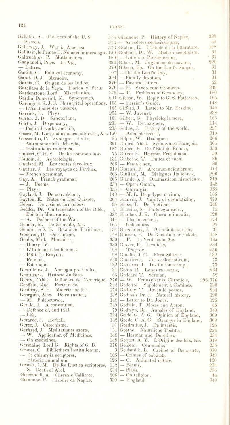 120 INDEX. Gallatin, A. Finances of the U. S. h. Gallaway, J. War kj America, Gallitzin,le Prince D. Noinsen mineralogie, Galtruchius, P. Mathematica, Ganganelli, Pope. La Vie, — Lettres, Ganilh, C. Political economy, Garat, D. J. Memoirs, Garcia, G. Origen de los Indios, Garcilaso de la Vega. Florida y Peru, Gardenstone, Lord. Miscellanies, Gardin Dumesnil, M. Synonymes, Garengeot, R. J.C. Chirurgical operations, — L’Anatomie des visceres, Garrick, L). Plays, Garter, J. D. Sanctoriana, Garth, J. Dispensary, — Poetical works and life, Gasca, M. Las producciones naturales, See. Gassendus, P. Syntagma et vita, — Astronomorum celeb, vita, — lnstitutio astronomica, Gatzert, C. Lf. S. Of the common law, Gaudin, J. Agrostologia, Gaulard, M. Les contes facecieux, Gautier, J. Les voyages de Pirrhus, — French grammar, Gay, A. French grammar, — J. Poems, — Plays, Gaylard, J. De convulsione, Gay ton, E. Notes on Don Quixote, Geber. De vasis et fornacibus. Geddes, Dr. On translation of the Bible, — Epistola Macaronica, — A. Defence of the War, Gender, M. De fermente, &e. Gendre, le S. D. Botanicon Parisiense, Gendron, D. On cancers, Genlis, Mad. Memoires, — Henry IV. — L’Influence dcs femmes, — Petit La Bruyere, — Romans, — Botanique, Gentilletus, J. Apologia pro Gallis, Gentius, G. Historia Judaica, Genty, l’Abbe. Influence de l’Amerique, Geoffrin, Mad. Portrait de, Gcoffroy, S. F. Materia medica, Georgius, Alex. De re rustica, — M. Phlcbotomia, Gerald, J. A convention, — Defence of, and trial, — Life, Gerarde, J. Herball, Geree, J. Catechisme, Gerhard, J. Meditationes sacr®, — W. Application of Medicines, — On medicines, Germaine, Lord G. Rights of G. B. Gesner, C. Bibliotheca institutionum, — De chirurgia scriptores, — Historia animalium, Gesner, J. M. De Re Rustica scriptores, — S. Death of Abel, Giacomelli, A. Cherea e Calhrroe, Giannone, P. Histoire de Naples, 37b | 37b | 37b 120 180 394 279 107 394 37b 370 279 204 165 165 255 169 233 233 120 86 391 187 75 131 266 319 205 205 233 255 148 265 95 15 233 349 165 131 148 330 330 198 98 266 132 31 65 376 394 174 132 148 349 79 394 132 31 31 148 148 376 3 165 125 132 234 266 330 Giannone. P. History of Naples, — Anecdotes ecclesiastiques, Gibbon, E. L’Etude de la litteraturc, Gibbons, Dr. W. Modern scepticism, — Letters to Presbyterians, Gibert, M. Jugemens des savans, Gibson, Bp. On the Lord’s Supper, — On the Lord’s Day, — Family devotion, — Pastoral letters, — E. Saxonicum Cronicon, — T. Problems of Geometry, Gibson, W. Reply to G. S. Patterson, — Farrier’s Guide, Gifford, J. Letter to Mr. Erskine, — W. Juvenal, Gilbert, G. Physiologia nova, — W. De magnete, Gillies, J. History of the world, — Ancient Greece, Gilpin, W. Dialogues, Girard, Abbe. Synonymes Francois, Girard, B. De l’Etat de France, Girves F. Ilseresis Priscilliana, Gisborne, T. Duties of men, — Female sex, Giurius, P. Arcanum acidularum, Giuliani, M. Dialogues Italiennes, Glandorp, J. Onomaslicon historicum, — Opera Omnia, — Chirurgia, — M. L. De polypo narium, Glanvill, J. Vanity of dogmatizing, Glass, T. De Febribus, Glassius, S. Philologia sacra, Glauber, J. R. Opera niineralia, — Pharmacopoeia, — Golden ass, Glazebrook, J. On infant baptism, Glisson, F. De Racbitide or rickets, — F. De Ventriculo, Scc. Glover, R. Leonidas, — Tragedy, Gmelin, J. G. Flora Sibirica Gmerierus. Jus ecclesiasticum, Goblerus, J. Iustitutiones imp., Gobin, R. Loups ravissans, Goddard T. Sermon, — W. Pennsylvania Chronicle, 293 Godefroi. Supplement 5. Comines, Godfrey, T. Juvenile poems, Godman Dr. J. Natural history, — Letter to Dr. Jones, Godwin, T. Moses and Aaron, Godwyn, Bp. Annales of England, Gffide, G. A. G. Opinion of England, Goede, C. A. G. Stranger in England, Goedratius, J. De insectis, Goethe. NatOrliche Tochter, — Herman and Dorothea, Goguet, A. Y. L’Origine des loix, See. Goldoni. Commedie, Goldsmith, L. Cabinet of Bonaparte, — Crimes of cabinets, — O. Animated nature, — Poems, — Plays, — On religion, — England. 330 59 198 31 • 31 220 31 31 31 52 349 180 165 148 349 238 165 114 297 319 266 205 330 59 86 86 114 206 319 148 165 165 279 148 15 120 174 97 31 148 165 234 256 132 73 73 234 52 37 6 330 234 120 125 65 349 309 309 125 256 234 319 256 330 349 120 234 256 46 349