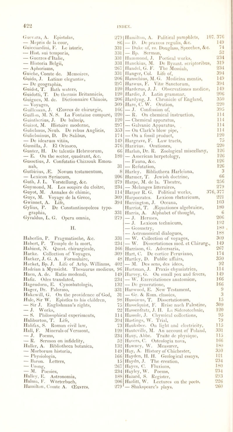 Guevara, A. Epistolas, 279 — Mepris de la cour, 86 Guicciardini, F. Le istoric, 33] — Hist, sui ternporis, 331 — Guerres d’ltalie, 331 — Ilistoria Belgii, 331 — Aphorisms, 267 Guiche, Comte de. Memoires, 331 Guido, J. Latin® eleganti®, 206 — De geographia, 297 Guidot, T. Bath waters, 120 Guidotti, T. De thermis Britannicis, 120 Guignes, M. de. Dictionnaire Chinois, 206 — Voyages, 309 Guillcman, J. (Euvres de chirurgie, 166 Guillon, M. N. S. La Fontaine compare, 220 Guintherius, J. De balnei^, 120 Guizot, M. Histoire moderne, 297 Gulielmus, Neub. De rebus Anglicis, 353 Gulielminus, D. De Salibus, 174 — De idearum vitiis, 149 Gumilla, J. El Orinoco, 376 Gunter, H. De talentis Hebr®orum, 66 — E. On the sector, quadrant, &c. 180 Gussetius, J. Confutatio Chizzouk Emou- nah, 31 Gutbirius, yE. Novum testamentum, 8 — Lexicon Syriacum, 206 Guth, J. L. Vorstellung, &c. 279 Guymond, M. Les soupirs du cloitre, 234 Guyot, M. Annales de chimie, 114 Guys, M. Voyage de la Grece, 309 Gvvinnet, A. Life, 394 Gylius, P. De Constantinopoleos typo¬ graphy, 331 Gyraldus, L. G. Opera omnia, 279 H. Haberlin, P. Pragmatische, &c. 331 Ilabert, P. Temple de la mort, 234 Habicot, N. Quest, chirurgicale, 166 Ilacke. Collection of Voyages, 309 Hacker, J. G. A. Formulaire, 48 Hacket, Bp. J. Life of Arbp. Williams, 402 Hadrian k Mynsicht. Thesaurus medieus, 96 Haen, A. de. Ratio medendi, 149 Hafiz. Odes translated, 234 Ilagendorn, E. Cynosbatologia, 132 Hager, Dr. Palermo, 331 Ilakewill, G. On the providence of God, 31 Hale, Sir W. Epistles to his children, 98 — Sir J. Englishman’s rights, 75 — J. Works, 22 — S. Philosophical experiments, 114 Haliburton, 7'. Life, 394 Halifax, S. Roman civil law, 73 Hall, F. Minerals of Vermont, 120 — J. Poems, 234 — R. Sermon on infidelity, 52 Haller, A. Bibliotheca botanica, 132 — Morborum historia, 149 — Physiologia, 166 — Baron. Letters, 15 — Usong, 267 — M. Poesies, 234 Halley, E. Astronomia, 188 Halma, F. Wortcrbuch, 206 Hamilton, Comte A. (Euvres, 279 Hamilton, A. Political pamphlets, 10 — D. De praxeos regulis, &c. — Duke of, vs. Douglass, Speeches, &c. — Bp. Sermon, Hammond, J. Poetical works, Hanckius, M. De Byzant. scriptoribus, Handel, G. F. The Messiah, Hanger, Col. Life of, Hanschius, M.G. Medicina mentis, Harajus, F. Vitae Sanctorum, Harderus, J. J. Observationes medic®, Hardie, J. Latin grammar, Hardyng, J. Chronicle of England, Hare, C. W. Oration, — J. Confession of, — R. On chemical instruction, — Chemical apparatus, — Galvanic Apparatus, — On Clark’s blow pipe, — On a fossil product, Hargrave, F. Law tracts, Haririus. Orationes, Harlan, Dr. R. Zoological miscellany, —- American herpetology, — Fauna, &e. — Refutation, Harley. Bibliotheca Harleiana, Harmer, T. Jewish doctrine, Harpe, M. de la. Theatre, — Melanges litteraires, Harper R. G. Political works, 37 Harpocratcs. Lexicon rhetorician, Harrington, J. Oceana, Harriot, T. iEquationes algebraic®, Harris, A. Alphabet of thought, — J. Hermes, — J. Lexicon technicum, — Geometry, — Astronomical dialogues, — W. Collection of voyages, — W. Dissertationes med. et Chirurg., Harrison, G. Adversaria, Hart, C. De cortice Peruviano, Hartley, D. Public affairs, — M. Des sens, des idees, Hartman, J. Praxis chymiatrica, Harvey, G. On small pox and fevers, — W. Exercitationes anatomicae, — De generatione, Harwood, E. New Testament, — Gr. Rom. classics, Hassireus, T. Dissertationum, Hasselquist, F. Rcisc nach Palestine, Ilassenfratz, J. II. La Sidcrotechnic, Hassole, J. Chymical collections, Hastings, W. Trial, Hauksbee. On light and electricity, Hauteville, M. An account of Poland, Hauy, Abbe. Traite dc physique, Havers, C. Osteologia nova, Hawney, W. Measurer, Hay, A. History of Chichester, Hayden, II. H. Geological essays, Haydn, J. The creation, Hayes, C. Fluxions, Hayley, W. Poems, Hazard, S. Register, Hazlitt, W. Lectures on the poets, — Shakspcarc’s plays, 7. 376 149 74 52 234 319 234 394 149 394 149 206 350 220 395 114 114 114 114 120 75 220 126 126 126 126 3 66 256 279 6, 377 221 103 180 6 206 192 180 188 309 149 267 174 350 92 114 149 166 166 9 3 15 309 120 95 79 115 331 115 166 180 350 121 234 180 234 293 226 260