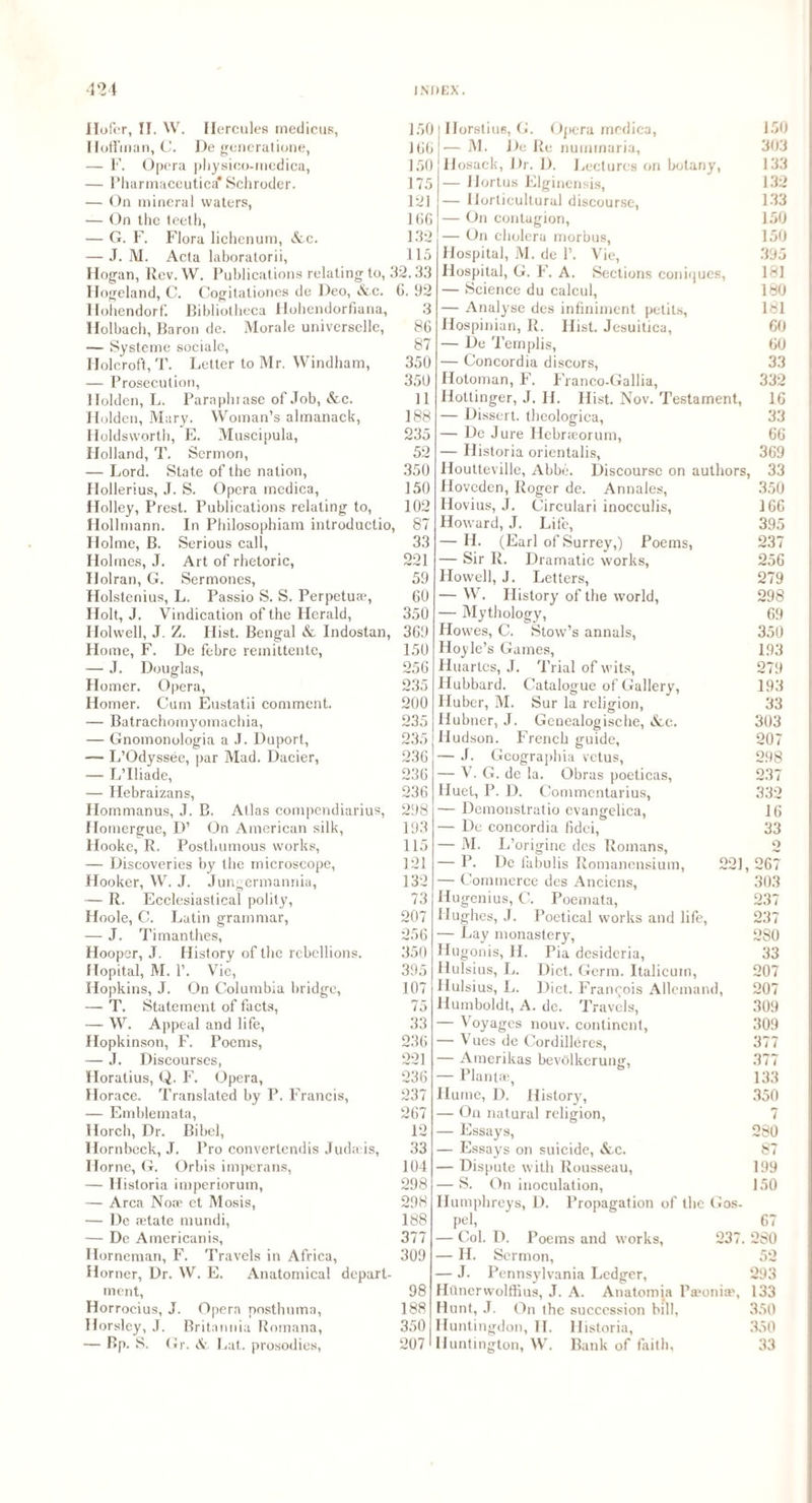 Ilofer, II. W. Hercules medicus, 150 Hoffman, C. De generatione, JOG — F. Opera physico-medica, 150 — Pharmaceutics* Schroder. 175 — On mineral waters, 121 — On the teeth, 166 — G. F. Flora lichen um, &c. 152 — J. M. Acta laboratorii, 115 Hogan, Rev. W. Publications relating to, 32.33 Hogeland, C. Oogitationes de Deo, Ac. 6. 92 Ilohendorf. Bibliotheca Hohendorfiana, 3 Holbach, Baron de. Morale univcrsellc, 86 — Systeme sociale, 87 Holcroft, T. Letter to Mr. Windham, 350 — Prosecution, 350 Holden, L. Paraphrase of Job, &c. 11 Hidden, Mary. Woman’s almanack, 188 Holdsworth, E. Muscipula, 235 Holland, T. Sermon, 52 — Lord. State of the nation, 350 Hollerius, J. S. Opera medica, 150 Holley, Brest. Publications relating to, 102 Hollmann. In Philosophiam introductio, 87 Holme, B. Serious call, 33 Holmes, J. Art of rhetoric, 221 Holran, G. Sermones, 59 Holstenius, L. Passio S. S. Perpetuae, 60 Holt, J. Vindication of the Herald, 350 Holwell, J. Z. Hist. Bengal & Indostan, 369 Ho me, F. De febre remittente, 150 — J. Douglas, 256 Homer. Opera, 235 Homer. Cum Eustatii comment. 200 — Batrachomyomachia, 235 — Gnomonologia a J. Duport, 235 — L’Odyssee, par Mad. Dacier, 236 — L’lliade, 236 — Hebraizans, 236 Hommanus, J. B. Atlas compendiarius, 298 Homergue, D’ On American silk, 193 Hooke, R. Posthumous works, 115 — Discoveries by the microscope, 121 Hooker, W. J. Jungermannia, 132 — R. Ecclesiastical polity, 73 Hoole, C. Latin grammar, 207 — J. Timanthes, 256 Hooper, J. History of the rebellions. 350 Hopital, M. 1’. Vie, 395 Hopkins, J. On Columbia bridge, 107 — T. Statement of facts, 75 — W. Appeal and life, 33 Hopkinson, F. Poems, 236 — J. Discourses, 221 Horatius, Q. F. Opera, 236 Horace. Translated by P. Francis, 237 — Emblemata, 267 Horch, Dr. Bibel, 12 Hornbeck, J. Pro convertendis Judahs, 33 Horne, G. Orbis imperans, 104 — Historia imperiorum, 298 — Area Nose et Mosis, 298 — De ®tate mundi, 188 — De Americanis, 377 Horneman, F. Travels in Africa, 309 Horner, Dr. W. E. Anatomical depart¬ ment, 98 Horrocius, J. Opera nosthuma, 188 Horsley, J. Britannia Romana, 350 — Bp. S. Gr. A. Lat.. prosodies, 207 IIorstiuB, G. Opera medica, — M. De Re nummaria, llosack, Dr. D. Lectures on botany, — Hortus Elginensis, — Horticultural discourse, — On contagion, — On cholera morbus, Hospital, M. de 1’. Vie, Hospital, G. F. A. Sections coniques, — Science du calcul, — Analyse des infiniment petits, Hospinian, II. Hist. Jesuitica, — De Templis, — Concordia discors, Hotoman, F. Franco-Gallia, Hottinger, J. II. Hist. Nov. Testament, — Dissert, theologica, — De Jure Hebrreorum, — Historia orientalis, Houtteville, Abbe. Discourse on authors, Hoveden, Roger de. Annales, Hovius, J. Circulari inocculis, Howard, J. Life, - II. (Earl of Surrey,) Poems, - Sir R. Dramatic works, Howell, J. Letters, — W. History of the world, — Mythology, Howes, C. Stow’s annals, Hoyle’s Games, Huartcs, J. Trial of wits, Hubbard. Catalogue of Gallery, Huber, M. Sur la religion, Hubner, J. Genealogische, &,c. Hudson. French guide, -— J. Geographia vetus, — V. G. de la. Obras poeticas, Huet, P. D. Commentarius, — Demonstratio evangelica, — De concordia fidei, — M. I j’origine des Romans, — P. De labulis Romanensium, 221, — Commerce des Anciens, Hugenius, C. Poemata, Hughes, J. Poetical works and life, — Lay monastery, Hugonis, II. Pia desideria, Hulsius, L. Diet. Germ, ltalicuin, Hulsius, L. Diet. Francois Allcmand, Humboldt, A. de. Travels, — Voyages nouv. continent, — Vues de Cordilleres, — Amerikas bevtilkerung, — Plant®, 150 303 133 132 1.33 150 150 395 181 180 181 60 60 33 332 16 33 66 369 33 350 166 395 237 256 279 298 69 350 193 279 193 33 303 207 298 237 332 16 33 o 267 303 237 237 280 33 207 207 309 309 377 377 133 Hume, D. History, 350 — On natural religion, 7 — Essays, 280 — Essays on suicide, &,c. 87 — Dispute with Rousseau, 199 — S. On inoculation, 150 Humphreys, D. Propagation of the Gos¬ pel, 67 — Col. D. Poems and works, 237. 230 — H. Sermon, 52 — J. Pennsylvania Ledger, 293 Hunerwolffius, J. A. Anatomia Pa?oniae, 133 Hunt, J. On the succession bill, 350 Huntingdon, II. Historia, 350 Huntington, W. Bank of faith, 33