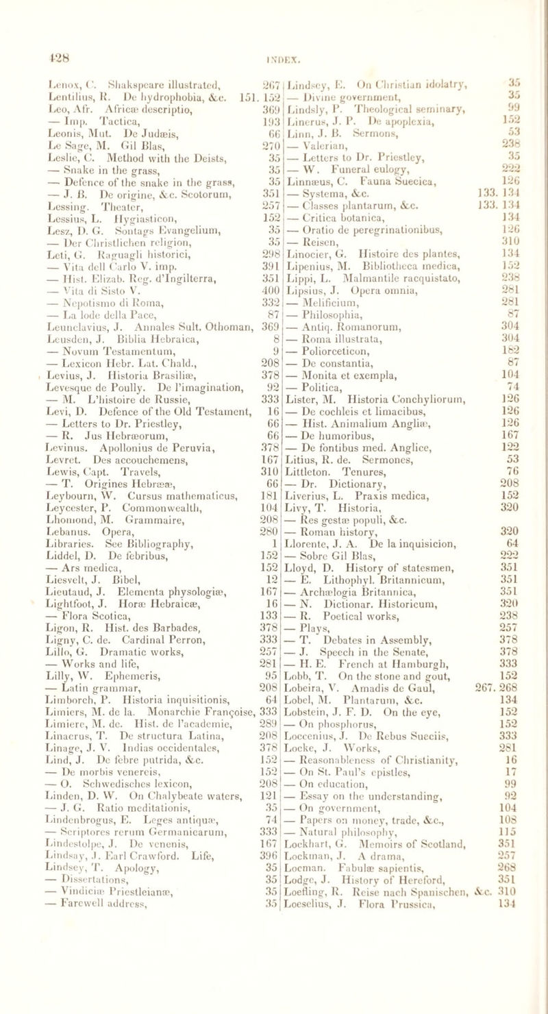 1-28 Lenox, C. Shakspeare illustrated, 267 1 Lindsey, E. On Christian idolatry, 35 Lentilius, R. De hydrophobia, &c. 151 . 152 — Divine government, 35 Leo, Afr. Afric® descriptio, 3611 Lindsly, P. Theological seminary, 99 — Imp. Tactica, 193 Linerus, J. P. De apoplexia, 152 Leonis, Mut. De Judaeis, 66 Linn, J. B. Sermons, 53 Le Sage, M. Gil Bias, 270 — Valerian, 238 Leslie, C. Method with the Deists, 35 — Letters to Dr. Priestley, 35 — Snake in the grass, 35 — W. Funeral eulogy, 222 — Defence of the snake in the grass, 35 Linn®us, C. Fauna Suecica, 126 — J. B. De origine, &c. Scotorum, 351 — Systema, Sec. 133 134 Lessing. Theater, 257 — Classes plantarum, &,c. 133 134 Lessius, L. Ilygiasticon, 152 — Critica botanica, 134 Lesz, D. G. Sontags Evangelium, 35 — Oratio de peregrinationibus, 126 — Der Christlichen religion, 35 — Reisen, 310 Leti, G. Raguagli historici, 298 Linocier, G. Histoire des plantes. 134 — Vita dell Carlo V. imp. 391 Lipenius, M. Bibliotheca medica, 152 — Hist. Elizab. Reg. d’lngilterra, 351 Lippi, L. Malmantile racquistato, 238 — Vita di Sisto V. 400 Lipsius, J. Opera omnia, 281 — Nepotismo di Roma, 332 — Melificium, 281 — La lode della Pace, 87 — Philosophia, 87 Leunclavius, J. Annales Suit. Othoman, 369 — Antiq. Romanorum, 304 Leusden, J. Biblia Hebraica, 8 — Roma illustrata, 304 — Novum Testamentum, 9 — Poliorceticon, 182 — Lexicon Ilebr. Lat. Chald., 208 — De constantia, 87 Levius, J. Historia Brasili®, 378 — Monita et exempla, 104 Levesque de Poully. De l’imagination, 92 — Politica, 74 — M. L’histoire de Russie, 333 Lister, M. Historia Conchyliorum, 126 Levi, D. Defence of the Old Testament, 16 — De cochleis et limacibus, 126 — Letters to Dr. Priestley, 66 — Hist. Animalium Anglian, 126 — R. Jus Hebrseorum, 66 — De humoribus, 167 Levinus. Apollonius de Peruvia, 378 — De fontibus med. Anglice, 122 Levret. Des accouchemens, 167 Litius, R. de. Sermones, 53 Lewis, Capt. Travels, 310 Littleton. Tenures, 76 — T. Origines Hebneae, 66 — Dr. Dictionary, 208 Leybourn, W. Cursus mathematicus, 181 Liverius, L. Praxis medica, 152 Leycester, P. Commonwealth, 104 Livy, T. Historia, 320 Lhomond, M. Grammaire, 208 — Res gest® populi, &c. liebanus. Opera, 280 — Roman history, 320 Libraries. See Bibliography, 1 Llorente, J. A. De la inquisicion, 64 Liddel, D. De febribus, 152 — Sobrc Gil Bias, 222 — Ars medica, 152 Lloyd, D. History of statesmen, 351 Liesvelt, J. Bibel, 12 — E. Lithophyl. Britannicum, 351 Lieutaud, J. Elementa physologi®, 167 — Arch®logia Britannica, 351 Lightfoot, J. Horse Hebraicse, 16 — N. Dictionar. Historicum, 320 — Flora Scotica, 133 — R. Poetical works, 238 Ligon, R. Hist, des Barbades, 378 — Plays, 257 Ligny, C. de. Cardinal Perron, 333 — T. Debates in Assembly, 378 Lillo, G. Dramatic works, 257 — J. Speech in the Senate, 378 — Works and life, 281 — H. E. French at Hamburgh, 333 Lilly, W. Ephemeris, 95 Lobb, T. On the stone and gout, 152 — Latin grammar, 208 Lobeira, V. Amadis de Gaul, 267. 268 Limborch, P. Historia inquisitionis, 64 Lobel, M. Plantarum, &.c. 134 Limiers, M. de la. Monarchie Franooise, 333 Lobstein, J. F. D. On the eye, 152 Limiere, M. de. Hist, de l’academie, 289 — On phosphorus, 152 Linacrus, 7’. De structura Latina, 208' Loceenius, J. De Rebus Sueciis, 333 Linage, J. V. lndias occidentalcs, 378 Locke, J. Works, 281 Lind, J. De febre putrida, See. 152 — Reasonableness of Christianity, 16 — De morbis venereis. 152 — On St. Paul’s epistles, 17 — O. Schwedisches lexicon, 208 — On education, 99 Linden, D. W. On Chalybeate waters, 121 — Essay on the understanding, 92 — J. G. Ratio meditationis, 35 — On government, 104 Lindenbrogus, E. Leges antiquaq 74 — Papers on money, trade, &c., 108 — Scriptores rerum Germanicarum, 333 — Natural philosophy, 115 Lindestolpe, J. De venenis, 167 Lockhart, G. Memoirs of Scotland, 351 Lindsay, J. Earl Crawford. Life, 396 Lockman, J. A drama, 257 Lindsey, T. Apology, 35 Loeman. Fabul® sapientis, 268 — Dissertations, 35 Lodge, J. History of Hereford, 351 — Vindici® Priestleianse, 35 Loefling, R. Reise nach Spanischen, Sec. 310