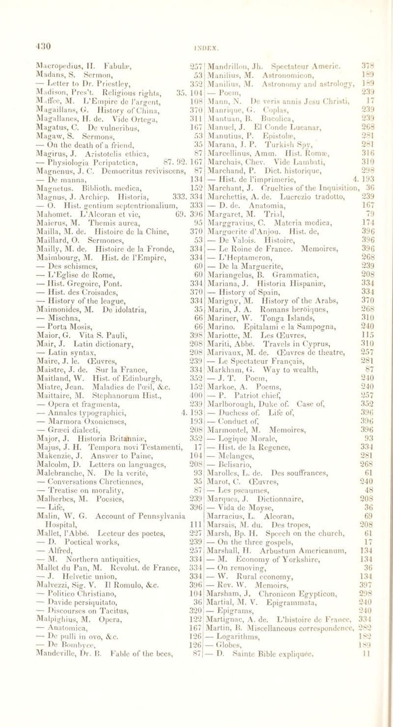Macropedius, II. Fabulgp, Madans, S. Sermon, — Letter to Dr. Priestley, Madison, Pres’t. Religious rights, 35. M.iffee, M. L’Ernpire de J’argent, Magaillans, G. History of China, Magallanes, H. de. Vide Ortega, Magatus, C. De vulneribus, Mag aw, S. Sermons, — On the death of a friend, Magirus, J. Aristotelis etliica, — Physiologia Peripatetica, 87. 92. Magnenus, J. C. Democritus reviviscens, — De manna, Magnetus. Biblioth. medica, Magnus, J. Archiep. Historia, 333. — O. Hist, gentium septentrionalium, Mahomet. L'Alcoran et vie, 69. Maierus, M. Themis aurea, Maiila, M. de. Ilistoire de la Chine, Maillard, O. Sermones, Mailly, M. de. Ilistoire de la Fronde, Maimbourg, M. Hist, de l’Empire, •— Des schismes, — L’Eglise de Rome, — Hist. Gregoire, Pont. — Hist, des Croisades, — History of the league, Maimonides, M. De idolalria, — Mischna, — Porta Mosis, Maior, G. Vita S. Pauli, Mair, J. Latin dictionary, — Latin syntax, Maire, J. le. (Euvres, Maistre, J. de. Sur la France, Maitland, W. Hist, of Edinburgh, Miatre, Jean. Maladies de l’ceil, &c. Maittaire, M. Stephanorum Hist., — Opera et fragmenta, — Annales typographic^ 4. — Marmora Oxonienses, — Greeci dialecti, Major, J. Historia Britannia’, Majus, J. H. Tempora novi Testamenti, Makenzie, J. Answer to Paine, Malcolm, D. Letters on languages, Malebranche, N. De la verite, — Conversations Chretienncs, — Treatise on morality, Malherbes, M. Poesies, — Life, Mai in, W. G. Account of Pennsylvania Hospital, Mallet, l’Abbe. Lccteur des poetes, — D. Poetical works, — Alfred, — M. Northern antiquities, Mallet du Pan, M. Rcvolut. de France, — J. Helvetic union, Malvezzi, Sig. V. II Rornulo, &,c. — Politico Christiano, — Davide persiquitato, — Discourses on Tacitus, Malpigh ius, M. Opera, — Anatomica, — De pulli in ovo, &c. — De Bombyce, Mandcville, Dr. B. Fable of the bees, 257 53 352 104 108 370 311 167 53 35 87 167 87 134 152 334 333 396 95 370 53 334 334 60 60 334 370 334 35 66 66 398 208 208 239 334 352 152 400 239 193 193 208 352 17 104 208 93 35 87 239 396 111 227 239 257 334 334 334 396 104 36 320 109 JL 167 126 126 87 Mandrillon, Jb. Spectateur Americ. Manilius, M. Astronomicon, Manilius, M. Astronomy and astrology, — Poem, Mann, N. De veris annis Jesu Christi, Manrique, G. Coplas, Mantuan, B. Bucolica, Manuel, J. El Conde Lucanar, Manutius, P. Epistolae, Marana, J. P. Turkish Spy, Marcellinus, Amm. Hist. Romae, Marchais, Chcv. Vide Lambati, Marchand, P. Diet, historique, — Hist, de l’imprimerie, 4 Marchant, J. Cruelties of the Inquisition Marchettis, A. de. Lucrezio tradotto, — D. de. Anatomia, Margaret, M. Trial, Marggravius, C. Materia medica, Marguerite d’Anjou. Hist, de, — De Valois. Histoire, — Le Roine de France. Memoires, — L’Heptameron, — De la Marguerite, Mariangelus, B. Grammatics, Mariana, J. Historia Hispaniae, — History of Spain, Marigny, M. History of the Arabs, Marin, J. A. Romans heroiques, Mariner, VV. Tonga Islands, Marino. Epitalami e la Sampogna, Mariotte, M. Les (Euvres, Mariti, Abbe. Travels in Cyprus, Marivaux, M. de. (Euvres de theatre, — Le Spectateur Fran$ais, Markham, G. Way to wealth, — J. T. Poem, Markoe, A. Poems, — P. Patriot chief, Marlborough, Duke of. Case of, — Duchess of. Life of, — Conduct of, Marmontel, M. Memoires, — Logique Morale, — Hist, de la Rcgence, — Melanges, — Bclisario, Marolles, L. de. Des souffrances, Marot, C. (Euvres, — Les pscaumes, Marques, J. Dictionnaire, — Vida de Moyse, Marracius, L. Alcoran, j Marsais, M. du. Des tropes, Marsh, Bp. II. Speech on the church, — On the three gospels, Marshall, H. Arbustum Americanum, — M. Economy of Yorkshire, — On removing, — W. Rural economy, — Rev. W. Memoirs, Marsham, J. Chronicon Egypticon, Martial, M. V. Epigrammata, — Epigrams, Martignac, A. de. L’histoire de France, Martin, B. Miscellaneous correspondence, — Logarithms, — Globes, — D. Saintc Bible expliquec. 378 189 189 239 17 239 239 268 281 281 316 310 298 193 , 36 239 167 79 174 396 396 396 268 239 208 334 334 370 268 310 240 115 310 257 281 87 240 240 257 352 396 396 396 93 334 281 268 61 240 48 208 36 69 208 61 17 134 134 36 134 397 298 040 240 334 282 182 189 11