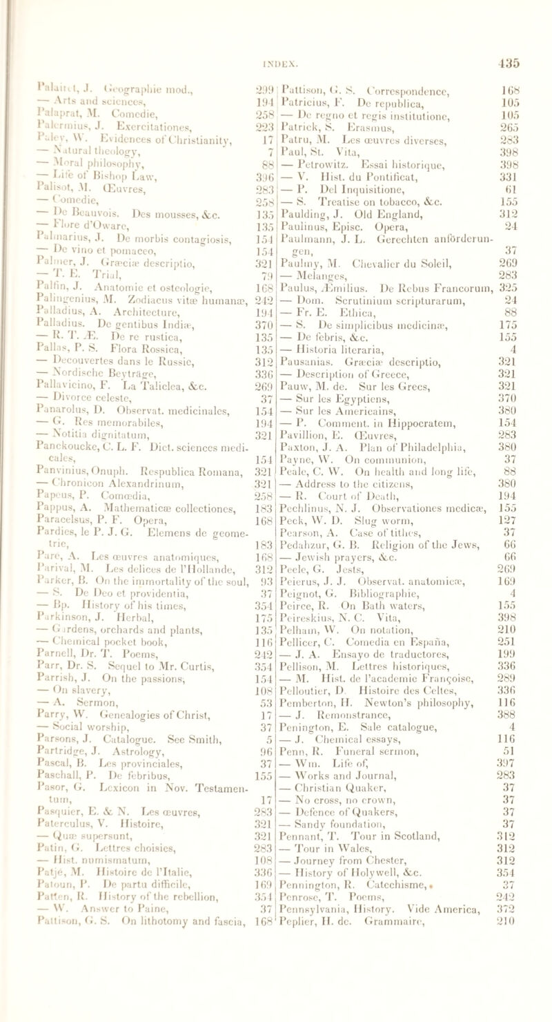 PalairU, J. Geographic mod., — Arts and sciences, Palaprat, M. Comedie, Palcrmius, J. Excrcitationes, I alev, VV . Ewdences of Christianity, — Natural theology, — Moral philosophy. Life ot Bishop Law, Palisot, M. CEuvres, — Comedie, He Beauvois. Des mousses, &c. 1 lore d’Owarc, Pahnarius, .T. De morbis contagiosis, De vino et pomaceo, Palmer, J. Grasciae descriptio, ~ T. E. Trial, Palfm, J. Anatomie et osteologie, Palingenius, M. Zodiacus vitae humanae, Palladius, A. Architecture, Palladius. De genlibus India3, — R. T. fE. De rc rustica, Pallas, P. S. Flora Rossica, — Decouvertes dans le Russic, — Nordische Bevtriige, Pallavicino, F. La Taliclea, &.c. — Divorce celeste, Panarolus, D. Observat. mcdicinales, — G. Res memorabiles, — Notilia dignitatum, Panckoucke, (J. L. F. Diet, sciences medi- cales, Panvinius, Onuph. Respublica Romana, — Chronicon Alexandrinum, Papcus, P. Comcedia, Pappus, A. Mathematicae collectiones, Paracelsus, P. F. Opera, Pardics, le P. J. G. Elemens de geome¬ tric, Pare, A. Les oeuvres anatomiques, Parival, M. Les deliccs de l’Hollande, Parker, B. On the immortality of the soul, — S. De Deo et providentia, — Bp. History of his times, Parkinson, J. Herbal, — Girdens, orchards and plants, — Chemical pocket book, Parnell, Dr. T. Poems, Parr, Dr. S. Sequel to Mr. Curtis, Parrish, J. On the passions, — On slavery, — A. Sermon, Parry, VV. Genealogies of Christ, — Social worship, Parsons, J. Catalogue. See Smith, Partridge, J. Astrology, Pascal, B. Les provinciates, Paschall, P. De febribus, Pasor, G. Lexicon in Nov. Testamen- turn, Pasquier, E. & N. Les oeuvres, Paterculus, V. Histoire, — Quae supersunt, Patin, G. Lettres choisies, — Hist, numismatum, Patje, M. Histoire de l’ltalie, Paloun, P. De partu difficile, Patten, R. History of the rebellion, — W. Answer to Paine, Pattison, G. S. On lithotomy and fascia, 299 j Pattison, (J. S. Correspondence, 194 Patricius, F. De republiea, 258 — De regno et regis institutione, 223 Patrick, S. Erasmus, 17 Patru, M. I jes oeuvres diverses, 7 Paul, St. Vila, 88 396 283 258 135 135 154 154 321 79 168 242 194 370 135 135 312 336 269 37 154 194 321 154 321 321 258 183 168 183 168 312 93 37 354 175 135 116 242 354 154 108 53 17 37 5 96 37 155 17 283 321 321 283 108 336 169 354 37 168 — Petrowitz. Essai historique, — V. Hist, du Pontificat, — P. Del Inquisitione, — S. Treatise on tobacco, &c. Paulding, J. Old England, Pauiinus, Episc. Opera, Paulmann, J. L. Gerechten anforderun- gen, Paulmy, M. Chevalier du Soleil, — Melanges, Paulus, iEmilius. De Rebus Francorum, — Dom. Scrutinium scripturarum, — Fr. E. Ethica, — S. De simplicibus inedicinae, — De febris, &lc. — Historia literaria, Pausanias. Graecia3 descriptio, — Description of Greece, Pauw, M. de. Sur les Grecs, — Sur les Egyptiens, — Sur les Americains, — P. Comment, in Iiippocratem, Paviilion, E. CEuvres, Paxton, J. A. Plan of Philadelphia, Payne, VV. On communion, Peale, C. VV. On health and long life, — Address to the citizens, — R. Court of Death, Pechlinus, N. J. Observations medicre, Peck, W. D. Slug worm, Pearson, A. Case of tithes, Pedahzur, G. B. Religion of the Jews, — Jewish prayers, &c. Peele, G. Jests, Peierus, J. J. Observat. anatomicae, Peignot, G. Bibliographie, Peirce, R. On Bath waters, Peireskius, N. C. Vita, Pelham, VV. On notation, Pellicer, C. Comedia en Espana, — J. A. Ensayo de traductores, Pellison, M. Lettres historiques, — M. Hist, de l’academie Fran§oise, Pelloutier, D. Histoire des Celtes, Pemberton, H. Newton’s philosophy, — J. Remonstrance, Penington, E. Sale catalogue, — J. Chemical essays, Penn, R. Funeral sermon, — Wtn. Life of, — Works and Journal, — Christian Quaker, — No cross, no crown, — Defence of Quakers, — Sandy foundation, Pennant, T. Tour in Scotland, — Tour in Wales, — Journey from Chester, — History of Holywell, &,c. Pennington, R. Catechisme, * Penrose, T. Poems, Pennsylvania, History. Vide America, Pcplier, II. de. Grammaire, 168 105 105 265 283 398 398 331 61 155 312 24 37 269 283 325 24 88 175 155 4 321 321 321 370 380 154 283 380 37 88 380 194 155 127 37 66 66 269 169 4 155 398 210 251 199 336 289 336 116 388 4 116 51 397 283 37 37 37 37 312 312 312 354 37 242 372 210