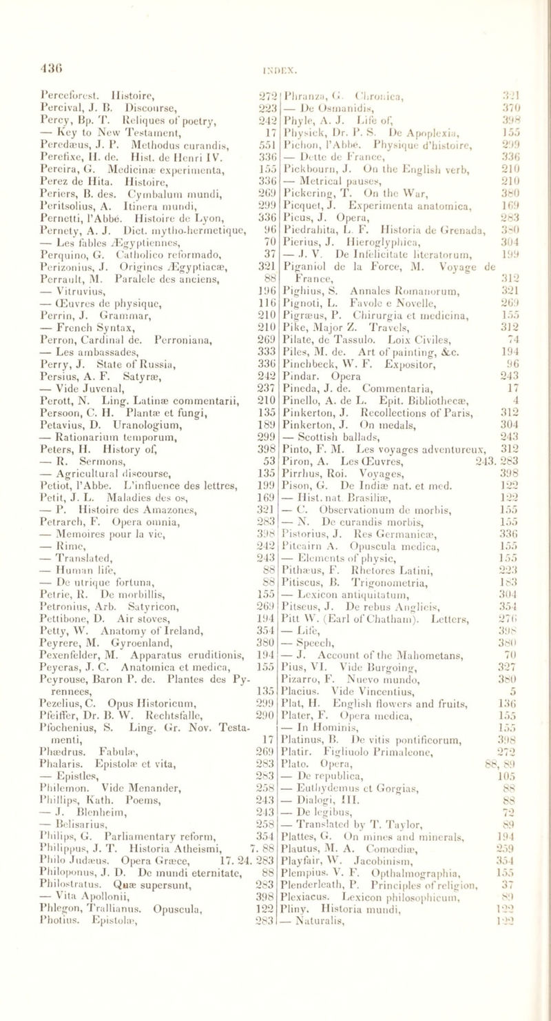 Perceforest. Histoire, 272 Percival, J. B. Discourse, 223 Percy, Bp. T. Reliques of poetry, 242 — Key to New Testament, 17 Peredaeus, J. P. Melhodus cu rand is, 551 Perefixe, II. de. Hist, do Henri IV. 336 Pereira, G. Medicinae experimenta, 155 Perez de Hita. Histoire, 336 Periers, B. des. Cymbalum mundi, 269 Peritsolius, A. Itinera mundi, 299 Pernetti, l’Abbe. Histoire de Lyon, 336 Pernety, A. J. Diet, mytho-herrnetique, 96 — Les fables iEgypliennes, 70 Perquino, G. Calholico reformado, 37 Perizonius, J. Origines ^Egyptiacae, 321 Pcrranlt, M. Paralele dcs anciens, 88 — Vitruvius, 196 — (Euvres de physique, 116 Perrin, J. Grammar, 210 — French Syntax, 210 Perron, Cardinal de. Perroniana, 269 — Les ambassades, 333 Perry, J. State of Russia, 336 Persius, A. F. Satyr®, 242 — Vide Juvenal, 237 Perott, N. Ling. Latin® commentarii, 210 Persoon, C. II. Plant® et fungi, 135 Petavius, D. LTranoIogium, 189 — Rationarium temporum, 299 Peters, H. History of, 398 —■ R. Sermons, 53 — Agricultural discourse, 135 Petiot, l’Abbe. L’influence des lettres, 199 Petit, J. L. Maladies des os, 169 — P. Histoire des Amazones, 321 Petrarch, F. Opera omnia, 283 — Memoires pour la vie, 398 — Rime, 242 — Translated, 243 — Human life, 88 — De utrique fortuna, 88 Petrie, R. De morbillis, 155 Petronius, Arb. Satyricon, 269 Pettibone, D. Air stoves, 194 Petty, W. Anatomy of Ireland, 354 Peyrere, M. Gyroenland, 380 Pexenfelder, M. Apparatus eruditionis, 194 Peyeras, J. C. Anatoinica et medica, 155 Peyrouse, Baron P. de. Plantes des Py- rennees, 135 Pezelius, C. Opus Historicum, 299 Pfeiffer, Dr. B. W. Rechtsfalle, 290 Pfochenius, S. Ling. Gr. Nov. Testa¬ ment i, 17 Ph®drus. Fabul®, 269 Phalaris. Epistol® et vita, 283 — Epistles, 283 Philemon. Vide Menander, 258 Phillips, Kath. Poems, 243 — J. Blenheim, 243 — Bclisarius, 258 Philips, G. Parliamentary reform, 354 Philippus, J. T. Historia Atheisini, 7. 88 Philo Jud®us. Opera Gr®ce, 17. 24. 283 Philoponus, J. D. De mundi eternitatc, 88 Philostratus. Qu® supersunt, 283 — Vita Apollonii, 398 Phlegon, Trallianus. Opuscula, 122 Photius. Epistol®, 283 Phranza, G. Chronica, — De Osmanidis, Phyle, A. J. Life of, Physick, Dr. I1. S. De Apoplexia, Pichon, l’Abbe. Physique d’bistoire, — Dette de France, Pickbourn, J. On the English verb, — Metrical pauses, Pickering, T. On the War, Picquet, J. Experimenta anatomica, Picus, J. Opera, Piedrahita, L. F. Historia de Grenada, Pierius, J. H ieroglyphica, — .1. V. De Infelicitate literatorum, Piganiol de la Force, M. Voyage de France, Pighius, S. Annales Rornanorum, Pignoti, L. Favole e Novelle, Pigr®us, P. Chirurgia et medicina, Pike, Major Z. Travels, Pilate, de Tassulo. Loix Civiles, Piles, M. de. Art of painting, &c. Pinchbeck, W. F. Expositor, Pindar. Opera Pineda, J. de. Commentaria, Pinello, A. de L. Epit. Bibliothec®, Pinkerton, J, Recollections of Paris, Pinkerton, J. On medals, — Scottish ballads, Pinto, F. M. Les voyages advenlurcux, Pi ron, A. Les (Euvres, 243 Pirrhus, Roi. Voyages, Pison, G. De Indi® nat. et med. — Hist. nat. Brasili®, — C. Observationum de morbis, — N. De curandis morbis, Pistorius, J. Res Germanic®, Pitcairn A. Opuscula medica, — Elements of physic, Pith®us, F. Rlie-lores Latini, Pitiscus, B. Trigonometria, — Lexicon antiquitatum, Pitseus, J. De rebus Anglicis, Pitt W. (Earl of Chatham). Letters, — Life, — Speech, — J. Account of the Mahometans, Pius, VI. Vide Burgoing, Pizarro, F. Nuevo mundo, Placius. Vide Vincentius, Plat, H. English flowers and fruits, Plater, F. Opera medica, — In Hominis, Platinus, B. De vitis pontificorum, Platir. Figliuolo Primaleone, Plato. Opera, — De republica, — Euthydemus et Gorgias, — Dialogi, HI. — De legibus, — Translated by T. Taylor, Plattes, G. On mines and minerals, Plautus, M. A. Comoedi®, Playfair, W. Jacobinism, Plempius. V. F. Opthalmographia, Plenderleath, P. Principles of religion Plexiacus. Lexicon philosophicum, Pliny, Historia mundi, — Naturalis, 122 .v: i 370 398 155 299 336 210 210 380 169 283 380 304 199 312 321 269 155 312 74 194 96 243 17 4 312 304 243 312 283 398 122 122 155 155 336 155 155 223 183 304 354 270 398 38U 70 327 380 5 136 155 155 398 272 88, 89 105 88 88 72 89 194 259 354 155 37 89 MO