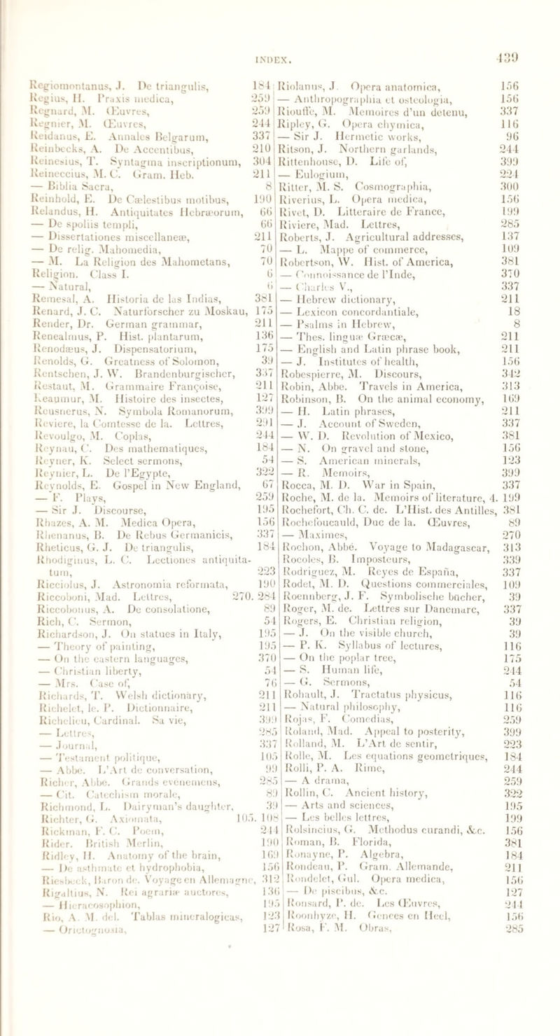Regiomontanus, J. De triangulis, Regius, II. Praxis medica, Regnard, M. (Euvres, Regnier, M. (Euvres, Reidanus, E. Annales Belgarum, Reinbecks, A. De Accentibus, Reinesius, T. Syntagma inscriptionum, Reineccius, M. C. Gram. Heb. — Biblia Sacra, Reinhold, E. De Caelestibus motibus, Relandus, H. Antiquitates Hcbraeorum, — De spoliis templi, — Dissertationes ruiscellaneae, — De relig. Mahomedia, — M. La Religion des Mahometans, Religion. Class I. — Natural, Remesal, A. Historia de las Indias, Renard, J. C. Naturforscher zu Moskau, Render, Dr. German grammar, Renealmus, P. Hist, plantarum, Renodaeus, J. Dispensatorium, Renolds, G. Greatness of Solomon, Rentschen, J. W. Brandenburgischer, Restaut, M. Grammaire Franqoise, Reaumur, AI. Histoire des insectes, Reusnerus, N. Symbola Romanorum, Reviere, la Comtesse de la. Lcttres, Revoulgo, M. Coplas, Des mathematiques, Select sermons, De l’Egypte, Gospel in New England, Reynau, C. Reytier, K. Reynier, L. Reynolds, E. — F. Plays, — Sir J. Discourse, Rbazes, A. M. Medica Opera, De Rebus Germanicis, De triangulis, . C. Lectiones antiquita- 184 25b 259 244 337 210 304 211 8 190 66 66 211 70 70 6 6 381 175 211 136 175 39 337 211 127 399 291 244 184 54 322 67 259 195 156 337 184 Riolanus, J. Opera anatomica, — Anthropographia ct osteologia, Riouffe, M. Memoires d’un detenu, Ripley, G. Opera chymica, — Sir J. Hermetic works, Ritson, J. Northern garlands, Rittenhouse, D. Life of, — Eulogium, Ritter, M. S. Cosmographia, Riverius, L. Opera medica, Rivet, D. Litteraire de France, Riviere, Mad. Lettres, Roberts, J. Agricultural addresses, — L. Mappe of commerce, Robertson, W. Hist, of America, — Oonnoissance de l’Inde, — Charles V., — Hebrew dictionary, — Lexicon concordantiale, — Psalms in Hebrew, — Thes. linguas Grtecre, — English and Latin phrase book, — J. Institutes of health, Robespierre, M. Discours, Robin, Abbe. Travels in America, Robinson, B. On the animal economy, — H. — J. — W — N. — S. — R. Rhenanus, B. Rheticus, G. J. Rtiodigiuus, L turn, Ricciolus, J. Astronornia reformata, Riccoboni, Mad. Lettres, 270. Riccobonus, A. De consolatione, Rich, C. Sermon, Richardson, J. On statues in Italy, — Theory of painting, — On the eastern languages, — Christian liberty, — Mrs. Case of, Richards, T. Welsh dictionary, Richelet, le. P. Dictionnaire, Richelieu, Cardinal. Sa vie, — Lettres, — Journal, — Testament politique, — Abbe. L’Art de conversation, Richer, Abbe. Grands evenemens, — Cit. Catechism morale, Richmond, L. Dairyman’s daughter, Richter, G. Aximnata, 105 Rickman, F. C. Poem, Rider. British Merlin, Ridley, H. Anatomy of the brain, — De asthrnatc et hydrophobia, Riesbeck, Baron de. Voyage en Allemagne, 312 Rigaltius, N. Rei agrariae auctores, 136 — Hicracosophion, 195 Rio, A. M. del. Tablas mmeralogicas, 123 — Onetogno.ua, 127 223 190 284 89 54 195 195 370 54 76 211 211 399 285 337 105 99 285 89 39 . 108 244 190 169 156 Latin phrases, Account of Sweden, D. Revolution of Mexico, On gravel and stone, American minerals, Memoirs, Rocca, M. D. War in Spain, Roche, M. de la. Memoirs of literature, 4. Rochefort, Oh. C. de. L’Hist. des Antilles, Rochefoucauld, Due de la. (Euvres, — Maximes, Rochon, Abbe. Voyage to Madagascar, Rocoles, B. Imposteurs, Rodriguez, M. Reyes de Espana, Rodet, M. D. Questions commerciales, Roennbcrg, J. F. Symbolische bucher, Roger, M. de. Lettres sur Danemarc, Rogers, E. Christian religion, — J. On the visible church, — P. Iv. Syllabus of lectures, — On the poplar tree, — S. Human life, — G. Sermons, Rohault, J. Tractatus physicus, — Natural philosophy, Rojas, F. Comedias, Roland, Mad. Appeal to posterity, Rolland, M. L’Art de sentir, Rolle, M. L es equations geometriques, Rolli, P. A. Rime, — A drama, Rollin, C. Ancient history, — Arts and sciences, — Les belles lettres, Rolsirieius, G. Methodus curandi, Ac. Roman, B. Florida, Ronayne, P. Algebra, Rondeau, P. Gram. Allemande, Rondelet, Gul. Opera medica, — De piseibus, Ac. Ronsard, P. de. Les (Euvres, Roonhyze, H. Genees en Heel, Rosa, F. M. Obras, 156 156 337 116 96 244 399 224 300 156 199 285 137 109 381 370 337 211 18 8 211 211 156 342 313 169 211 337 381 156 123 399 337 199 381 89 270 313 339 337 109 39 337 39 39 116 175 244 54 116 116 259 399 223 184 244 259 322 195 199 156 381 184 211 156 127 244 156 285