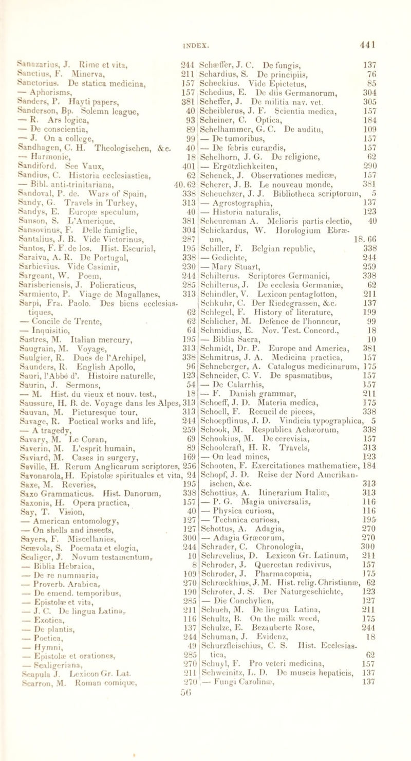 Sanazarius, J. Rime et vita, 244 Sanctius, F. Minerva, 211 Sanctorius. De statica medicina, 157 — Aphorisms, 157 Sanders, P. Hayti papers, 381 Sanderson, Bp. Solemn league, 40 — R. Ars logica, 93 — De conscientia, 89 — J. On a college, 99 Sandhagen, C. II. Theologischen, &c. 40 — Harmonic, 18 Sandiford. See Vaux, 401 Sandius, C. Historia ecclesiastica, 62 — Bibl. anti-trinitariana, 40.62 Sandoval, P. de. Wars of Spain, 338 Sandy, G. Travels in Turkey, 313 Sandys, E. Europae speculum, 40 Sanson, S. L’Amerique, 381 Sansovinus, F. Delle famiglie, 304 Santalius, J. B. Vide Victorinus, 287 Santos, F. F. de los. Hist. Escurial, 195 Saraiva, A. R. De Portugal, 338 Sarbicvius. Vide Casimir, 230 Sargeant, W. Poem, 244 Sarisberiensis, J. Policraticus, 285 Sarmiento, P. Viage de Magallanes, 313 Sarpi, Fra. Paolo. Dcs biens ecclesias- tiques, 62 — Concilc de Trente, 62 — Inquisitio, 64 Sastres, M. Italian mercury, 195 Saugrain, M. Voyage, 313 Saulgier, R. Dues de 1’Archipel, 338 Saunders, R. English Apollo, 96 Sauri, l’Abbe d\ Histoire naturelle, 123 Saurin, J. Sermons, 54 — M. Hist, du vieux et nouv. test., 18 Saussure, H. B. de. Voyage dans les Alpes, 313 Sauvan, M. Picturesque tour, 313 Savage, R. Poetical works and life, 244 — A tragedy, 259 Savary, M. Le Coran, 69 Saverin, M. L’esprit humain, 89 Saviard, M. Cases in surgery, 169 Saville, H. Rerum Anglicarum scriptores, 256 Savonarola, H. Epistolse spirituales et vita, 24 Saxe, M. Reveries, Saxo Grammaticus. Hist. Danorum, Saxonia, H. Opera practica, Say, T. Vision, — American entomology, — On shells and insects, Sayers, F. Miscellanies, Scsfivola, S. Poemata et elogia, Scaliger, J. Novum testamentum, — Biblia Hebraica, — De re nummaria, — Proverb. Arabica, — De emend, temporibus, — Epistolaeet vita, — J. C. De lingua Latina, — Exotica, — De plantis, — Poetica, — Hymni, — Epistolae et orationes, — Scaligeriana, Scapula J. Lexicon Gr. Lat. Scarron, M. Roman comique, 195 338 157 40 127 127 300 244 10 8 109 270 190 285 211 116 137 244 49 285 270 211 270 5G Schaeffer, J. C. De fungis, 137 Schardius, S. De principiis, 76 Scheckius. Vide Epictetus, 85 Schedius, E. De diis Germanorum, 304 Scheffer, J. De militia nav. vet. 305 Scheiblerus, J. F. Scicntia medica, 157 Scheiner, C. Optica, 184 Schelhammer, G. C. De auditu, 109 — Detumoribus, 157 — De febris curandis, 157 Schelhorn, J. G. De religione, 62 — Ergdtzlichkeiten, 290 Schenck, J. Observationes medic®, 157 Scherer, J. B. Le nouveau monde, 381 Scheuchzer, J. J. Bibliotheca scriplorum, 5 — Agrostographia, 137 — Historia naturalis, 123 Schcureman A. Melioris partis electio, 40 Scliickardus, W. Horologium Ebra?- um, 18.66 Schiller, F. Belgian republic, 338 — Gedichte, 244 — Mary Stuart, 259 Schilterus. Scriptores Germanici, 338 Schilterus, J. De ecclesia Germanise, 62 Schindler, V. Lexicon pentaglotton, 211 Schkuhr, C. Der Riedegrassen, &c. 137 Schlegel, F. History of literature, 199 Schlicher, M. Defence de l’honneur, 99 Schmidius, E. Nov. Test. Concord., 18 — Biblia Sacra, 10 Schmidt, Dr. P. Europe and America, 381 Schmitrus, J. A. Medicina practica, 157 Schneberger, A. Catalogus medicinurum, 175 Schneider, C. V. De spasmatibus, 157 — De Calarrhis, 157 — F. Danish grammar, 211 Schoeff, J. D. Materia medica, 175 Schocll, F. Recueil de pieces, 338 Schoepflinus, J. D. Vindicia typographica, 5 Schook, M. Respublica Acha?oruin, 338 Schookius, M. De cerevisia, 157 Schoolcraft, H. R. Travels, 313 — On lead mines, 123 Schooten, F. Exercitationes mathematic®, 184 Scbopf, J. D. Reise der Nord Amerikan- ischen, &,e. 313 Schottius, A. Ilinerarium Italia?, 313 — P. G. Magia universalis, 116 — Physica curiosa, 116 — Technica curiosa, 195 Schottus, A. Adagia, 270 — Adagia Graecorum, 270 Schrader, C. Chronologia, 300 Schrevelius, D. Lexicon Gr. Latinum, 211 Schroder, J, Quercetan redivivus, 157 Schroder, J. Pharmacopoeia, 175 Schrceckhius, J. M. Hist, relig. Christian®, 62 Schroter, J. S. Der Naturgeschichte, 123 — Die Conchylicn, 127 Schuch, M. De lingua Latina, 211 Schultz, B. On the milk weed, 175 Schulze, E. Bezaubcrte Rose, 244 Schuman, J. Evidcnz, 18 Schurzfleischius, C. S. Hist. Ecclesias¬ tica, 62 Schuyl, F. Pro vetcri medicina, 157 Schwcinitz, L. I). De museis hepaticis, 137 ,— Fungi Carolina?, 137