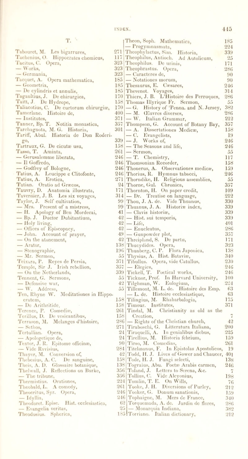 T , Tabouret, M. Les bigarrures, Taehenius, O. Hippocrates chemicus, Tacitus, C. Opera, — Works, — Germania, Tacquet, A. Opera mathematica, — Geometria, — De cylindris et annulis, Tagaultius, J. De chirurgica, Taitt, J. De Hydrope, Taliacotius, C. De curtorum chirurgim, Tamerlane, llistoire de, — Institutes, Tanner, Bp. T. Notitia monastica, Tarchagnota, M. G. Historia, Tariff, Abul. Historia de Don Roderi- g° i Tartraux, G. De cicutae usu, Tasso, T. Aminta, — Gerusalemme liberata, — II Goffredo, — Godfrey of Bologne, Tatius, A. Leucippe e Clitofonte, Tatius, A. Erotica, Tatian. Oratio ad Grsecos, Tauvry, D. Anatomia illustrata, Tavernier, J. B. Les six voyages, Taylor, J. Self cultivation, — Mrs. Present of a mistress, — H. Apology of Ben Mordecai, — Bp. J. Ductor Dubitantium, — Holy living, — Offices of Episcopacy, — John. Account of prayer, — On the atonement, — Arator, — Stenographic, — Mr. Sermon, Teixara, P. Reyes de Persia, Temple, Sir J. Irish rebellion, — On the Netherlands, Tennent, G. Sermons, — Defensive war, — W. Address, Ten, Rhyne W. Meditationes in Hippo- crate m, — De Arithritide, Terence, P. Comedise, Terillus, D. De vesicantibus, Terrason, M. Melanges d’histoire, — Setlios, Tertullian. Opera, — Apologetique de, Textor, J. R. Epitome officinae, — Vide Ravisius, Thayer, M. Conversion of, Thebesius, A. C. De sanguine, Theis, A. I). Glossaire botanique, Thelwall, J. Reflections on Burke, — The tribune, Thermistius. Orationes, Theobald, L. A comedy, Theocritus, Syr. Opera, — Idy Ilia, Theodoret. Episc. Hist, ecclesiastica, — Evangelia veritas, Theodosius. Spherica, 271 117 323 323 323 1S5 185 185 170 158 170 400 371 357 301 339 158 261 246 246 246 246 271 24 171 314 99 99 41 42 42 Theon, Soph. Mathematica, — Progymnasmata, Theophylaetus, Sim. Historia, Theophilus, Antioch. Ad Autolicum, Theophilus. De urinis, Theophrastus. Opera, — Caracteres de, — Notationes morum, Thesaurus, E. Ca?sares, Thevenot. Voyages, Thiers, J. B. L’Histoire des Perruques, Thomas lllyrique Fr. Sermon, — G. History of Tenna. and N. Jersey, — M. (Euvres diverses, — W. Italian Grammar, Thompson, G. Account of Botany Bay, — A. Dissertationes Medicae, — C. Evangelists, — J. Works of, — The Seasons and life, — Sermon, — T. Chemistry, Thomsonian Recorder, Thonerus, A. Observationes medicae, Thorius, R. Hymnus tabacci, Thorndike, H. Religious assemblies, Thorne, Gul. Chronica, Thornton, H. On paper credit, — Dr. Treatise on language, Thou, J. A. de. Vide Thuanus, Thuanus, J. A. Historic index, — Clavis historian, — Hist, sui teinporis, — Life, 185 224 339 25 171 286 90 90 246 314 286 55 382 286 212 357 158 19 246 246 55 117 158 159 246 55 357 109 212 330 339 339 339 401 42 49 42 138 196 55 371 357 339 55 42 55 158 158 261 158 286 271 24 24 90 284 42 158 138 356 356 224 261 246 246 62 25 185 — Enucleatus, 286 — Gunpowder plot, 357 Threipland, S. De partu, 171 Thucydides. Opera, 323 Thunberg, C. P. Flora Japonica, 138 Thysius, A. Hist. Bataviae, 340 Tibullus. Opera, vide Catullus, 230 — Elegies, 246 Tickcll, T. Poetical works, 246 Ticknor, Prof. In Harvard University, 100 Tilghman, W. Eulogiuin, 224 Tillemont, M. L. de. Histoire des Emp. 63 — L. de. Histoire ecclesiastique, 63 Tilingius, M. Rhabarbalogia, 175 Timour. Institutes, 371 Tindal, M. Christianity as old as the Creation, 7 — Rights of the Christian church, 42 Tiraboschi, G. Litteratura Italiana, 200 Tiraquelli, A. In genialibus diebus, 225 Tirellius, M. Historia febrium, 159 Ti rso, M. Comedias, 261 Titelmanus, F. In Epistolas Apostolicos, 19 Todd, II. J. Lives of Gower and Chaucer, 401 Tode, II. J. Fungi selecti, 138 Tograius, Abu. Poetas Arabis carmen, 246 Toland, J. Letters to Serena, &c. 7 Tollius, C. Vide Alcyonius, 198 Tomlin, T. E. On Wills, 76 Tooke, J. II. Diversions of Purley, 212 Tooker, G. Donum sanationis, 159 Tophaigne, M. Mers de France, 340 Torquemada, A. dc. Jardin de florcs, 286 — Monarqnia Indiana, 382 Torriano. Italian dictionary, 212