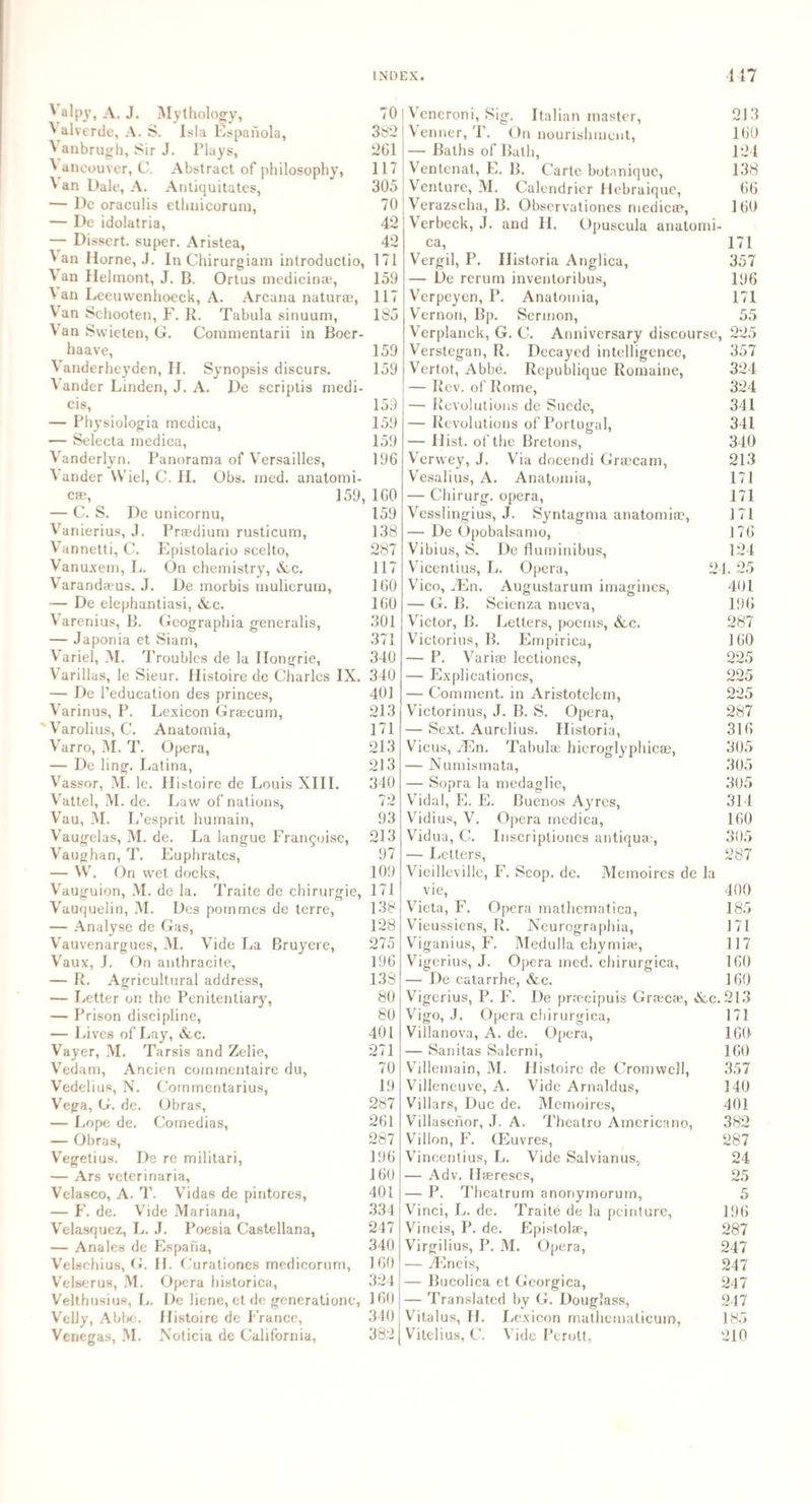 ^ aU1J» A. J. Mythology, ^ alverde, A. S. Isla Espaiiola, ^ anbrugh, Sir J. Plays, ^ ancouver, C. Abstract of philosophy, \ an Dale, A. Antiquitates, — Dc oraculis ethnicorum, — De idolatria, — Dissert, super. Aristea, \an Horne, J. In Chirurgiam introductio, ^ an Helmont, J. B. Ortus medicinse, 4 an Leeuvvenhoeck, A. Arcana natur®, Van Sehooten, F. R. Tabula sinuum, V an Swieten, G. Commentarii in Boer- haave, Vanderheyden, II. Synopsis discurs. V ander Linden, J. A. De scriptis medi- cis, — Physiologia medica, — Selecta medica, Vanderlyn. Panorama of Versailles, Vandcr VViel, C. II. Obs. med. anatomi¬ es?, 159, — C. S. De unicornu, Vanierius, J. Praedium rusticum, Vannetti, C. Epistolario scelto, Vanuxem, L. On chemistry, &c. Varanda?us. J. De morbis mulierum, — De elephantiasi, &c. Varenius, B. Geographia generalis, — Japonia et Siam, Variel, M. Troubles de la Ilongrie, Varillas, le Sieur. Histoire de Charles IX. — De l’education des princes, Varinus, P. Lexicon Gra?cum, ' Varolius, C. Anatomia, Varro, M. T. Opera, — De ling. Latina, Vassor, M. lc. Histoire de Louis XIII. Valtel, M. de. Law of nations, Vau, M. L’esprit humain, Vaugelas, M. de. La langue Fran^oise, Vaughan, T. Euphrates, — W. On wet docks, Vauguion, M. de la. Traite de chirurgie, Vauquelin, M. Des pommes de terre, — Analyse de Gas, Vauvenargues, M. Vide La Bruyere, Vaux, J. On anthracite, — R. Agricultural address, — Letter on the Penitentiary, — Prison discipline, — Lives of Lay, &c. Vayer, VI. Tarsis and Zelie, Vedam, Ancien cornmentaire du, Vedelius, N. Cornmentarius, Vega, G. de. Obras, — Lope de. Comedias, — Obras, Vegetius. De re militari, — Ars veterinaria, Velasco, A. T. Vidas de pintores, — F. de. Vide Mariana, Velasquez, L. J. Poesia Castellana, — Anales de Esparia, Velschius, G. H. Curationes medicorum, Velserus, M. Opera historica, Velthusius, L. De liene, et de gencrationc, Velly, Abbe. Histoire de France, Venegas, M. Noticia de California, 70 382 261 117 305 70 42 42 171 159 117 185 159 159 159 159 159 196 160 159 138 287 117 160 160 301 371 340 340 401 213 171 213 213 340 72 93 213 97 109 171 138 128 275 196 138 80 80 401 271 70 19 287 261 287 196 160 401 334 247 340 160 324 160 310 382 Vencroni, Sig. Italian master, 213 Venner, T. On nourishment, 160 — Baths of Bath, 124 Ventenat, E. B. Carte botanique, 138 Venture, M. Calendricr Hebraique, 66 Verazscha, B. Observationes medica?, 160 Verbeck, J. and II. Opuscula anatomi- ca, 171 Vergil, P. Ilistoria Anglica, 357 — De rerum inventoribus, 196 Verpeyen, P. Anatomia, 171 Vernon, Bp. Sermon, 55 Verplanck, G. C. Anniversary discourse, 225 Verstegan, R. Decayed intelligence, 357 Vertot, Abbe. Republique Romaine, 324 — Rev. of Rome, 324 — Revolutions de Suede, 341 — Revolutions of Portugal, 341 — Hist, of the Bretons, 340 Verwey, J. Via docendi Grjecam, 213 Vesalius, A. Anatomia, 171 — Chirurg. opera, 171 Vesslingius, J. Syntagma anatomia?, 171 — De Opobalsamo, 176 Vibius, S. De fluminibus, 124 Vicentius, L. Opera, 24. 25 Vico, iEn. Augustarum imagines, 401 — G. B. Scienza nueva, 196 Victor, B. Letters, poems, &c. 287 Victorius, B. Empirica, 160 — P. Vari® lectiones, 225 — Explicationcs, 225 — Comment, in Aristotclem, 225 Victorinus, J. B. S. Opera, 287 — Sext. Aurelius. Ilistoria, 316 Vicus, JEn. Tabula; hieroglyphic®, 305 — Numismata, 305 — Sopra la medaglic, 305 Vidal, E. E. Buenos Ayres, 314 Vidius, V. Opera medica, 160 Vidua, C. Inscriptiones antiqu®, 305 — Letters, 287 Vieilleville, F. Scop. de. Memoires de la vie, Vieta, F. Opera mathematica, Vieussiens, R. Neurographia, 400 185 171 117 160 160 Viganius, F. Medulla chymia?, Vigerius, J. Opera med. chirurgica, — De catarrhe, &c. Vigerius, P. F. De prrecipuis Gra?cae, X.c.213 Vigo, J. Opera chirurgica, 171 Villanova, A. de. Opera, 160 — Sanitas Salerni, 160 Villemain, M. Histoire de Cromwell, 357 Villencuve, A. Vide Arnaldus, 140 Villars, Due de. Memoires, 401 Villasenor, J. A. Theatro Americano, 382 Villon, F. (Fuvres, 287 Vincentius, L. Vide Salvianus. 24 — Adv. H®reses, 25 — P. Theatrum anonymorum, 5 Vinci, L. de. Traite de la pcinture, 196 Vineis, P. de. Epistolse, 287 Virgilius, P. M. Opera, 247 — TEneis, 247 — Bucolica et Georgica, 247 — Translated by G. Douglass, 247 Vitalus, H. Lexicon mathematicum, 185 Vitelius, C. Vide Perott, 210