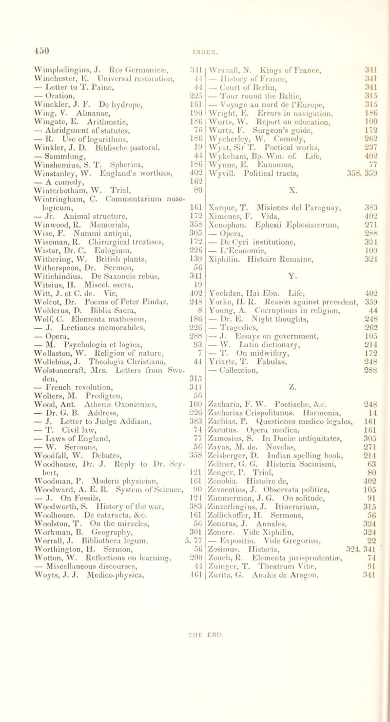 150 Wimphelingius, J. Res Germanic®, Ml Winchester, E. Universal restoration, 44 — Letter to T. Paine, 44 — Oration, 225 Winckler, J. F. Do hydrope, 101 Wing, V. Almanac, 190 Wingate, E. Arithmetic, 186 — Abridgment of statutes, 76 — R. Use of logarithms, 186 Winkler, J. D. lliblische pastoral, Id — Sammlung, 44 Winshemius, S. T. Spherica, 186 Winstanley, W. England’s worthies, 402 — A comedy, 162 Winterbotham, W. Trial, 80 Wintringham, C. Commentarium noso- logicum, 101 — Jr. Animal structure, 172 Winwood, R. Memorials, 358 Wise, F. Nummi antiqui, 305 Wiseman, R. Chirurgical treatises, 172 Wistar, Dr. C. Eulogium, 226 Withering, W. British plants, 13d Witherspoon, Dr. Sermon, 56 Witichindius. De Saxoncis rebus, 341 Witsius, II. Miscel. sacra, Id Witt, J. et C. de. Vie, 402 Wolcot, Dr. Poems of Peter Pindar, 248 Wolderus, D. Biblia Sacra, 8 Wolf, C. Elementa matheseos, 186 — J. Lectiones memorabilcs, 226 — Opera, 288 — M. Psychologia et logica, 03 Wollaston, W. Religion of nature, 7 Wollebius, J. Theologia Christiana, 44 Wolstonecraft, Mrs. Letters from Swe¬ den, 315 — French revolution, 341 Wolters, M. Predigten, 56 Wood, Ant. Athenae Oxonienses, 100 — Dr. G. B. Address, 226 — J. Letter to Judge Addison, 383 — T. Civil law, 74 — Laws of England, 77 — W. Sermons, 56 Woodfall, W. Debates, 358 Woodhouse, Dr. J. Reply to Dr. Sev- bert, ' 121 Woodman, P. Modern physician, 161 Woodward, A. E. B. System of Science, 00 — J. On Fossils, 124 Woodworth, S. History of the war, 383 Woolhouse. De cataracta, Ac. 161 Woolston, T. On the miracles, 56 Workman, B. Geography, 301 Worrall, J. Bibliotheca legum, 5. 77 Worthington, H. Sermon, 56 Wotton, W. Reflections on learning, 200 — Miscellaneous discourses, 44 Woyts, J. J. Mcdico-physica, 161 Wraxall, N. Kings of France, 311 — History of France, 341 — Court of Berlin, 341 — Tour round the Baltic, 315 — Voyage au nord de l’Europe, 315 Wright, E. Errors in navigation. 186 Wurts, W. Report on education, 100 Wurtz, F. Surgeon’s guide, 112 Wycherley, W. Comedy, 262 Wyat, Sir T. Poetical works, 237 Wykeham, Bp. Win. of. Life, 402 Wynne, E. Eunoinus, 77 Wyvill. Political tracts, 358. 35d X. Xarque, T. Misioncs del Paraguay, 383 Ximenes, F. Vida, 402 Xenophon. Ephesii Ephesiacorum, 271 — Opera, 2e<8 — De Cyri institutione, 321 — L’Economie, lOd Xiphilin. Histoire Romainc, 324 Y. Yockdan, Hai Ebn. Life, 402 Yorke, II. R. Reason against precedent, 359 Young, A. Corruptions in religion, 44 — Dr. E. Night thoughts, 248 — Tragedies, 262 — J. Essays on government, 105 — W. Latin dictionary, 214 — T. On midwifery, 172 Yriarte, T. Fabulas, 248 — Colleccion, 288 Z. Zacharia, F. W. Poctische, Ac. 248 Zacharias Crispolitanus. Harmonia, 14 Zachias, P. Questiones medico legalcs, 161 Zacutus. Opera medica, 161 Zamosius, S. In Daci© antiquitates, 305 Zayas, M. de. Novelas, 271 Zeisberger, D. Indian spelling book, 214 Zeltner, G. G. Historia Socinismi, 63 Zenger, P. Trial, 80 Zenobia. Histoire de, 402 Zevocotius, J. Observata politica, 105 Zimmerman, J. G. On solitude. 91 Zinzerlingius, J. Itinerarium, 315 Zollickoffer, H. Sermons, 56 Zonaras, J. Annales, 324 Zonare. Vide Xiphilin, 324 — Expositio. Vide Gregorius, 22 Zosimus. Historia, 324. 341 Zouch, R. Elementa jurisprudentiee, 74 Zuinger, T. Theatrum Vit.-p, 91 Zurita, G. Analcs dc Aragon, 311 l‘HE END.