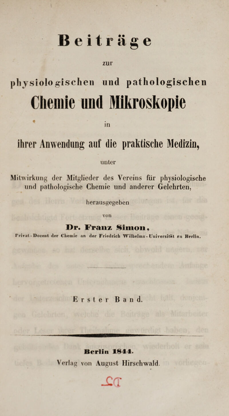 Beiträge zur physi ologischen und pathologischen Chemie und Mikroskopie in ihrer Anwendung auf die praktische Medizin, unter Mitwirkung der Mitglieder des Vereins für physiologische und pathologische Chemie und anderer Gelehrten, herausgegeben von Dp. Franz Simon, Trirat - Docent der Chemie an der Friedrich Wilhelms - Universität kii Berlin. Erster Band. Berlin 1844. Verlag von August Hirschwald