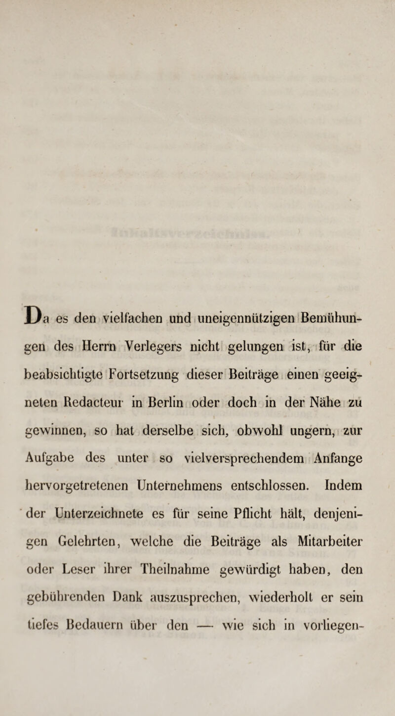 Da es den vielfachen und uneigennützigen Bemühun¬ gen des Herrn Verlegers nicht gelungen ist, für die beabsichtigte Fortsetzung dieser Beiträge einen geeig¬ neten Redacteur in Berlin oder doch in der Nähe zu gewinnen, so hat derselbe sich, obwohl ungern, zur Aufgabe des unter so vielversprechendem Anfänge hervorgetretenen Unternehmens entschlossen. Indem der Unterzeichnete es für seine Pflicht hält, denjeni¬ gen Gelehrten, welche die Beiträge als Mitarbeiter oder Leser ihrer Theilnahme gewürdigt haben, den gebührenden Dank auszusprechen, wiederholt er sein tiefes Bedauern über den — wie sich in vorliegen-