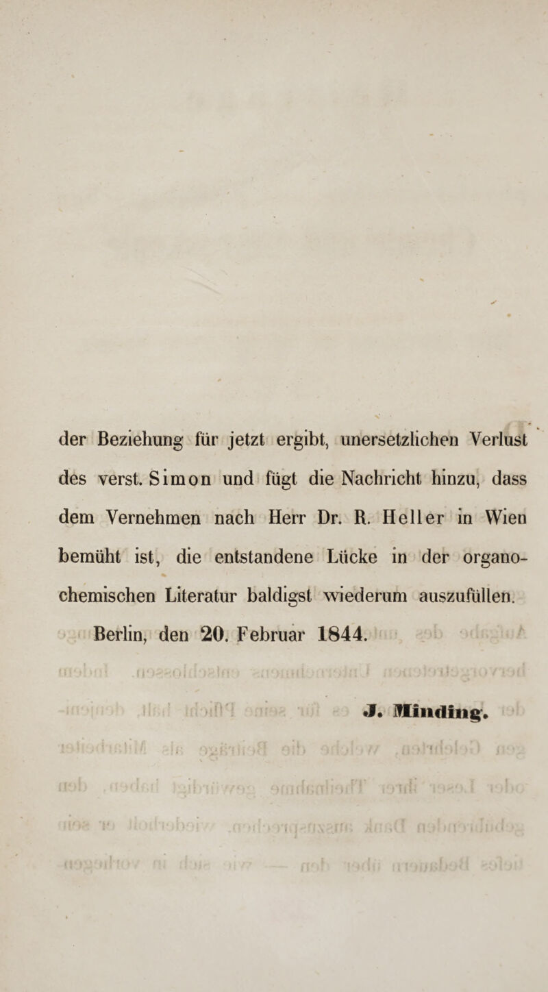 der Beziehung für jetzt ergibt, unersetzlichen Verlust des verst. Simon und fügt die Nachricht hinzu, dass dem Vernehmen nach Herr Dr. R. Heller in Wien bemüht ist, die entstandene Lücke in der organo- % chemischen Literatur baldigst wiederum auszufüllen. Berlin, den 20. Februar 1844. ;! > i uwm J. Hündin g» •') ■ > ilUI