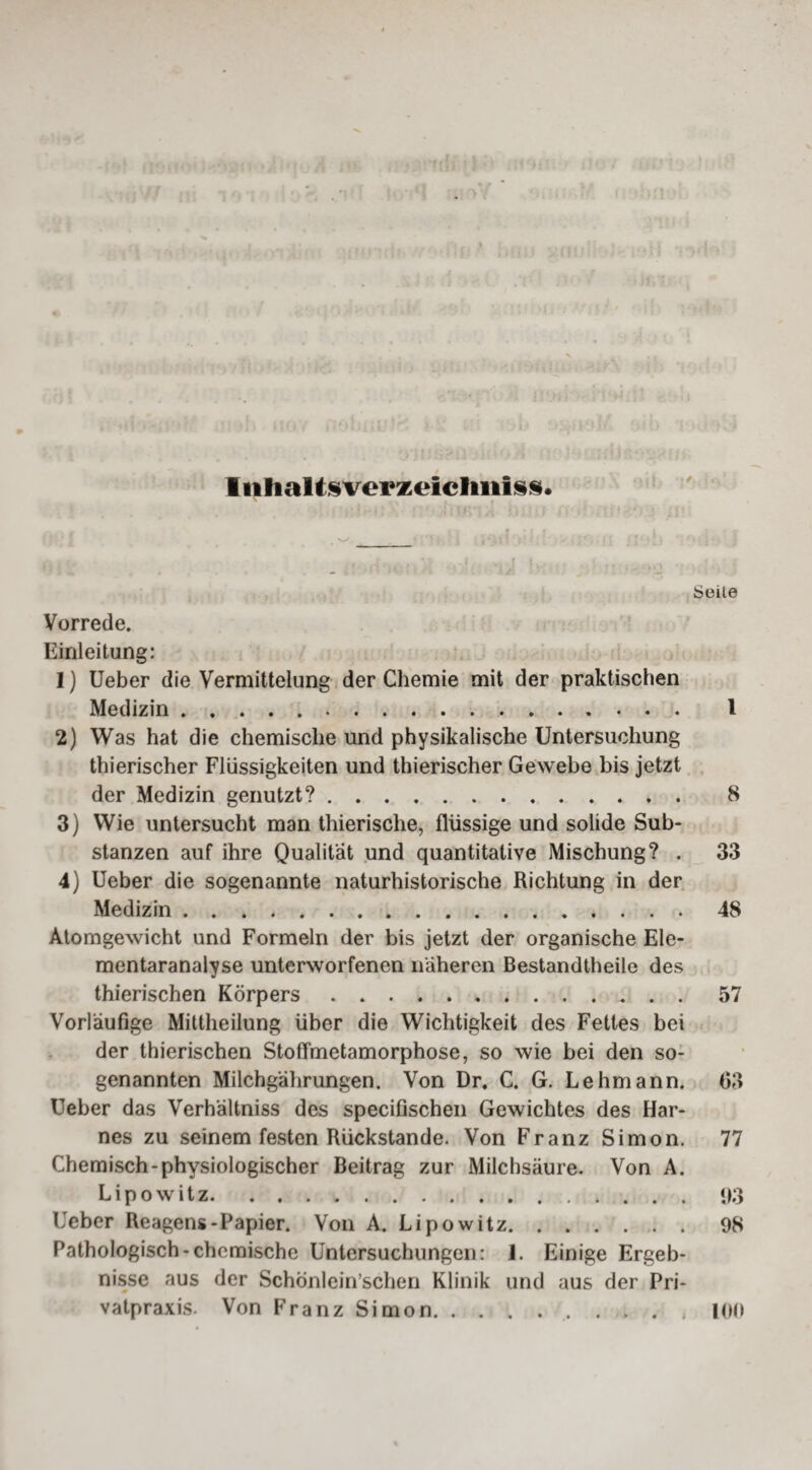 IiihaMsverzeicImiss* / Seite Vorrede. Einleitung: 1) Ueber die Vermittelung der Chemie mit der praktischen Medizin. 1 2) Was hat die chemische und physikalische Untersuchung thierischer Flüssigkeiten und thierischer Gewebe bis jetzt der Medizin genutzt?. 8 3) Wie untersucht man thierische, flüssige und solide Sub¬ stanzen auf ihre Qualität und quantitative Mischung? . 33 4) Ueber die sogenannte naturhistorische Richtung in der Medizin.48 Atomgewicht und Formeln der bis jetzt der organische Ele¬ mentaranalyse unterworfenen näheren Bestandtheile des thierischen Körpers.57 Vorläufige Mittheilung über die Wichtigkeit des Fettes bei der thierischen Stoffmetamorphose, so wie bei den so¬ genannten Milchgährungen. Von Dr, C. G. Lehmann. 03 Ueber das Verhältnis des specifischen Gewichtes des Har¬ nes zu seinem festen Rückstände. Von Franz Simon. 77 Chemisch-physiologischer Beitrag zur Milchsäure. Von A. Lipowitz.<)3 Ueber Reagens-Papier. Von A. Lipowitz.98 Pathologisch-chemische Untersuchungen: 1. Einige Ergeb¬ nisse aus der Schönlein’schen Klinik und aus der Pri¬ vatpraxis. Von Franz Simon.100