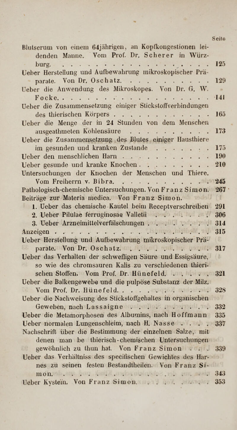 Blutserum von einem 64jährigen, an Kopfkongestionen lei¬ denden Manne. Vom Prof. Dr. Scherer in Würz¬ burg. 125 lieber Herstellung und Aufbewahrung mikroskopischer Prä¬ parate. Von Dr. Osch atz.129 Ueber die Anwendung des Mikroskopes. Von Dr. G. W. Focke... . . .141 Ueber die Zusammensetzung einiger Stickstoffverbindungen des thierischen Körpers.. . 165 Ueber die Menge der in 24 Stunden von dem Menschen ausgeathmeten Kohlensäure.173 Ueber die Zusammensetzung des Blutes einiger Hausthiere im gesunden und kranken Zustande.. . 175 Ueber den menschlichen Harn ..190 Ueber gesunde und kranke Knochen.210 Untersuchungen der Knochen der Menschen und Thiere. Vom Freiherrn v. Bibra. 245 Pathologisch-chemische Untersuchungen. Von FranzSimon. 267 ‘ Beiträge zur Materia medica. Von Franz Simon. 1. Ueber das chemische Kautel beim Receptverschreiben 291 2. Ueber Pilulae ferruginosae Valletii.306 3. Ueber Arzneimittelverfälschungen.314 Anzeigen.315 Ueber Herstellung und Aufbewahrung mikroskopischer Prä¬ parate. Von Dr. Osch atz.317 Ueber das Verhalten der schwefligen Säure und Essigsäure, so wie des chromsauren Kalis zu verschiedenen thieri- schen Stoffen. Vom Prof. Dr. Hünefeld.321 Ueber die Balkengewebe und die pulpöse Substanz der Milz. Vom Prof. Dr. Hünefeld.. 32S Ueber die Nachweisung des Slickstoffgehaltes in organischen Geweben, nach Lassaigne.332 Ueber die Metamorphosen des Albumins, nach H offmann 335 Ueber normalen Lungenschleim, nach H. Nasse . . . . 337 Nachschrift über die Bestimmung der einzelnen Salze, mit denen man be thierisch-chemischen Untersuchungen gewöhnlich zu thun hat. Von Franz Simon . . . 339 Ueber das Verhältniss des specifischen Gewichtes des Har¬ nes zu seinen festen Bestandtheilen. Von Franz Si- m o n.. . 343 Ueber Kystein. Von Franz Simon.353