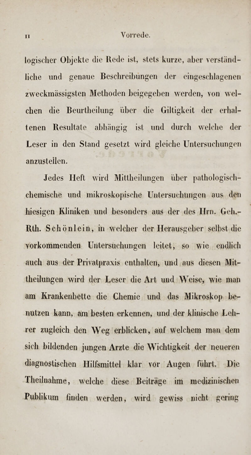 logischer Objekte die Rede ist, stets kurze, aber verständ¬ liche und genaue Beschreibungen der eingeschlagenen zweckmässigsten Methoden beigegeben werden, von wel¬ chen die Beurtheilung über die Giltigkeit der erhal¬ tenen Resultate abhängig ist und durch welche der Leser in den Stand gesetzt wird gleiche Untersuchungen anzusteilen. Jedes Heft wird Mittheilungen über pathologisch¬ chemische und mikroskopische Untersuchungen aus den hiesigen Kliniken und besonders aus der des Hrn. Geh.- Rth. Schönlein, in welcher der Herausgeber selbst die vorkommenden Untersuchungen leitet, so wie endlich * auch aus der Privatpraxis enthalten, und aus diesen Mit¬ theilungen wird der Leser die Art und Weise, wie man am Krankenbette die Chemie und das Mikroskop be¬ nutzen kann, am besten erkennen, und der klinische Leh¬ rer zugleich den Weg erblicken, auf welchem man dem sich bildenden jungen Arzte die Wichtigkeit der neueren diagnostischen Hilfsmittel klar vor Augen führt. Die Theilnahme, welche diese Beiträge im medizinischen Publikum finden werden, wird gewiss nicht gering