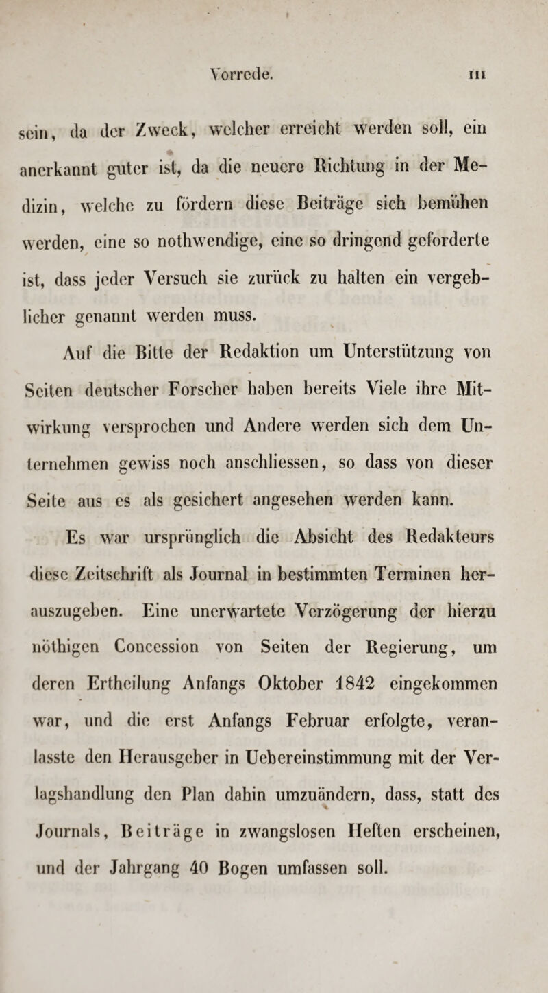 sein, da der Zweck, welcher erreicht werden soll, ein anerkannt guter ist, da die neuere Richtung in der Me¬ dizin, welche zu fördern diese Beiträge sich bemühen werden, eine so nothwendige, eine so dringend geforderte ist, dass jeder Versuch sie zurück zu halten ein vergeb¬ licher genannt werden muss. Auf die Bitte der Redaktion um Unterstützung von Seiten deutscher Forscher haben bereits Viele ihre Mit¬ wirkung versprochen und Andere werden sich dem Un¬ ternehmen gewiss noch anschliessen, so dass von dieser Seite aus es als gesichert angesehen werden kann. Es war ursprünglich die Absicht des Redakteurs diese Zeitschrift als Journal in bestimmten Terminen her¬ auszugeben. Eine unerwartete Verzögerung der hierzu nöthigen Concession von Seiten der Regierung, um deren Ertheilung Anfangs Oktober 1842 eingekommen war, und die erst Anfangs Februar erfolgte, veran- lasste den Herausgeber in Uebereinstimmung mit der Ver¬ lagshandlung den Plan dahin umzuändern, dass, statt des Journals, Beiträge in zwangslosen Heften erscheinen, und der Jahrgang 40 Bogen umfassen soll.