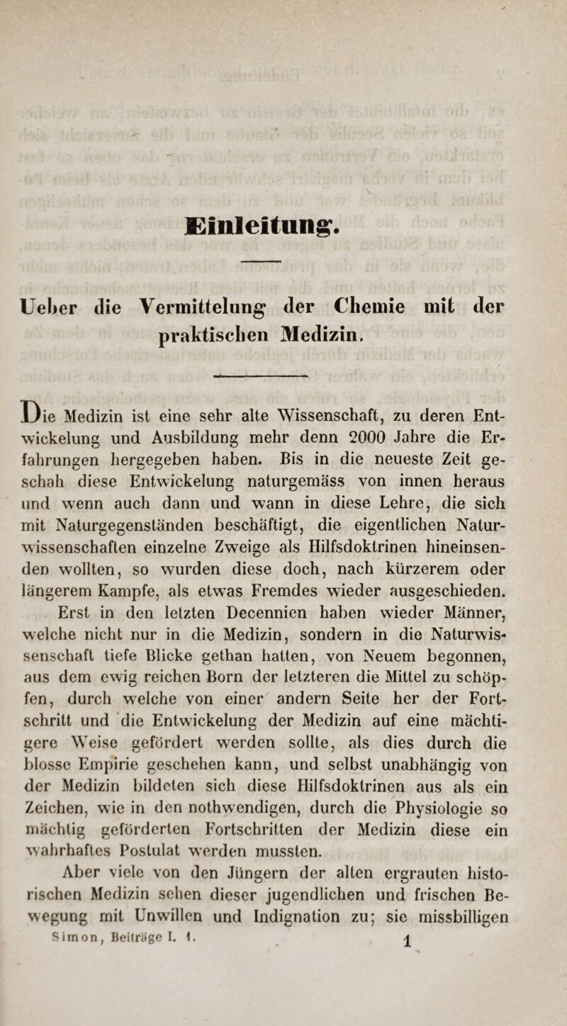 Einleitung. \ lieber die Vermittelung der Chemie mit der praktischen Medizin. Die Medizin ist eine sehr alte Wissenschaft, zu deren Ent¬ wickelung und Ausbildung mehr denn 2000 Jahre die Er¬ fahrungen hergegeben haben. Bis in die neueste Zeit ge¬ schah diese Entwickelung naturgemäss von innen heraus und wenn auch dann und wann in diese Lehre, die sich mit Naturgegenständen beschäftigt, die eigentlichen Natur¬ wissenschaften einzelne Zweige als Hilfsdoktrinen hineinsen¬ den wollten, so wurden diese doch, nach kürzerem oder längerem Kampfe, als etwas Fremdes wieder ausgeschieden. Erst in den letzten Decennien haben wieder Männer, welche nicht nur in die Medizin, sondern in die Naturwis¬ senschaft tiefe Blicke gethan hatten, von Neuem begonnen, aus dem ewig reichen Born der letzteren die Mittel zu schöp¬ fen, durch welche von einer andern Seite her der Fort¬ schritt und die Entwickelung der Medizin auf eine mächti¬ gere Weise gefördert werden sollte, als dies durch die blosse Empirie geschehen kann, und selbst unabhängig von der Medizin bildeten sich diese Hilfsdoklrinen aus als ein / Zeichen, wie in den nothwendigen, durch die Physiologie so mächtig geförderten Fortschritten der Medizin diese ein wahrhaftes Postulat werden mussten. Aber viele von den Jüngern der alten ergrauten histo¬ rischen Medizin sehen dieser jugendlichen und frischen Be¬ wegung mit Unwillen und Indignation zu; sie missbilligen