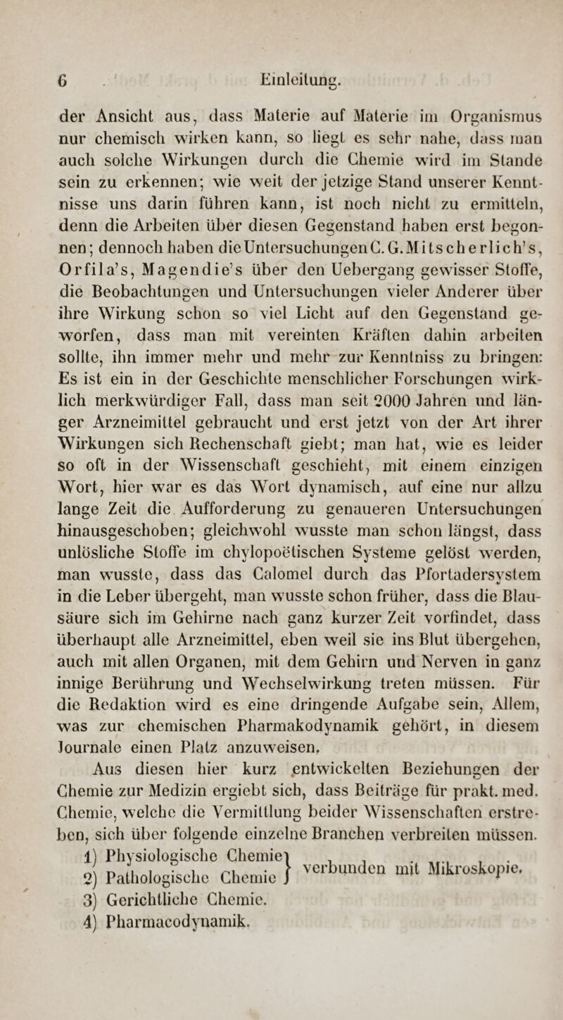 der Ansicht aus, dass Materie auf Materie im Organismus nur chemisch wirken kann, so liegt es sehr nahe, dass man auch solche Wirkungen durch die Chemie wird im Stande sein zu erkennen; wie weit der jetzige Stand unserer Kennt¬ nisse uns darin führen kann, ist noch nicht zu ermitteln, denn die Arbeiten über diesen Gegenstand haben erst begon¬ nen; dennoch haben die Untersuchungen C. G.Mitscherlich’s, Orfila’s, Magen di e’s über den Uebergang gewisser Stoffe, die Beobachtungen und Untersuchungen vieler Anderer über ihre Wirkung schon so viel Licht auf den Gegenstand ge¬ worfen, dass man mit vereinten Kräften dahin arbeiten sollte, ihn immer mehr und mehr zur Kenntniss zu bringen: Es ist ein in der Geschichte menschlicher Forschungen wirk¬ lich merkwürdiger Fall, dass man seit 2000 Jahren und län¬ ger Arzneimittel gebraucht und erst jetzt von der Art ihrer Wirkungen sich Rechenschaft giebt; man hat, wie es leider so oft in der Wissenschaft geschieht, mit einem einzigen Wort, hier war es das Wort dynamisch, auf eine nur allzu lange Zeit die Aufforderung zu genaueren Untersuchungen hinausgeschoben; gleichwohl wusste man schon längst, dass unlösliche Stoffe im chylopoetischen Systeme gelöst werden, man wusste, dass das Calomel durch das Pfortadersvstem in die Leber übergeht, man wusste schon früher, dass die Blau¬ säure sich im Gehirne nach ganz kurzer Zeit vorfindet, dass überhaupt alle Arzneimittel, eben weil sie ins Blut übergehen, auch mit allen Organen, mit dem Gehirn und Nerven in ganz innige Berührung und Wechselwirkung treten müssen. Für die Redaktion wird es eine dringende Aufgabe sein, Allem, was zur chemischen Pharmakodynamik gehört, in diesem Journale einen Platz anzuweisen. Aus diesen hier kurz entwickelten Beziehungen der Chemie zur Medizin ergiebt sich, dass Beiträge für prakt. med. Chemie, welche die Vermittlung beider Wissenschaften erstre¬ ben, sich über folgende einzelne Branchen verbreiten müssen. 1) Physiologische Chemiei . _ . J n j, , • i n, • \ verbunden mit Mikroskopie. 2) Pathologische Chemie J 1 3) Gerichtliche Chemie. 4) Pharmacodynamik.