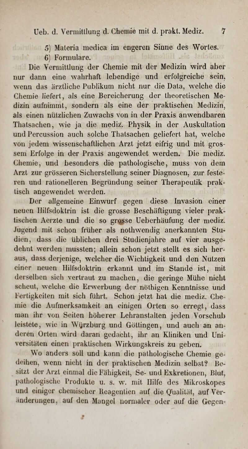 5) Materia medica im engeren Sinne des Wortes. 6) Formulare. Die Vermittlung der Chemie mit der Medizin wird aber nur dann eine wahrhaft lebendige und erfolgreiche sein, wenn das ärztliche Publikum nicht nur die Data, welche die Chemie liefert, als eine Bereicherung der theoretischen Me¬ dizin aufnimmt, sondern als eine der praktischen Medizin, als einen nützlichen Zuwachs von in der Praxis anwendbaren Thatsachen, wie ja die mediz. Physik in der Auskultation und Percussion auch solche Thalsachen geliefert hat, welche von jedem wissenschaftlichen Arzt jetzt eifrig und mit gros¬ sem Erfolge in der Praxis angewendet werden. Die mediz. Chemie, und besonders die pathologische, muss von dem Arzt zur grösseren Sicherstellung seiner Diagnosen, zur feste¬ ren und rationelleren Begründung seiner Therapeutik prak¬ tisch angewendet werden. Der allgemeine Einwurf gegen diese Invasion einer neuen Ililfsdoktrin ist die grosse Beschäftigung vieler prak¬ tischen Aerzte und die so grosse Ueberhaufung der mediz. Jugend mit schon früher als nothwendig anerkannten Stu¬ dien, dass die üblichen drei Studienjahre auf vier ausge¬ dehnt werden mussten; allein schon jetzt stellt es sich her¬ aus, dass derjenige, welcher die Wichtigkeit und den Nutzen einer neuen Hilfsdoktrin erkannt und im Stande ist, mit derselben sich vertraut zu machen, die geringe Mühe nicht scheut, welche die Erwerbung der nöthigen Kenntnisse und Fertigkeiten mit sich führt. Schon jetzt hat die mediz. Che¬ mie die Aufmerksamkeit an einigen Orten so erregt, dass man ihr von Seiten höherer Lehranstalten jeden Vorschub leistete, wie in Wijrzburg und Göttingen, und auch an an¬ deren Orten wird daran gedacht, ihr an Kliniken und Uni¬ versitäten einen praktischen Wirkungskreis zu geben. Wo anders soll und kann die pathologische Chemie ge¬ deihen, wenn nicht in der praktischen Medizin selbst? Be¬ sitzt der Arzt einmal die Fähigkeit, Se- und Exkretionen, Blut, pathologische Produkte u. s. w. mit Hilfe des Mikroskopes und einiger chemischer Ueagenlien auf die Qualität, auf Ver¬ änderungen, auf den Mangel normaler oder auf die Gegen-