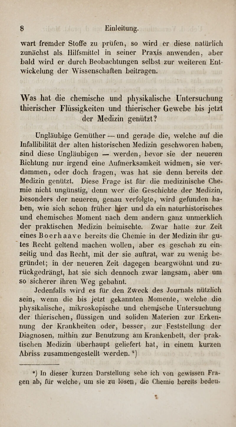 wart fremder Stoffe zu prüfen, so wird er diese natürlich zunächst als Hilfsmittel in seiner Praxis anwenden, aber bald wird er durch Beobachtungen selbst zur weiteren Ent¬ wickelung der Wissenschaften beitragen. Was hat die chemische und physikalische Untersuchung thierischer Flüssigkeiten und thierischer Gewebe bis jetzt der Medizin genützt? Ungläubige Gemülher — und gerade die, welche auf die Infallibilität der alten historischen Medizin geschworen haben, sind diese Ungläubigen — werden, bevor sie der neueren Richtung nur irgend eine Aufmerksamkeit widmen, sie ver¬ dammen, oder doch fragen, was hat sie denn bereits der Medizin genützt. Diese Frage ist für die medizinische Che¬ mie nicht ungünstig, denn wer die Geschichte der Medizin, besonders der neueren, genau verfolgte, wird gefunden ha¬ ben, wie sich schon früher hier und da ein naturhistorisches und chemisches Moment nach dem andern ganz unmerklich der praktischen Medizin beimischte. Zwar hatte zur Zeit eines Boerliaave bereits die Chemie in der Medizin ihr gu¬ tes Recht geltend machen wollen, aber es geschah zu ein¬ seitig und das Recht, mit der sie auftrat, war zu wenig be¬ gründet; in der neueren Zeit dagegen beargwöhnt und zu¬ rückgedrängt, hat sie sich dennoch zwar langsam, aber um so sicherer ihren Weg gebahnt. Jedenfalls wird es für den Zweck des Journals nützlich sein, wenn die bis jetzt gekannten Momente, welche die physikalische, mikroskopische und chemische Untersuchung der thierischen, flüssigen und soliden Materien zur Erken¬ nung der Krankheiten oder, besser, zur Feststellung der Diagnosen, mithin zur Benutzung am Krankenbett, der prak¬ tischen Medizin überhaupt geliefert hat, in einem kurzen Abriss zusammengestellt werden. *) *) In dieser kurzen Darstellung sehe ich von gewissen Fra¬ gen ab, für welche, um sie zu lösen, die Chemie bereits bedeu-