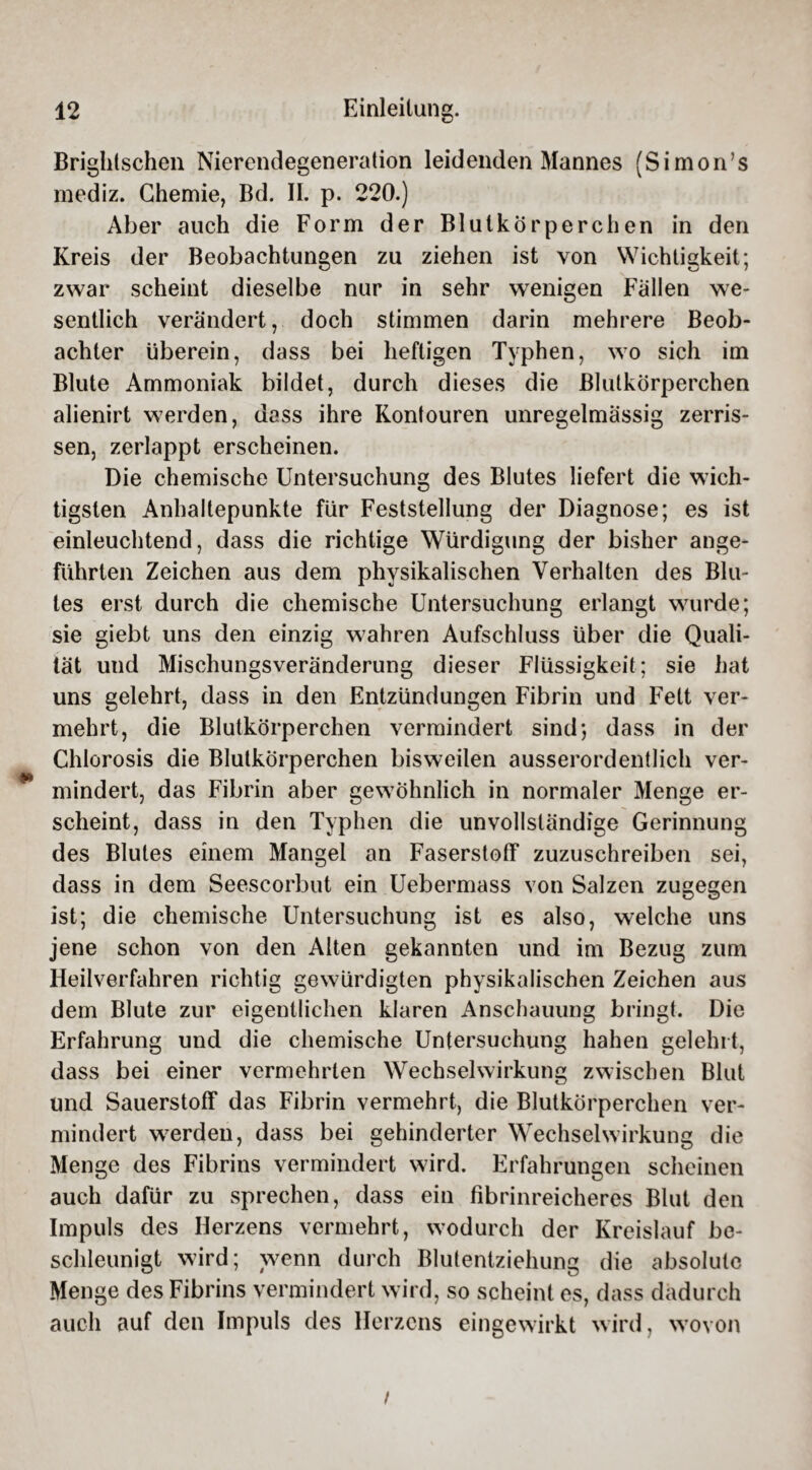 Brightschen Nierendegeneration leidenden Mannes (Simon’s mediz. Chemie, Bd. II. p. 220.) Aber auch die Form der Blutkörperchen in den Kreis der Beobachtungen zu ziehen ist von Wichtigkeit; zwar scheint dieselbe nur in sehr wenigen Fällen we¬ sentlich verändert, doch stimmen darin mehrere Beob¬ achter überein, dass bei heftigen Typhen, wo sich im Blute Ammoniak bildet, durch dieses die Blutkörperchen alienirt werden, dass ihre Kontouren unregelmässig zerris¬ sen, zerlappt erscheinen. Die chemische Untersuchung des Blutes liefert die wich¬ tigsten Anhaltepunkte für Feststellung der Diagnose; es ist einleuchtend, dass die richtige Würdigung der bisher ange¬ führten Zeichen aus dem physikalischen Verhalten des Blu¬ tes erst durch die chemische Untersuchung erlangt wurde; sie giebt uns den einzig wahren Aufschluss über die Quali¬ tät und Mischungsveränderung dieser Flüssigkeit; sie hat uns gelehrt, dass in den Entzündungen Fibrin und Fett ver¬ mehrt, die Blutkörperchen vermindert sind; dass in der Chlorosis die Blutkörperchen bisweilen ausserordentlich ver¬ mindert, das Fibrin aber gewöhnlich in normaler Menge er¬ scheint, dass in den Typhen die unvollständige Gerinnung des Blutes einem Mangel an Faserstoff zuzuschreiben sei, dass in dem Seescorbut ein Uebermass von Salzen zugegen ist; die chemische Untersuchung ist es also, welche uns jene schon von den Alten gekannten und im Bezug zum Heilverfahren richtig gewürdigten physikalischen Zeichen aus dem Blute zur eigentlichen klaren Anschauung bringt. Die Erfahrung und die chemische Untersuchung hahen gelehrt, dass bei einer vermehrten Wechselwirkung zwischen Blut und Sauerstoff das Fibrin vermehrt, die Blutkörperchen ver¬ mindert werden, dass bei gehinderter Wechselwirkung die Menge des Fibrins vermindert w7ird. Erfahrungen scheinen auch dafür zu sprechen, dass ein fibrinreicheres Blut den Impuls des Herzens vermehrt, wodurch der Kreislauf be¬ schleunigt wird; wenn durch Blutentziehung die absolute Menge des Fibrins vermindert wird, so scheint es, dass dadurch auch auf den Impuls des Herzens eingewirkt wird, wovon