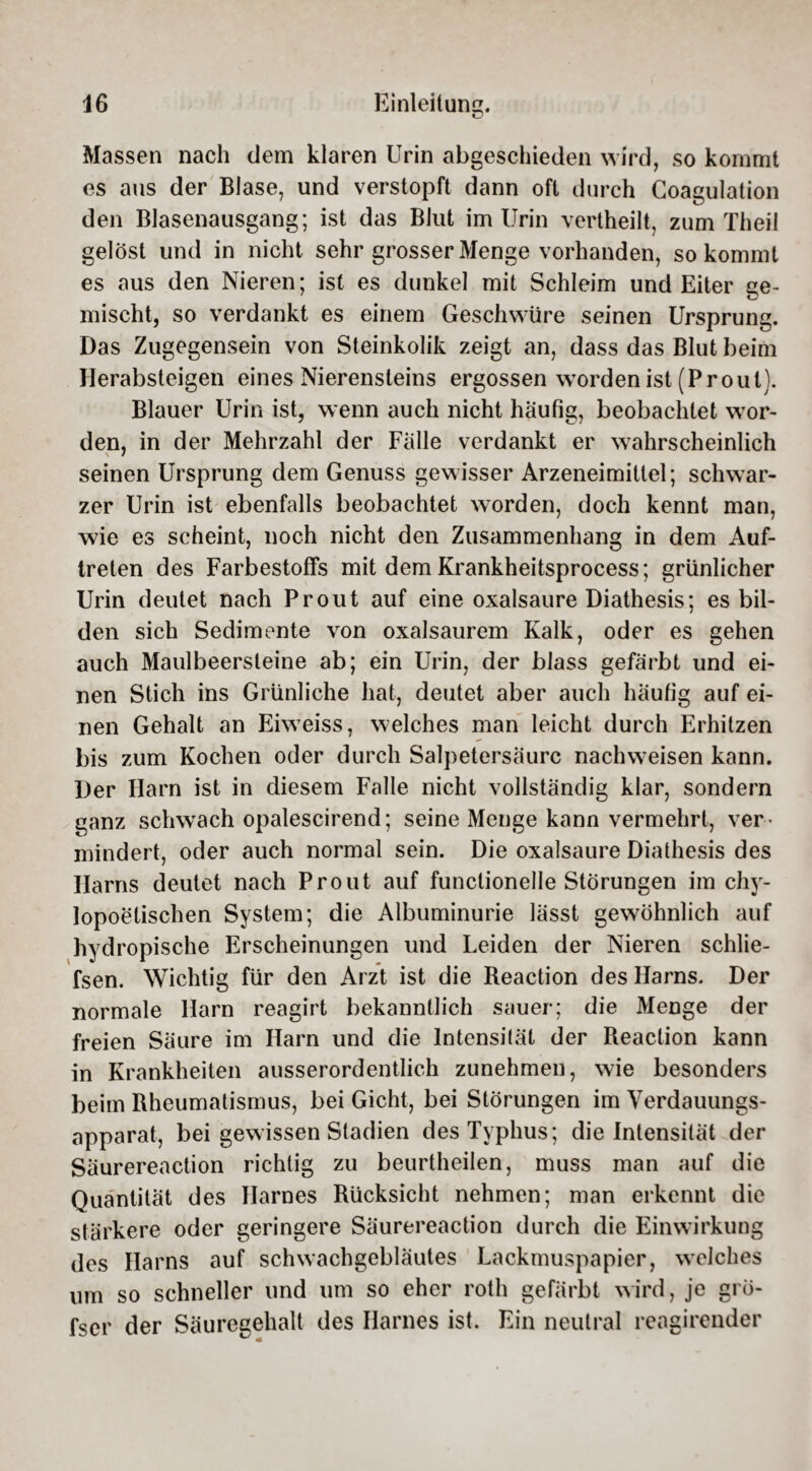 Massen nach dem klaren Urin abgeschieden wird, so kommt es aus der Blase, und verstopft dann oft durch Coagulation den Blasenausgang; ist das Blut im Urin vertheilt, zum Theil gelöst und in nicht sehr grosser Menge vorhanden, so kommt es aus den Nieren; ist es dunkel mit Schleim und Eiter ge¬ mischt, so verdankt es einem Geschwüre seinen Ursprung. Das Zugegensein von Steinkolik zeigt an, dass das Blut beim Herabsteigen eines Nierensteins ergossen worden ist (Prout). Blauer Urin ist, wenn auch nicht häufig, beobachtet wor¬ den, in der Mehrzahl der Falle verdankt er wahrscheinlich seinen Ursprung dem Genuss gewisser Arzeneimittel; schwar¬ zer Urin ist ebenfalls beobachtet worden, doch kennt man, wie es scheint, noch nicht den Zusammenhang in dem Auf¬ treten des Farbestoffs mit dem Krankheitsprocess; grünlicher Urin deutet nach Pr out auf eine oxalsaure Diathesis; es bil¬ den sich Sedimente von oxalsaurem Kalk, oder es gehen auch Maulbeersteine ab; ein Urin, der blass gefärbt und ei¬ nen Stich ins Grünliche hat, deutet aber auch häufig auf ei¬ nen Gehalt an Eiweiss, welches man leicht durch Erhitzen bis zum Kochen oder durch Salpetersäure nachweisen kann. Der Harn ist in diesem Falle nicht vollständig klar, sondern ganz sclrvvach opalescirend; seine Menge kann vermehrt, ver¬ mindert, oder auch normal sein. Die oxalsaure Diathesis des Harns deutet nach Prout auf functionelle Störungen im chy- lopoetischen System; die Albuminurie lässt gewöhnlich auf hydropische Erscheinungen und Leiden der Nieren schlie- fsen. Wichtig für den Arzt ist die Beaction des Harns. Der normale Harn reagirt bekanntlich sauer; die Menge der freien Säure im Harn und die Intensität der Reaction kann in Krankheiten ausserordentlich zunehmen, wie besonders beim Rheumatismus, bei Gicht, bei Störungen im Verdauungs¬ apparat, bei gewissen Stadien des Typhus; die Intensität der Säurereaction richtig zu beurtheilen, muss man auf die Quantität des Harnes Rücksicht nehmen; man erkennt die stärkere oder geringere Säurereaction durch die Einwirkung des Harns auf schwachgebläutes Lackmuspapier, weiches um so schneller und um so eher roth gefärbt wird, je grö- fser der Säuregehalt des Harnes ist. Ein neutral reagirender