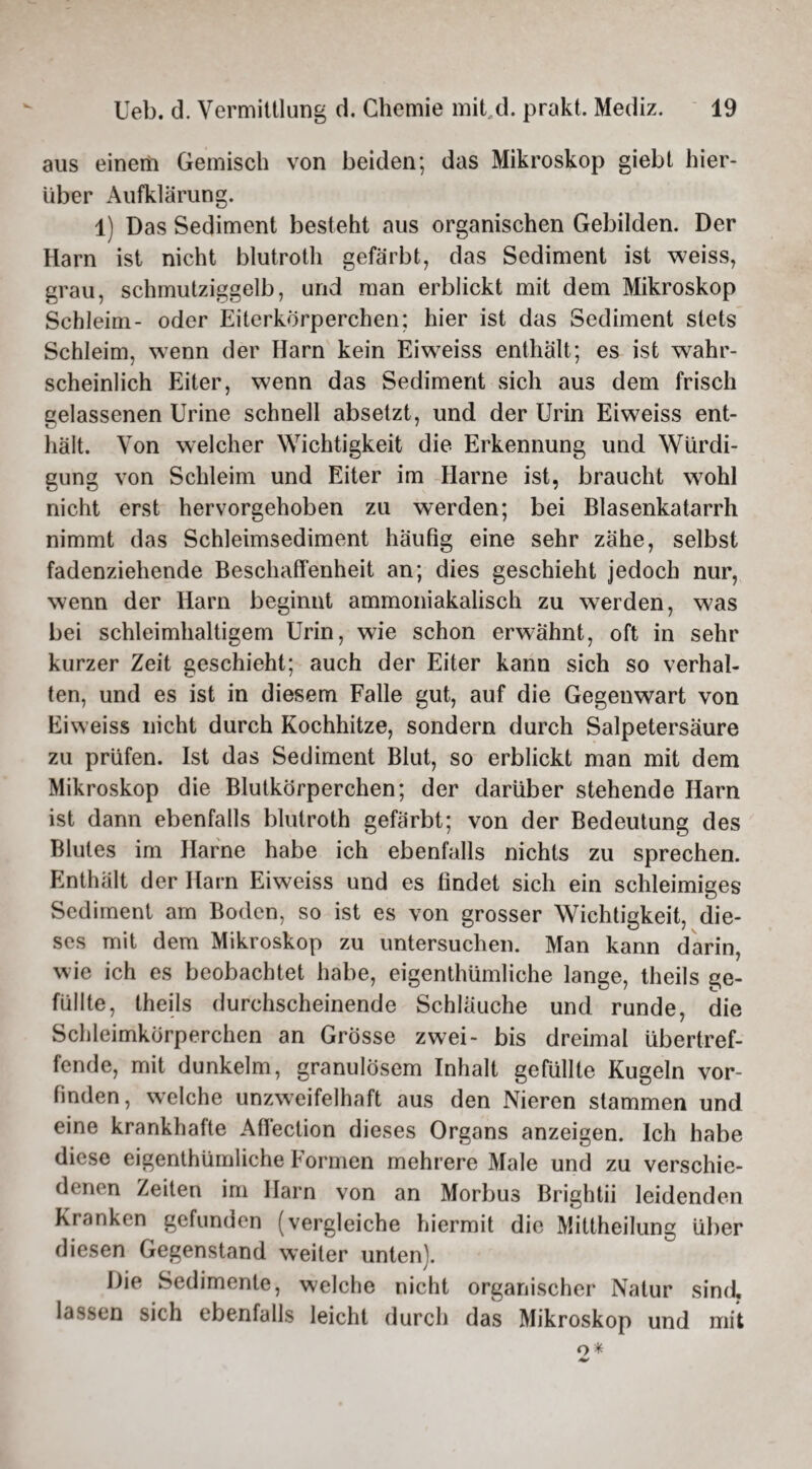 aus einem Gemisch von beiden; das Mikroskop giebt hier¬ über Aufklärung. 1) Das Sediment besteht aus organischen Gebilden. Der Harn ist nicht blutroth gefärbt, das Sediment ist weiss, grau, schmutziggelb, und man erblickt mit dem Mikroskop Schleim- oder Eiterkörperchen; hier ist das Sediment stets Schleim, wenn der Harn kein Eiw^eiss enthält; es ist wahr¬ scheinlich Eiter, wenn das Sediment sich aus dem frisch gelassenen Urine schnell absetzt, und der Urin Eiweiss ent¬ hält. Von welcher Wichtigkeit die Erkennung und Würdi¬ gung von Schleim und Eiter im Harne ist, braucht w7ohl nicht erst hervorgehoben zu werden; bei Blasenkatarrh nimmt das Schleimsediment häufig eine sehr zähe, selbst fadenziehende Beschaffenheit an; dies geschieht jedoch nur, wenn der Harn beginnt ammoniakalisch zu werden, was bei schleimhaltigem Urin, wie schon erwähnt, oft in sehr kurzer Zeit geschieht; auch der Eiter kann sich so verhal¬ ten, und es ist in diesem Falle gut, auf die Gegenwart von Eiweiss nicht durch Kochhitze, sondern durch Salpetersäure zu prüfen. Ist das Sediment Blut, so erblickt man mit dem Mikroskop die Blutkörperchen; der darüber stehende Harn ist dann ebenfalls blutroth gefärbt; von der Bedeutung des Blutes im Harne habe ich ebenfalls nichts zu sprechen. Enthält der Harn Eiweiss und es findet sich ein schleimiges Sediment am Boden, so ist es von grosser Wichtigkeit, die¬ ses mit dem Mikroskop zu untersuchen. Man kann darin, wie ich es beobachtet habe, eigenthümliche lange, theils ge¬ füllte, theils durchscheinende Schläuche und runde, die Schleimkörperchcn an Grösse zwei- bis dreimal übertref¬ fende, mit dunkeim, granulösem Inhalt gefüllte Kugeln vor¬ finden, welche unzweifelhaft aus den Nieren stammen und eine krankhafte Affection dieses Organs anzeigen. Ich habe diese eigenthümliche Formen mehrere Male und zu verschie¬ denen Zeiten im Harn von an Morbus Brightii leidenden Kranken gefunden (vergleiche hiermit die Mittheilung über diesen Gegenstand weiter unten). Die Sedimente, welche nicht organischer Natur sind« lassen sich ebenfalls leicht durch das Mikroskop und mit