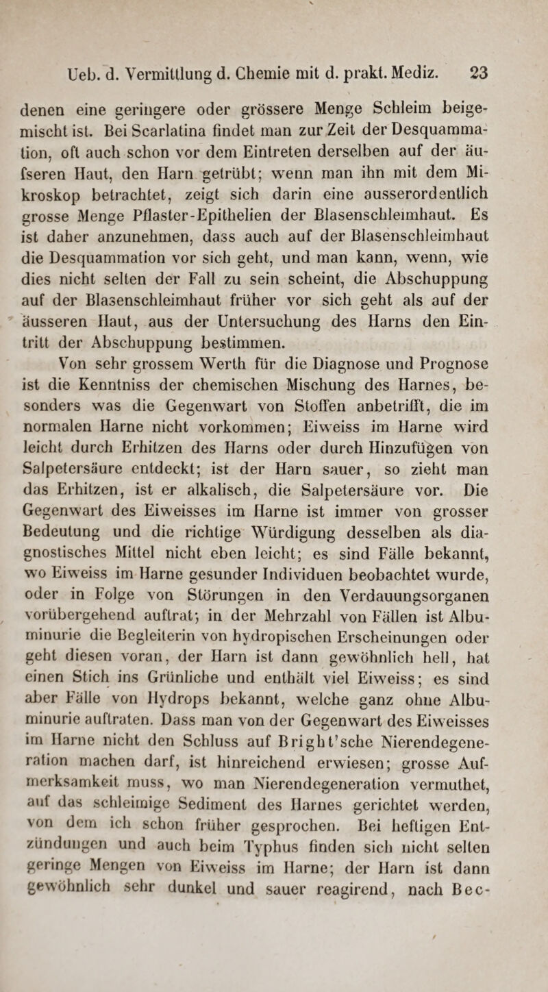 denen eine geringere oder grössere Menge Schleim beige¬ mischt ist. Bei Scarlatina findet man zur Zeit der Desquamma- tion. oft auch schon vor dem Eintreten derselben auf der au¬ fseren Haut, den Harn getrübt; wenn man ihn mit dem Mi¬ kroskop betrachtet, zeigt sich darin eine ausserordentlich grosse Menge Pflaster-Epithelien der Blasenschleimhaut. Es ist daher anzunehmen, dass auch auf der Blasenschleimhaut die Desquammation vor sich geht, und man kann, wenn, wie dies nicht selten der Fall zu sein scheint, die Abschuppung auf der Blasenschleimhaut früher vor sich geht als auf der äusseren Haut, aus der Untersuchung des Harns den Ein¬ tritt der Abschuppung bestimmen. Von sehr grossem Werth für die Diagnose und Prognose ist die Kenntniss der chemischen Mischung des Harnes, be¬ sonders was die Gegenwart von Stoffen anbetrifft, die im normalen Harne nicht Vorkommen; Eiweiss im Harne wird leicht durch Erhitzen des Harns oder durch Hinzufügen von Salpetersäure entdeckt; ist der Harn sauer, so zieht man das Erhitzen, ist er alkalisch, die Salpetersäure vor. Die Gegenwart des Eiweisses im Harne ist immer von grosser Bedeutung und die richtige Würdigung desselben als dia¬ gnostisches Mittel nicht eben leicht; es sind Fälle bekannt, wo Eiweiss im Harne gesunder Individuen beobachtet wurde, oder in Folge von Störungen in den Verdauungsorganen vorübergehend auftrat*, in der Mehrzahl von Fällen ist Albu¬ minurie die Begleiterin von hydropischen Erscheinungen oder geht diesen voran, der Harn ist dann gewöhnlich hell, hat einen Stich ins Grünliche und enthält viel Eiweiss; es sind aber Fälle von Hydrops bekannt, welche ganz ohne Albu¬ minurie auftraten. Dass man von der Gegenwart des Eiweisses im Harne nicht den Schluss auf Bright’sehe Nierendegene¬ ration machen darf, ist hinreichend erwiesen; grosse Auf¬ merksamkeit muss, wo man Nierendegeneration vermuthet, aut das schleimige Sediment des Harnes gerichtet werden, von dem ich schon früher gesprochen. Bei heftigen Ent¬ zündungen und auch beim Typhus finden sich nicht seilen geringe Mengen von Eiweiss im Harne; der Harn ist dann gewöhnlich sehr dunkel und sauer reagirend, nach Bec-