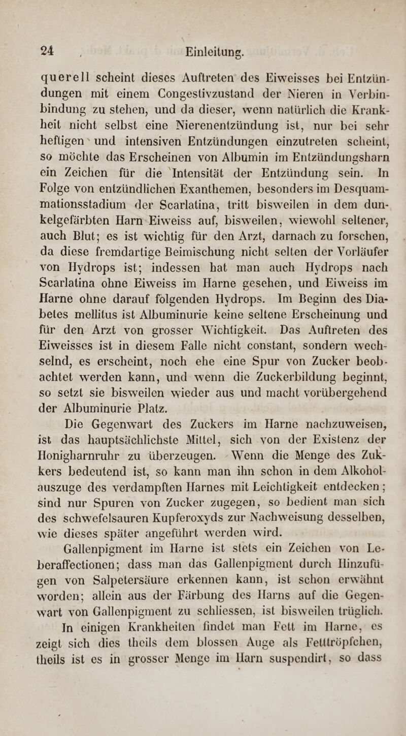 quere 11 scheint dieses Auftreten des Eiweisses bei Entzün¬ dungen mit einem Congestivzustand der Nieren in Verbin¬ bindung zu stehen, und da dieser, wenn natürlich die Krank¬ heit nicht selbst eine Nierenentzündung ist, nur bei sehr heftigen' und intensiven Entzündungen einzutreten scheint, so möchte das Erscheinen von Albumin im Entzündungsharn ein Zeichen für die Intensität der Entzündung sein. In Folge von entzündlichen Exanthemen, besonders im Desquam- mationsstadium der Scarlatina, tritt bisweilen in dem dun¬ kelgefärbten Harn Eiweiss auf, bisweilen, wiewohl seltener, auch Blut; es ist wichtig für den Arzt, darnach zu forschen, da diese fremdartige Beimischung nicht selten der Vorläufer von Hydrops ist; indessen hat man auch Hydrops nach Scarlatina ohne Eiweiss im Harne gesehen, und Eiweiss im Harne ohne darauf folgenden Hydrops. Im Beginn des Dia¬ betes mellitus ist Albuminurie keine seltene Erscheinung und für den Arzt von grosser Wichtigkeit. Das Auftreten des Eiweisses ist in diesem Falle nicht constant, sondern wech¬ selnd, es erscheint, noch ehe eine Spur von Zucker beob¬ achtet werden kann, und wenn die Zuckerbildung beginnt, so setzt sie bisweilen wieder aus und macht vorübergehend der Albuminurie Platz. Die Gegenwart des Zuckers im Harne nachzuweisen, ist das hauptsächlichste Mittel, sich von der Existenz der Honigharnruhr zu überzeugen. Wenn die Menge des Zuk- kers bedeutend ist, so kann man ihn schon in dem Alkohol- auszuge des verdampften Harnes mit Leichtigkeit entdecken ; sind nur Spuren von Zucker zugegen, so bedient man sich des schwefelsauren Kupferoxyds zur Nachweisung desselben, wie dieses später angeführt werden wird. Gallenpigment im Harne ist stets ein Zeichen von Le- beraffectionen; dass man das Gallenpigment durch Ilinzufü- gen von Salpetersäure erkennen kann, ist schon erwähnt worden; allein aus der Färbung des Harns auf die Gegen¬ wart von Gallenpigment zu schliessen, ist bisweilen trüglich. In einigen Krankheiten findet man Fett im Harne, es zeigt sich dies thcils dem blossen Auge als Fetllröpfchen, theils ist es in grosser Menge im Harn suspcndirt, so dass