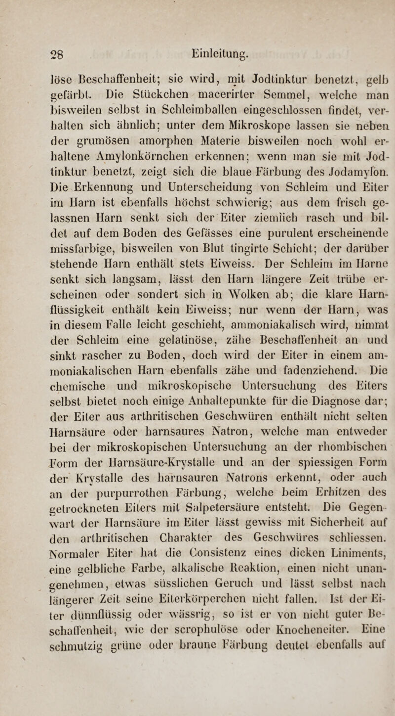 löse Beschaffenheit; sie wird, mit Jodtinktur benetzt, gelb gefärbt. Die Stückchen macerirter Semmel, welche man bisweilen selbst in Schleimballen eingeschlossen findet, ver¬ halten sich ähnlich; unter dem Mikroskope lassen sie neben der grumösen amorphen Materie bisweilen noch wohl er¬ haltene Amylonkörnchen erkennen; wenn man sie mit Jod¬ tinktur benetzt, zeigt sich die blaue Färbung des Jodamyfon. Die Erkennung und Unterscheidung von Schleim und Eiter im Ilarn ist ebenfalls höchst schwierig; aus dem frisch ge- lassnen Harn senkt sich der Eiter ziemlich rasch und bil¬ det auf dem Boden des Gefässes eine purulent erscheinende missfarbige, bisweilen von Blut tingirte Schicht; der darüber stehende Harn enthält stets Eiweiss. Der Schleim im Harne senkt sich langsam, lässt den Harn längere Zeit trübe er¬ scheinen oder sondert sich in Wolken ab; die klare Harn¬ flüssigkeit enthält kein Eiweiss; nur wenn der Harn, was in diesem Falle leicht geschieht, ammoniakalisch wird, nimmt der Schleim eine gelatinöse, zähe Beschaffenheit an und sinkt rascher zu Boden, doch wird der Eiter in einem am- moniakalischen Harn ebenfalls zähe und fadenziehend. Die chemische und mikroskopische Untersuchung des Eiters selbst bietet noch einige Anhaltepunkte für die Diagnose dar; der Eiter aus arthritischen Geschwüren enthält nicht selten Harnsäure oder harnsaures Natron, welche man entweder bei der mikroskopischen Untersuchung an der rhombischen Form der Harnsäure-Krystalle und an der spiessigen Form der Krystalle des harnsauren Natrons erkennt, oder auch an der purpurrothen Färbung, welche beim Erhitzen des getrockneten Eiters mit Salpetersäure entsteht. Die Gegen wart der Harnsäure im Eiter lässt gewiss mit Sicherheit auf den arthritischen Charakter des Geschwüres schliessen. Normaler Eiter hat die Consistenz eines dicken Liniments, eine gelbliche Farbe, alkalische Reaktion, einen nicht unan¬ genehmen, etwas süsslichen Geruch und lässt selbst nach längerer Zeit seine Eiterkörperchen nicht fallen. Ist der Ei¬ ter dünnflüssig oder wässrig, so ist er von nicht guter Be¬ schaffenheit, wie der scrophulöse oder Knocheneiter. Eine schmutzig grüne oder braune Färbung deutet ebenfalls auf