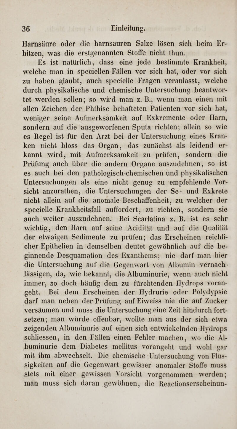 Harnsäure oder die harnsauren Salze lösen sich beim Er¬ hitzen, was die erstgenannten Stoffe nicht thun. Es ist natürlich, dass eine jede bestimmte Krankheit, welche man in speciellen Fällen vor sich hat, oder vor sich zu haben glaubt, auch specielle Fragen veranlasst, welche durch physikalische und chemische Untersuchung beantwor¬ tet werden sollen; so wird man z. B., wenn man einen mit allen Zeichen der Phthise behafteten Patienten vor sich hat, weniger seine Aufmerksamkeit auf Exkremente oder Harn, sondern auf die ausgeworfenen Sputa richten; allein so wie es Regel ist für den Arzt bei der Untersuchung eines Kran¬ ken nicht bloss das Organ, das zunächst als leidend er¬ kannt wird, mit Aufmerksamkeit zu prüfen, sondern die Prüfung auch über die andern Organe auszudehnen, so ist es auch bei den pathologisch-chemischen und physikalischen Untersuchungen als eine nicht genug zu empfehlende Vor¬ sicht anzurathen, die Untersuchungen der Se- und Exkrete nicht allein auf die anomale Beschaffenheit, zu welcher der specielle Krankheitsfall auffordert, zu richten, sondern sie auch weiter auszudehnen. Bei Scarlatina z. B. ist es sehr wichtig, den Harn auf seine Acidität und auf die Qualität der etwaigen Sedimente zu prüfen; das Erscheinen reichli¬ cher Epithelien in demselben deutet gewöhnlich auf die be¬ ginnende Desquamation des Exanthems; nie darf man liier die Untersuchung auf die Gegenwart von Albumin vernach lässigen, da, wie bekannt, die Albuminurie, wenn auch nicht immer, so doch häufig dem zu fürchtenden Hydrops voran¬ geht. Bei dem Erscheinen der Hydrurie oder Polydypsie darf man neben der Prüfung auf Eiweiss nie die auf Zucker versäumen und muss die Untersuchung eine Zeit hindurch fort¬ setzen; man würde offenbar, wollte man aus der sich etwa zeigenden Albuminurie auf einen sich entwickelnden Hydrops schliessen, in den Fällen einen Fehler machen, wo die Al¬ buminurie dem Diabetes mellitus vorangeht und wohl gar mit ihm abwechselt. Die chemische Untersuchung von Fllis- o sigkeiten auf die Gegenwart gewisser anomaler Stoffe muss stets mit einer gewissen Vorsicht vorgenommen werden; man muss sich daran gewöhnen, die Reactionserscheinun-