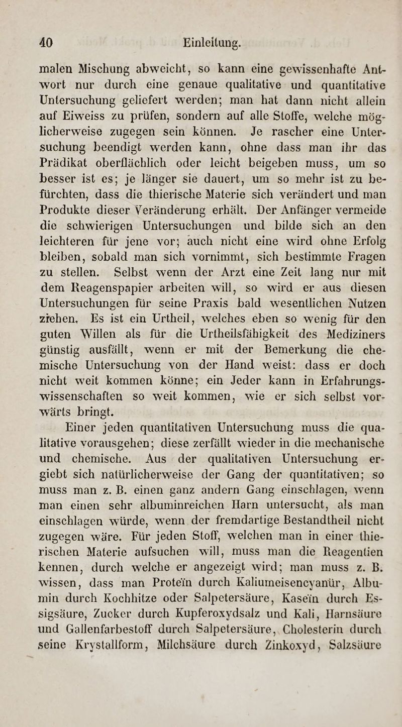 malen Mischung abweicht, so kann eine gewissenhafte Ant¬ wort nur durch eine genaue qualitative und quantitative Untersuchung geliefert werden; man hat dann nicht allein auf Eiweiss zu prüfen, sondern auf alle Stoffe, welche mög¬ licherweise zugegen sein können. Je rascher eine Unter¬ suchung beendigt werden kann, ohne dass man ihr das Prädikat oberflächlich oder leicht beigeben muss, um so besser ist es; je länger sie dauert, um so mehr ist zu be¬ fürchten, dass die thierische Materie sich verändert und man Produkte dieser Veränderung erhält. Der Anfänger vermeide die schwierigen Untersuchungen und bilde sich an den leichteren für jene vor; auch nicht eine wird ohne Erfolg bleiben, sobald man sich vornimmt, sich bestimmte Fragen zu stellen. Selbst wenn der Arzt eine Zeit lang nur mit dem Reagenspapier arbeiten will, so wird er aus diesen Untersuchungen für seine Praxis bald wesentlichen Nutzen ziehen, Es ist ein Urtheil, welches eben so wenig für den guten Willen als für die Urtheilsfähigkeit des Mediziners günstig ausfäilt, wenn er mit der Bemerkung die che¬ mische Untersuchung von der Hand weist: dass er doch nicht weit kommen könne; ein Jeder kann in Erfahrungs¬ wissenschaften so weit kommen, wie er sich selbst vor¬ wärts bringt. Einer jeden quantitativen Untersuchung muss die qua¬ litative vorausgehen; diese zerfällt wieder in die mechanische und chemische. Aus der qualitativen Untersuchung er- giebt sich natürlicherweise der Gang der quantitativen; so muss man z. B. einen ganz andern Gang einschlagen, wenn man einen sehr albuminreichen Harn untersucht, als man einschlagen würde, wenn der fremdartige Bestandtheil nicht zugegen wäre. Für jeden Stoff, welchen man in einer thie- rischen Materie aufsuchen will, muss man die Reagentien kennen, durch welche er angezeigt wird; man muss z. B. wissen, dass man Protein durch Kaliumeisencyanür, Albu¬ min durch Kochhitze oder Salpetersäure, Kasein durch Es¬ sigsäure, Zucker durch Kupferoxydsalz und Kali, Harnsäure und Gallenfarbestoff durch Salpetersäure, Cholesterin durch seine Krystallform, Milchsäure durch Zinkoxyd, Salzsäure