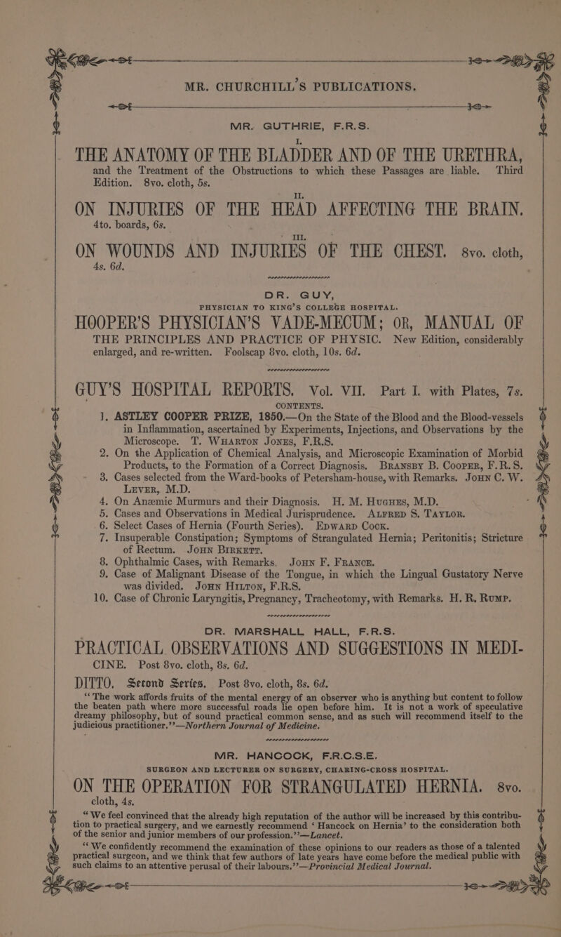 Se a a eae sia cai SoS &lt;St————_—— IS— MR. GUTHRIE, F.R.S. THE ANATOMY OF THE BLADDER AND OF THE URETHRA, and the Treatment of the Obstructions to which these Passages are liable. Third ON INJURIES OF THE HEAD AFFECTING THE BRAIN. ON WOUNDS AND INJURIES OF THE CHEST. 8vo. cloth, PHYSICIAN TO KING’S COLLEGE HOSPITAL. HOOPER’S PHYSICIAN’S VADE-MECUM; ok, MANUAL OF THE PRINCIPLES AND PRACTICE OF PHYSIC. New Edition, considerably enlarged, and re-written. Foolscap 8vo. cloth, 10s. 6d. GUY’S HOSPITAL REPORTS. Vol. VII. Part I. with Plates, 7s. CONTENTS. ], ASTLEY COOPER PRIZE, 1850.—On the State of the Blood and the Blood-vessels $ in Inflammation, ascertained by Experiments, Injections, and Observations by the Microscope. T. WuHaARton Jonus, F.R.S. . On the Application of Chemical Analysis, and Microscopic Examination of Morbid Products, to the Formation of a Correct Diagnosis. Branssy B. Coopmr, F.R.S. . Cases selected from the Ward-books of Petersham-house, with Remarks. Joun C. W. Lever, M.D. . On Anzmic Murmurs and their Diagnosis. H. M. Huauus, M.D. ne . Cases and Observations in Medical Jurisprudence. Atrrep S. TayLor. . Select Cases of Hernia (Fourth Series). Epwanrp Cock. . Insuperable Constipation; Symptoms of Strangulated Hernia; Peritonitis; Stricture of Rectum. JoHn BIRKer. . Ophthalmic Cases, with Remarks. Joun F. FRANoE. . Case of Malignant Disease of the Tongue, in which the Lingual Gustatory Nerve was divided. Jonn Hixon, F.R.S. . Case of Chronic Laryngitis, Pregnancy, Tracheotomy, with Remarks. H. R. Rump. 66 ©O NID Oe is) Li) — —) DR. MARSHALL HALL, F.R.S. PRACTICAL OBSERVATIONS AND SUGGESTIONS IN MEDI- CINE. Post 8vo. cloth, 8s. 6d. DITTO, Second Series, Post 8vo. cloth, 8s. 6d. “The work affords fruits of the mental energy of an observer who is anything but content to follow the beaten path where more successful roads lie open before him. It is not a work of speculative dreamy philosophy, but of sound practical common sense, and as such will recommend itself to the judicious practitioner.’’—Northern Journal of Medicine. rae MR. HANCOCK, F.R.C.S.E. SURGEON AND LECTURER ON SURGERY, CHARING-CROSS HOSPITAL. ON THE OPERATION FOR STRANGULATED HERNIA. 8vo. cloth, 4s. _ “We feel convinced that the already high reputation of the author will be increased by this contribu- tion to practical surgery, and we earnestly recommend ‘ Hancock on Hernia’ to the consideration both of the senior and junior members of our profession.’’—Lancet. “‘ We confidently recommend the examination of these opinions to our readers as those of a talented practical surgeon, and we think that few authors of late years have come before the medical public with such claims to an attentive perusal of their labours.””—Provincial Medical Journal.