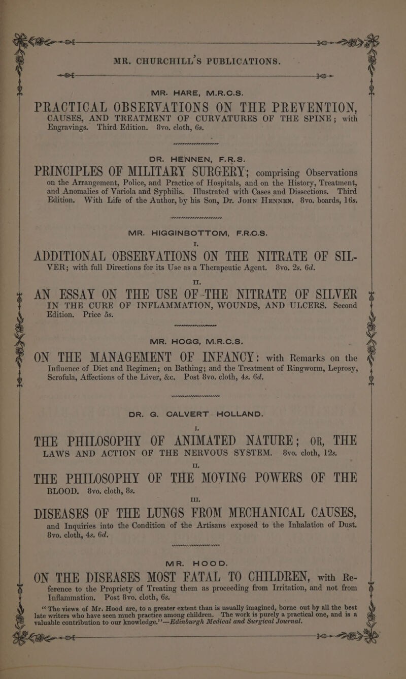CR 6d OOF MR. CHURCHILL'S PUBLICATIONS. . St MR. HARE, M.R.C.S. PRACTICAL OBSERVATIONS ON THE PREVENTION, gees ih TREATMENT OF CURVATURES OF THE SPINE; with i ee Til ie SPPLOPPP ILOILO LOLOL LS DR. HENNEN, F.R.S. PRINCIPLES OF MILITARY SURGERY; comprising Observations on the Arrangement, Police, and Practice of Hospitals, and on the History, Treatment, and Anomalies of Variola and Syphilis. Illustrated with Cases and Dissections. Third Edition. With Life of the Author, by his Son, Dr. Jonn HEnNEN. 8vo. boards, 16s. SALE LALO LILO DO DOLE DODD MR. HIGGINBOTTOM, F.R.C.S. ADDITIONAL OBSERVATIONS ON THE NITRATE OF SIL- VER; with full Directions for its Use asa Therapeutic Agent. 8vo. 2s. 6d. AN ESSAY ON THE USE OF-THE NITRATE OF SILVER “ited OF INFLAMMATION, WOUNDS, AND ULCERS. Second MIR. HOGG, M.R.C.S. ON THE MANAGEMENT OF INFANCY: with Remarks on fe Influence of Diet and Regimen; on Bathing; and the Treatment of Ringworm, Leprosy, Scrofula, Affections of the Liver, &amp;c, Post 8vo. cloth, 4s. 6d. 3S &gt; OH Keo 3&lt;&gt; Kee ne nnmmnenrwnw DR. G. CALVERT HOLLAND. THE PHILOSOPHY OF ANIMATED NATURE; or, THE LAWS AND ACTION OF THE NERVOUS SYSTEM. 8vo. cloth, 12s. THE PHILOSOPHY OF THE “MOVING POWERS OF THE BLOOD. 8vo. cloth, 8s. Ill, DISEASES OF THE LUNGS FROM MECHANICAL CAUSES, and Inquiries into the Condition of the Artisans exposed to the Inhalation of Dust. 8vo. cloth, 4s. 6d. ene wn etn ror MR. HOOD. ON THE DISEASES MOST FATAL TO CHILDREN, with Re- ference to the Propriety of Treating them as proceeding from Irritation, and not from Inflammation. Post 8vo. cloth, 6s. “The views of Mr. Hood are, to a greater extent than is usually imagined, borne out by all the best late writers who have seen much practice among children. The work is purely a practical one, and is a valuable contribution to our knowledge.’’—Edinburgh Medical and Surgical Journal. cea Kher