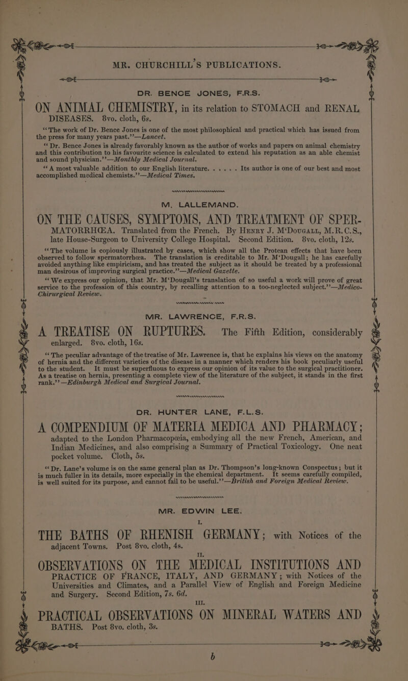 8 ————— Sa eke ot DR. BENGE JONES, F.R.S. ON ANIMAL CHEMISTRY, in its relation to STOMACH and RENAL DISEASES. 8vo. cloth, 6s. ‘The work of Dr. Bence Jones is one of the most philosophical and practical which has issued from the press for many years past.’’—Lancet. ‘Dr. Bence Jones is already favorably known as the author of works and papers on animal chemistry and this contribution to his favourite science is calculated to extend his reputation as an able chemist and sound physician.’’—Monthly Medical Journal. ‘A most valuable addition to our English literature. .... . Its author is one of our best and most accomplished medical chemists.’’—Medical Times. RANA nem M, LALLEMAND. ON THE CAUSES, SYMPTOMS, AND TREATMENT OF SPER- MATORRHGA. Translated from the French. By Henry J. M‘Doveatt, M.R.C.S., late House-Surgeon to University College Hospital. Second Edition. 8vo. cloth, 12s. ‘*The volume is copiously illustrated by cases, which show all the Protean effects that have been observed to follow spermatorrhea. The translation is creditable to Mr. M‘Dougall; he has carefully avoided anything like empiricism, and has treated the subject as it should be treated by a professional man desirous of improving surgical practice.””—Medical Gazette. ‘¢ We express our opinion, that Mr. M‘Dougall’s translation of so useful a work will prove of great service to the profession of this country, by recalling attention to a too-neglected subject.’’—Medico- Chirurgical Review. rns rs MR. LAWRENCE, F.R.S. A TREATISE ON RUPTURES. The Fifth Edition, considerably enlarged. 8vo. cloth, 16s. ‘The peculiar advantage of the treatise of Mr. Lawrence is, that he explains his views on the anatomy of hernia and the different varieties of the disease in a manner which renders his book peculiarly useful to the student. It must be superfluous to express our opinion of its value to the surgical practitioner. As a treatise on hernia, presenting a complete view of the literature of the subject, it stands in the first rank.’’? —Edinburgh Medical and Surgical Journal. DR. HUNTER LANE, F.L.S. A COMPENDIUM OF MATERIA MEDICA AND PHARMACY; adapted to the London Pharmacopeia, embodying all the new French, American, and Indian Medicines, and also comprising a Summary of Practical Toxicology. One neat pocket volume. Cloth, 5s. “‘ Dr, Lane’s volume is on the same general plan as Dr. Thompson’s long-known Conspectus; but it is much fuller in its details, more especially in the chemical department. It seems carefully compiled, is well suited for its purpose, and cannot fail to be useful.’’—British and Foreign Medical Review, RAMAN n nnn MR. EDWIN LEE. THE BATHS OF RHENISH GERMANY: with Notices of the adjacent Towns. Post 8yo. cloth, 4s. II. OBSERVATIONS ON THE MEDICAL INSTITUTIONS AND PRACTICE OF FRANCE, ITALY, AND GERMANY; with Notices of the Universities and Climates, and a Parallel View of English and Foreign Medicine and Surgery. Second Edition, 7s. 6d. ul. PRACTICAL OBSERVATIONS ON MINERAL WATERS AND BATHS. Post 8vo. cloth, 3s. je+ &lt;3 &gt; BK Ft GoLite +2: