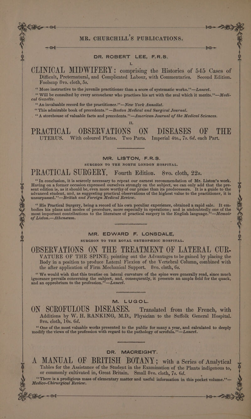 ot cee aes 3S ) DOR. ROBERT, CEES Res: CLINICAL MIDWIFERY: comprising the Histories of 545 Cases of Difficult, Preternatural, and Complicated Labour, with Commentaries. Second Edition. Foolscap 8vo. cloth, 5s. ‘* More instructive to the juvenile practitioner than a score of systematic works.’’—Lancet. ‘¢ Will be consulted by every accoucheur who practises his art with the zeal which it merits.”’—Medi- cal Gazette. ‘« An invaluable record for the practitioner.”’—New York Annalist. ‘“‘This admirable book of precedents.’’—Boston Medical and Surgical Journal. ‘* A storehouse of valuable facts and precedents.’’—American Journal of the Medical Sciences. PRACTICAL OBSERVATIONS ON DISEASES OF THE UTERUS. With coloured Plates. Two Parts. Imperial 4to., 7s. 6d. each Part. MIR. LISTON, F.R.S. SURGEON TO THE NORTH LONDON HOSPITAL. PRACTICAL SURGERY, Fourth Edition. 8vo. cloth, 22s. “In conclusion, it is scarcely necessary to repeat our earnest recommendation of Mr. Liston’s work. Having on a former occasion expressed ourselves strongly on the subject, we can only add that the pre- sent edition is, as it should be, even more worthy of our praise than its predecessors. It is a guide to the advanced student, and, as suggesting practical observations of the highest value to the practitioner, it is unsurpassed.’’—British and Foreign Medical Review. ‘His Practical Surgery, being a record of his own peculiar experience, obtained a rapid sale. It em- bodies his plans and modes of procedure, more especially in operations; and is undoubtedly one of the most important contributions to the literature of practical surgery in the English language.’’—Memoir of Liston.—Atheneum. Innes Cnnnriw MR. EDWARD F. LONSDALE, SURGEON TO THE ROYAL ORTHOP@DIC HOSPITAL. OBSERVATIONS ON THE TREATMENT OF LATERAL CUR- VATURE OF THE SPINE; pointing out the Advantages to be gained by placing the Body in a position to produce Lateral Flexion of the Vertebral Column, combined with the after application of Firm Mechanical Support. 8vo. cloth, 6s. 26&gt; B&gt; Kipen&lt;et ‘‘ We would wish that this treatise on lateral curvature of the spine were generally read, since much ignorance prevails concerning the subject, and, consequently, it presents an ample field for the quack, and an opprobrium to the profession.’’—Lancet. WARAI M. LUGOL. ON SCROFULOUS DISEASES. — Translated from the French, with Additions by W. H. RANKING, M.D., Physician to the Suffolk General Hospital. &amp;vo. cloth, 10s. 6d. ‘* One of the most valuable works presented to the public for many a year, and calculated to deeply modify the views of the profession with regard to the pathology of scrofula.’’—Lancet. DR. MACREIGHT. A MANUAL OF BRITISH BOTANY; with a Series of Analytical § Tables for the Assistance of the Student in the Examination of the Plants indigenous to, } or commonly cultivated in, Great Britain. Small 8vo. cloth, 7s. 6d. “There is a prodigious mass of elementary matter and useful information in this pocket volume.’’— Medico-Chirwrgical Review. oe 3S DKS ' :
