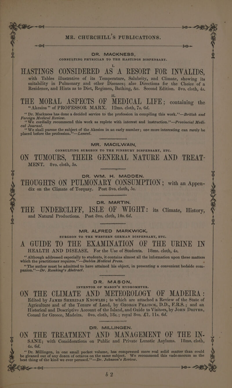 _ DR. MACKNESS, CONSULTING PHYSICIAN TO THE HASTINGS DISPENSARY. HASTINGS CONSIDERED AS A RESORT FOR INVALIDS, with Tables illustrative of its Temperature, Salubrity, and Climate, showing its Residence, and Hints as to Diet, Regimen, Bathing, &amp;c. Second Edition. 8vo. cloth, 4s. II. THE MORAL ASPECTS OF MEDICAL LIFE; containing the “ Akesios ” of PROFESSOR MARX. 12mo. cloth, 7s. 6d. ‘¢ Dr. Mackness has done a decided service to the profession in compiling this work.’’—British and Foreign Medical Review. ' ‘*We cordially recommend this work as replete with interest and instruction.’’—Provincial Medi- eal Journal. ‘* We shall pursue the subject of the Akesios in an early number; one more interesting can rarely be placed before the profession.’’—Laneet. E90 MR. MACILWAIN, CONSULTING SURGEON TO THE FINSBURY DISPENSARY, ETC. ON TUMOURS, THEIR GENERAL NATURE AND TREAT- MENT. 8vo. cloth, 5s. DR. WM. H. MADDEN. THOUGHTS ON PULMONARY CONSUMPTION ; with an Appen- dix on the Climate of Torquay. Post 8vo. cloth, 5s. DR. MARTIN. THE UNDERCLIFF, ISLE OF WIGHT: its Climate, History, and Natural Productions. Post 8vo. cloth, 10s. 6d. MR. ALFRED MARKWICK, SURGEON TO THE WESTERN GERMAN DISPENSARY, ETC. A GUIDE TO THE EXAMINATION OF THE URINE IN HEALTH AND DISEASE. For the Use of Students. 18mo. cloth, 4s. ** Although addressed especially to students, it contains almost all the information upon these matters which the practitioner requires.’’—Dudlin Medical Press. “The author must be admitted to have attained his object, in presenting a convenient bedside com- panion.’’—Dr. Ranking’s Abstract. DR. MASON, INVENTOR OF MASON’S HYDROMETER. ON THE CLIMATE AND METEOROLOGY OF MADEIRA : Edited by Jamus SHERIDAN KNowLES; to which are attached a Review of the State of Agriculture and of the Tenure of Land, by Guorce Puacock, D.D., F.R.S.; and an Historical and Descriptive Account of the Island, and Guide to Visitors, by JoHn Driver, Consul for Greece, Madeira. 8vo. cloth, 18s. ; Tal 8vo. £1. 11s. 6d. DR. MILLINGEN. ON THE TREATMENT AND MANAGEMENT OF THE IN- SANE; with Considerations on Public and Private Lunatic Asylums. 18mo. cloth, 4s, 6d. ‘Dr. Millingen, in one small pocket volume, has compressed more real solid matter than could be gleaned out of any dozen of octavos on the same subject. We recommend this vade-mecum as the best Meare of the kind we ever perused.’’—Dr. Johnson’s Review. b2 ‘ i |