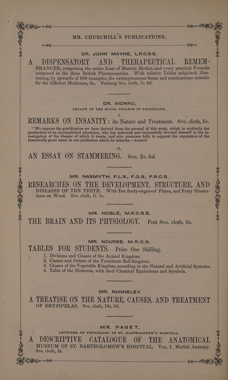 MR. CHURCHILL'S PUBLICATIONS. : DR. JOHN MAYNE, L.R.C.S.E. A DISPENSATORY AND THERAPEUTICAL REMEM- BRANCER;; comprising the entire Lists of Materia Medica, and every practical Formula contained in the three British Pharmacopeias. With relative Tables subjoined, illus- trating, by upwards of 660 examples, the extemporaneous forms and combinations suitable for the different Medicines, &amp;c. Foolscap 8vo. cloth, 7s. 6d. wee maa DR. MONRO, FELLOW OF THE ROYAL COLLEGE OF PHYSICIANS. REMARKS ON INSANITY: ‘a Meta and Treatment. 8vo. cloth, 6s. ‘* We express the gratification we have derived from the perusal of this work, which is evidently the production of an accomplished physician, who has zealously and successfully devoted himself to the in- vestigation of the disease of which it treats, and who promises fully to support the reputation of the historically great name in our profession which he inherits. —Lancet. AN ESSAY ON STAMMERING. bro. 2s. 62. Oe aed MR. NASMYTH, F.L.S., F.G.S., F.R.C.S. RESEARCHES ON THE DEVELOPMENT, STRUCTURE, AND © DISEASES OF THE TEETH. With Ten finely-engraved Plates, and Forty Illustra- tions on Wood. 8vo. cloth, 1. 1s. merry Ket MR. NOBLE, M.R.C.S.E. THE BRAIN AND ITS PHYSIOLOGY. Post 8vo. cloth, 6s. Wm mm mmenww MR. NOURSE, M.R.C.S, TABLES FOR STUDENTS. Price One Shilling. 1. Divisions and Classes of the Animal Kingdom. 2. Classes and Orders of the Vertebrate Sub-kingdom. 3. Classes of the Vegetable Kingdom, according to the Natural and Artificial Systems. 4. Table of the Elements, with their Chemical Equivalents and Symbols. MR. NUNNELEY. A TREATISE ON THE NATURE, CAUSES, AND TREATMENT OF ERYSIPELAS. 8vo. cloth, 10s. 6d. nen mnmww MR. PAGET, LECTURER ON PHYSIOLOGY AT ST. BARTHOLOMEW’S HOSPITAL. A DESCRIPTIVE CATALOGUE OF THE ANATOMICAL MUSEUM OF ST. BARTHOLOMEW’S HOSPITAL. Voz. I. Morbid Anatomy. Svo. cloth, 5s. Sekt et Kee